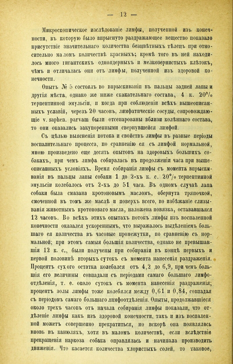 Микроскопическое изслѣдованіе лимфы, полученной изъ конеч- ности, въ которую было впрыснуто раздражающее вещество показало присутствіе значительнаго количества безцвѣтныхъ тѣлецъ при отно- сительно маломъ количествѣ красныхъ; кромѣ того въ ней находи- лось много гигантскихъ одноядерныхъ и мелкозернистыхъ клѣтокъ, чѣмъ и отличалась они отъ лимфы, полученной изъ здоровой ко- нечности. Опытъ № 5 состоялъ во впрыскиваніи въ пальцы задней лапы и другія мѣста, однако же ниже скакательнаго состава, 4 к. 20% терпентинной эмульсіи, и когда при соблюденіи всѣхъ вышеописан- ныхъ усдавій, черезъ 20 часовъ, лимфатическіе сосуды, сопровождаю- щіе ѵ. зарѣеп. рагѵат были отеепарованы вблизи колѣннаго состава, то они оказались закупоренными свернувшейся лимфой. Съ цѣлью выясненія потока и свойствъ лимфы въ разные періоды воспалительнаго процесса, по сравненію ея съ лимфой нормальной, мною произведено еще десять опытовъ на здоровыхъ большихъ со- бакахъ, при чемъ лимфа собиралась въ продолженіи часа при выше- описанныхъ условіяхъ. Время собиранія лимфы съ момента впрыски- ванія въ пальцы лапы собаки 1 до 2-хъ к. с. 20°/о терпентинной эмульсіи колебалось отъ 2-хъ до 51 часа. Въ одномъ случаѣ лапа собаки была смазана кротоновымъ масломъ, обернута тряпочкой, смоченной въ томъ же маслѣ и поверхъ всего, во избѣжаніе слизы- вавія животнымъ кротоноваго масла, наложена повязка, остававшаяся 12 часовъ. Во всѣхъ этихъ опытахъ потокъ лимфы изъ воспаленной конечности оказался ускореннымъ, что выражалось выдѣленіемъ боль- шаго ея количества въ часовые промежутки, по сравненію съ нор- мальной; при этомъ самыя большія количества, однако не превышав- шія 12 к. с., были получены при собираніи въ концѣ первыхъ и первой половинѣ вторыхъ сутокъ съ момента нанесенія раздраженія. Процентъ сухого остатка колебался отъ 4,2 до 6,9, при чемъ боль- шія его величины совпадали съ періодами самаго большаго лимфо- отдѣленія, т. е. около сутокъ съ момента нанесенія раздраженія; процентъ золы лимфы тоже колебялся между 0,61 и 0,84, совпадая съ періодомъ самаго большаго лимфоотдѣленія. Опыты, продолжавшіеся около трехъ часовъ отъ начала собиранія лимфы показали, что от- дѣленіе лимфы какъ изъ здоровой конечности, такъ и изъ воспален- ной можетъ совершенно прекратиться, но вскорѣ она появлялась вновь въ канюляхъ, хотя въ маломъ количествѣ, если вслѣдствіе прекращенія наркоза собака оправлялась и начинала производить движенія. Что касается количества хлористыхъ солей, то таковое,