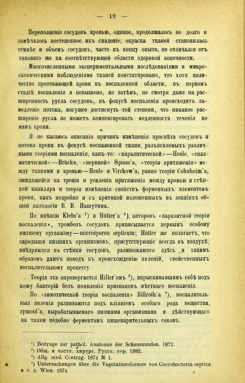 Переполненіе сосудовъ кровью, однако, продолжалось не долго и замѣчалось постепенное ихъ спаденіе; окраска тканей становилась темнѣе и объемъ сосудовъ, часто къ концу опыта, не отличался отъ таковаго же на соотвѣтствующей области здоровой конечности. Многочисленными экспериментальными изслѣдованіями и микро- скопическими наблюденіями тканей констатировано, что хотя коли- чество протекающей крови въ воспаленной области, въ первомъ стадіѣ воспаленія и повышено, но затѣмъ, не смотря даже на рас- ширенность русла сосудовъ, въ фокусѣ воспаленія происходитъ за- медленіе потока, могущее достигнуть той степени, что никакое рас- ширеніе русла не можетъ компенсировать медленности теченія по нимъ крови. Я не касаюсь описанія причинъ измѣненія просвѣта сосудовъ и потока крови въ фокусѣ воспаленной ткани, разъясняемыхъ различ- ными теоріями воспаленія, какъ-то: «паралитической»—Непіе, «спаз- матической» —Вгііске, «нервной» бріезз’а, «теоріи притяженія» ме- жду тканями и кровью—Непіе и ѴігсЬоѵѵ’а, равно теоріи СоІіпЬеіпГа, зиждящейся на треніи и усиленіи притяженія между кровью и стѣн- кой капиляра и теоріи измѣненія свойствъ форменныхъ элементовъ крови, какъ подробно и съ критикой изложенныхъ въ лекціяхъ об- щей патологіи В. В. Пашутина. Но мнѣнію КІеЬз’а *) и НіШег’а * 2), авторовъ «паразитной теоріи воспаленія», тромбозъ сосудовъ приписывается первымъ особому низшему организму—шісгозрогоп аеріісшп; НіШег же полагаетъ, что зародыши низшихъ организмовъ, присутствующіе всегда въ воздухѣ, внѣдряются въ стѣнки сосудовъ, размножаются здѣсь и такимъ образомъ даютъ поводъ къ происхожденію явленій, свойственныхъ воспалительному процессу. Теорія эта опровергается Ніііег’омъ 3), впрыскивавшимъ себѣ подъ кожу бактерій безъ появленія признаковъ мѣстнаго воспаленія. По «зимотической теорія воспаленія» ВШгоЙТа 4), воспалитель- ныя явленія развиваются подъ вліяніемъ особаго рода вещества, яутоісГа, вырабатываемаго низшими организмами и дѣйствующаго на ткани подобно ферментамъ пищеварительныхъ соковъ. ') ВеНга^е гиг райюі. Апаіотіе сіег ЗсЬиззиипсІеп. 1872. 2) Общ. и части, хирург. Русск. пер. 1882. 3) А11§. тей. Сепіггд. 1874 № 1. # 41 ІМегзис1шп§еп ііЪег сііе Ѵе§еІа1іопз1огтеп ѵоп СоссоЬасіегіа зерііса н т. д. ѴУіеп. 1874. л