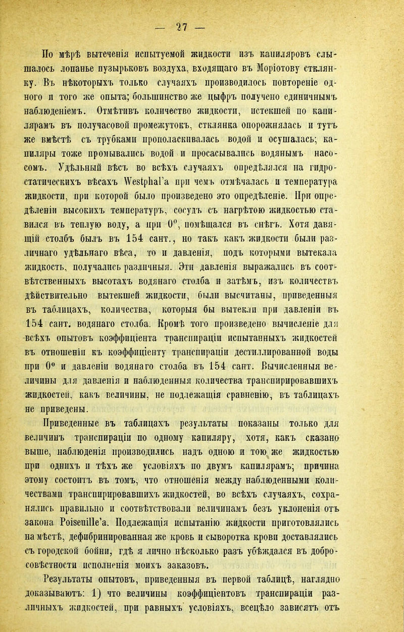 По мѣрѣ вытеченія испытуемой жидкости изъ капиляровъ слы- шалось лопанье пузырьковъ воздуха, входящаго въ Моріотову стклян- ку. Въ нѣкоторыхъ только случаяхъ производилось повтореніе од- ного и того же опыта; большинство же цыфръ получено единичнымъ наблюденіемъ. Отмѣтивъ количество яшдкости, истекшей по капи- лярамъ въ получасовой промежутокъ, стклянка опорожнялась и тутъ же вмѣстѣ съ трубками прополаскивалась водой и осушалась; ка- пиляры тоже промывались водой и просасывались водянымъ насо- сомъ. Удѣльный вѣсъ во всѣхъ случаяхъ опредѣлялся на гидро- статическихъ вѣсахъ \Ѵе8Ір1іаГа при чемъ отмѣчалась и температура жидкости, при которой было произведено это опредѣленіе. При опре- дѣленіи высокихъ температуръ, сосудъ съ нагрѣтою жидкостью ста- вился въ теплую воду, а при 0°, помѣщался въ снѣгъ. Хотя давя- щій столбъ былъ въ 154 сайт., но такъ какъ жидкости были раз- личнаго удѣльнаго вѣса, то и давленія, подъ которыми вытекала жидкость, получались различныя. Эти давленія выражались въ соот- вѣтственныхъ высотахъ водянаго столба и затѣмъ, изъ количествъ дѣйствительно вытекшей жидкости, были высчитаны, приведенныя въ таблицахъ, количества, которыя бы вытекли при давленіи въ 154 сант. водянаго столба. Кромѣ того произведено вычисленіе для всѣхъ опытовъ коэффиціента транспираціи испытанныхъ жидкостей въ отношеніи къ коэффиціенту транспираціи дестиллированной воды при 0° и давленіи водянаго столба въ 154 сант. Вычисленныя ве- личины для давленія и наблюденныя количества транепирировавшихъ жидкостей, какъ величины, не подлежащія сравненію, въ таблицахъ не приведены. Приведенные въ таблицахъ результаты показаны только для величинъ транспираціи по одному капиляру, хотя, какъ сказано выше, наблюденія производились надъ одною и тою же жидкостью при однихъ и тѣхъ же условіяхъ по двумъ капилярамъ; причина этому состоитъ въ томъ, что отношенія между наблюденными коли- чествами транепирировавшихъ жидкостей, во всѣхъ случаяхъ, сохра- нялись правильно и соотвѣтствовали величинамъ безъ уклоненія отъ закона Роізеиіііе’а. Подлежащія испытанію жидкости приготовлялись на мѣстѣ, дефибринированная же кровь и сыворотка крови доставлялись съ городской бойни, гдѣ я лично нѣсколько разъ убѣждался въ добро- совѣстности исполненія моихъ заказовъ. Результаты опытовъ, приведенныя въ первой таблицѣ, наглядно доказываютъ: 1) что величины коэффиціентовъ транспираціи раз- личныхъ жидкостей, при равныхъ условіяхъ, всецѣло зависятъ отъ