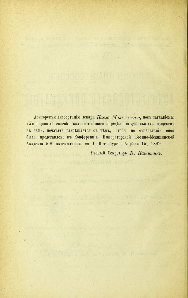Докторскую диссертацію лекаря Павла Мальчевскаго, подъ заглавіемъ: «Упрощенный способъ количественна™ опредѣлеиія дубильныхъ веществъ въ чаѣ», печатать разрѣшается съ тѣмъ, чтобы по отпечатаніи оной было представлено въ Конференцію Императорской Военно-Медицинской Академін 500 экземпляров!* ея. С.-Иетербургъ, Апрѣля 15, 1889 г. Ученый Секретарь В. Пашутинъ.