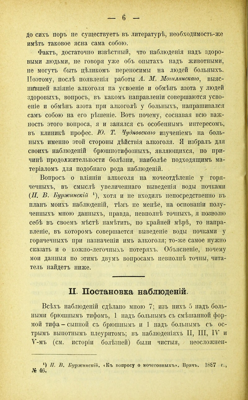 До сихъ поръ не существуетъ въ литературѣ, необходймость-же имѣть таковое ясна сама собою. Фактъ, достаточно извѣстпый, что наблюденія надъ здоро- выми людьми, не говоря уже объ опытахъ надъ животными, не могутъ быть цѣликомъ переносимы на людей больныхъ. Поэтому, послѣ появленія работы Л. М. Мошлянскаю, выяс- нившей вліяніе алкоголя на усвоеніе и обмѣнъ азота у людей здоровыхъ, вопросъ, въ какомъ направленіи совершаются усво- еніе и обмѣнъ азота при алкоголѣ у больныхъ, напрашивался самъ собою на его рѣшеніе. Вотъ почему, соснавая всю важ- ность этого вопроса, я и занялся съ особеннымъ интересомъ, въ клиникѣ профес. Ю. Т. Чудновскаю изученіемъ на боль- ныхъ именно этой стороны дѣйствія алкоголя. Я избралъ для своихъ наблюденій брюшнотифозныхъ, являющихся, по при- чинѣ продолжительности болѣзни, наиболѣе подходящимъ ма- теріаломъ для подобнаго рода наблюденій. Вопросъ о вліяніи алкоголя на мочеотдѣленіе у горя- чечныхъ, въ смыслѣ увеличеннаго выведенія воды почками {П. В. Буржинскій 4), хотя и не входилъ непосредственно въ планъ моихъ наблюденій, тѣмъ не менѣе, на основаніи полу- ченныхъ мною данныхъ, правда, невполнѣ точныхъ, я позволю себѣ въ своемъ мѣстѣ намѣтить, по крайней мѣрѣ, то напра- вление, въ которомъ совершается выведете воды почками у горячечыыхъ при назначеніи имъ алкоголя; то-же самое нужно сказать и о кожно-легочныхъ потеряхъ. Объясненіе, почему мои данныя по этимъ двумъ вопросамъ невполнѣ точны, чита- тель найдетъ ниже. П. Постановка наблюденій. Всѣхъ наблюденій сдѣлано мною 7; изъ нихъ 5 надъ боль- ными брюшиымъ тифомъ, 1 надъ больнымъ съ смѣшашюй фор- мой тифа - сыпной съ брюшнымъ и 1 надъ больнымъ съ ос- трымъ выпотнымъ плеуритомъ; въ наблюденіяхъ II, III, IV и У-мъ (см. исторіи болѣзней) были чистыя, неослолшен- ') 77. В. Буржппскій. сКъ вопросу о мочеговныхъ». Врачъ. 1887 г., № 46.