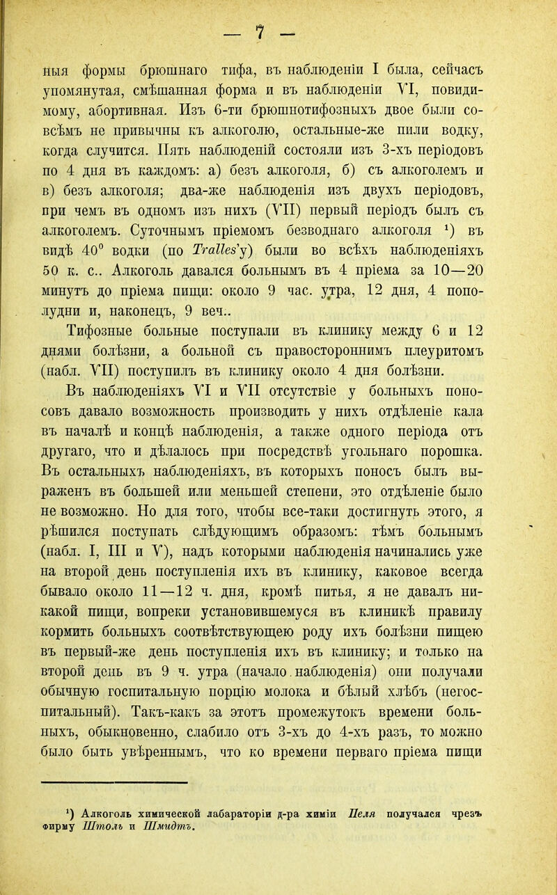 - 1 - ныя формы брюшнаго тифа, въ наблюденіи I была, сейчасъ упомянутая, смѣшанная форма и въ наблюденіи УІ, повиди- мому, абортивная. Изъ 6-ти брюшнотифозныхъ двое были со- всѣмъ не привычны къ алкоголю, остальные-же пили водку, когда случится. Пять наблюденій состояли изъ 3-хъ періодовъ по 4 дня въ каждомъ: а) безъ алкоголя, б) съ алкоголемъ и в) безъ алкоголя; два-же наблюденія изъ двухъ періодовъ, при чемъ въ одномъ изъ нихъ (VII) первый періодъ былъ съ алкоголемъ. Суточнымъ пріемомъ безводнаго алкоголя г) въ видѣ 40° водки (по Тгаікзу) были во всѣхъ наблюденіяхъ 50 к. с. Алкоголь давался больнымъ въ 4 пріема за 10—20 минутъ до пріема пищи: около 9 час. утра, 12 дня, 4 попо- лудни и, наконецъ, 9 веч.. Тифозные больные поступали въ клинику между 6 и 12 днями болѣзни, а больной съ правостороннимъ плеуритомъ (набл. VII) поступилъ въ клинику около 4 дня болѣзни. Въ наблюденіяхъ VI и VII отсутствіе у больныхъ поно- совъ давало возможность производить у нихъ отдѣленіе кала въ началѣ и концѣ наблгоденія, а также одного періода отъ другаго, что и дѣлалось при посредствѣ угольнаго порошка. Въ остальныхъ наблюденіяхъ, въ которыхъ поносъ былъ вы- раженъ въ большей или меньшей степени, это отдѣленіе было не возможно. Но для того, чтобы все-таки достигнуть этого, я рѣшился поступать слѣдующимъ образомъ: тѣмъ больнымъ (набл. I, III и V), надъ которыми наблюденія начинались уже на второй день поступленія ихъ въ клинику, каковое всегда бывало около 11 —12 ч. дня, кромѣ питья, я не давалъ ни- какой пищи, вопреки установившемуся въ клиникѣ правилу кормить больныхъ соотвѣтствующею роду ихъ болѣзни пищею въ первый-же день поступленія ихъ въ клинику; и только на второй день въ 9 ч. утра (начало. наблюдения) они получали обычную госпитальную порцію молока и бѣлый хлѣбъ (негос- питальный). Такъ-какъ за этотъ промежутокъ времени боль- ныхъ, обыкновенно, слабило отъ 3-хъ до 4-хъ разъ, то можно было быть увѣреннымъ, что ко времени перваго пріема пищи *) Алкоголь химической лабараторіи д-ра химіи Леля получался чрезъ Фирму Штолъ и Шмидтъ.