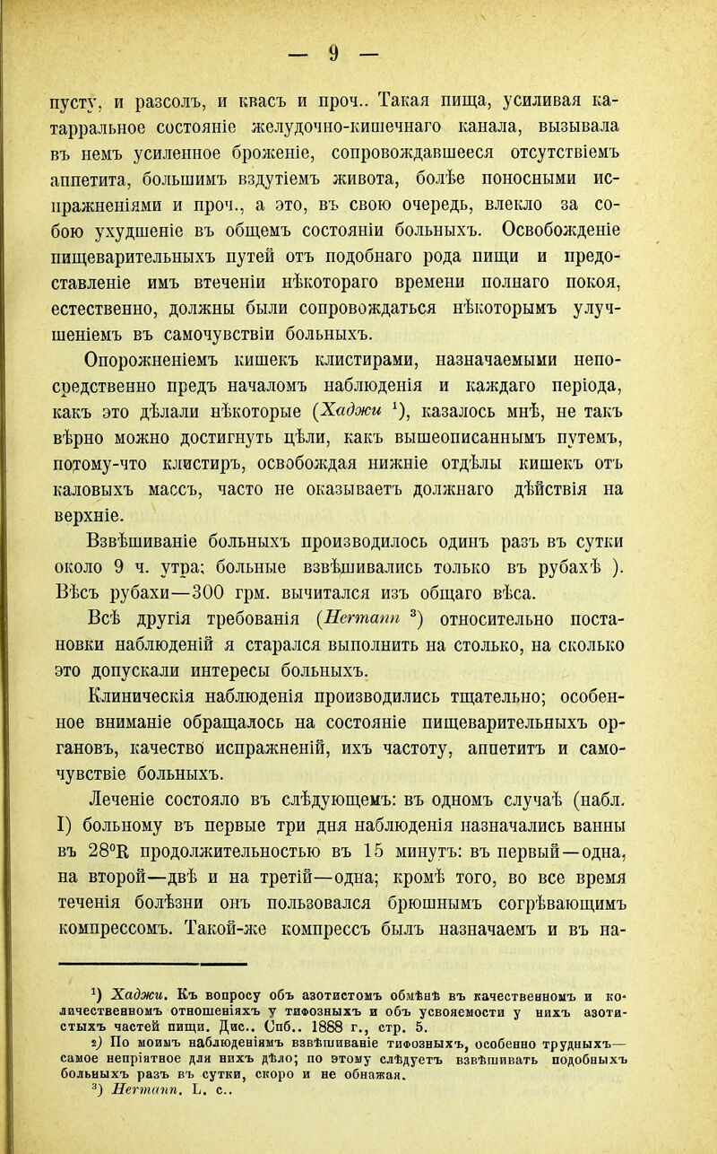 пусту, и разсолъ, и квасъ и проч.. Такая пища, усиливая ка- тарральное состояніе желудочно-кипіечнаго канала, вызывала въ немъ усиленное бролсеніе, сопровождавшееся отсутствіемъ аппетита, большимъ вздутіемъ живота, болѣе поносными ис- иражненіями и проч., а это, въ свою очередь, влекло за со- бою ухудшеніе въ общемъ состояніи больныхъ. Освобожденіе пищеварительныхъ путей отъ подобнаго рода пищи и предо- ставленіе имъ втеченіи нѣкотораго времени полнаго покоя, естественно, должны были сопровождаться нѣкоторымъ улуч- шеніемъ въ самочувствіи больныхъ. Опорожненіемъ кишекъ клистирами, назначаемыми непо- средственно предъ началомъ наблюденія и каждаго періода, какъ это дѣлали нѣкоторые (Хаджи х). казалось мнѣ, не такъ вѣрно можно достигнуть цѣли, какъ вышеописаннымъ путемъ, потому-что клистиръ, освобождая нижніе отдѣлы кишекъ отъ каловыхъ массъ, часто не оказываетъ должнаго дѣйствія на верхніе. Взвѣшиваніе больныхъ производилось одиыъ разъ въ сутки около 9 ч. утра; больные взвѣдшвались только въ рубахѣ ). Вѣсъ рубахи—300 грм. вычитался изъ общаго вѣса. Всѣ другія требованія (Негтапп 3) относительно поста- новки наблюденій я старался выполнить на столько, на сколько это допускали интересы больныхъ. Клиническія наблюденія производились тщательно; особен- ное вниманіе обращалось на состояніе пищеварительныхъ ор- гановъ, качество испражненій, ихъ частоту, аппетитъ и само- чувствіе больныхъ. Леченіе состояло въ слѣдующемъ: въ одномъ случаѣ (набл. I) больному въ первые три дня наблюденія назначались ванны въ 28°К продолжительностью въ 15 минутъ: въ первый—одна, на второй—двѣ и на третій—одна; кромѣ того, во все время теченія болѣзни онъ пользовался брюшнымъ согрѣвающимъ компрессомъ. Такой-же компрессъ былъ назначаемъ и въ на- *) Хаджи. Къ вопросу объ азотистомъ обмѣаѣ въ качественномъ и ко* лачественномъ отношеніяхъ у тифозныхъ и объ усвояемости у нихъ азоти- стыхъ частей пищи. Дис. Опб.. 1888 г., стр. 5. *) По моимъ наблюденіямъ взвѣшиваніе тифозныхъ, особенно трудныхъ— самое непріятное для нихъ дѣло; по этому слѣдуетъ взвѣшивать подобныхъ больныхъ разъ въ сутки, скоро и не обнажая. 3) Негтапп. Ь. с.