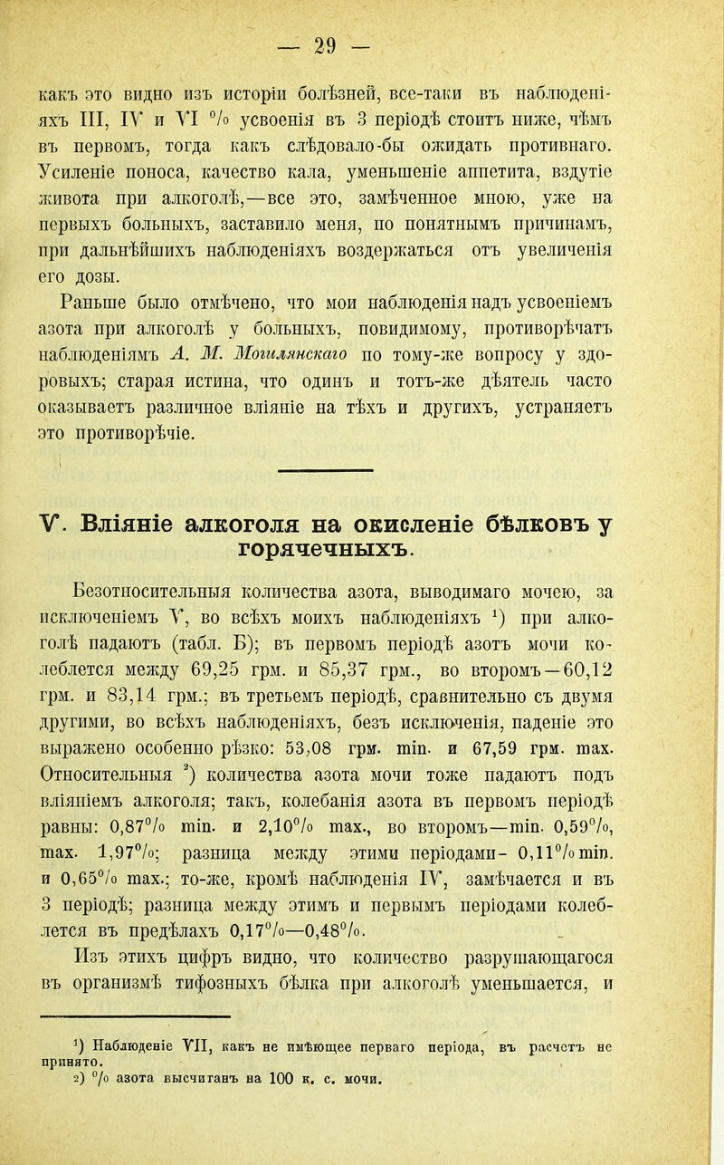 какъ это видно изъ исторіи болѣзней, все-таки въ наблюдеиі- яхъ III, ІУ и УІ °/о усвоенія въ 3 періодѣ стоитъ нюке, чѣмъ въ первомъ, тогда какъ слѣдовало-бы ожидать противнаго. Усиленіе поноса, качество кала, уменыненіе аппетита, вздутіе лшвота при алкоголѣ,—все это, замѣченное мною, улее на первыхъ больныхъ, заставило меня, по понятнымъ причинамъ, при дальнѣйшихъ наблюденіяхъ воздержаться отъ увеличенія его дозы. Раньше было отмѣчено, что мои наблюденія надъ усвоеніемъ азота при алкоголѣ у больныхъ, повидимому, противорѣчатъ наблюденіямъ Л. М. Могилянскаго по тому-лее вопросу у здо- ровыхъ; старая истина, что одинъ и тотъ-же дѣятель часто оказываетъ различное вліяніе на тѣхъ и другихъ, устраняетъ это противорѣчіе. V. Вліяніе алкоголя на окисленіе бѣлковъ у горячечныхъ. Безотиосительныя количества азота, выводимаго мочею, за исключеніемъ V, во всѣхъ моихъ наблюденіяхъ *) при алко- голѣ падаютъ (табл. Б); въ первомъ періодѣ азотъ мочи ко- леблется между 69,25 грм. и 85,37 грм., во второмъ — 60,12 грм. и 83,14 грм.; въ третьемъ періодѣ, сравнительно съ двумя другими, во всѣхъ наблюденіяхъ, безъ исключенія, паденіе это выражено особенно рѣзко: 53;08 грм. шіп. и 67,59 грм. гоах. Относительные 2) количества азота мочи тоже падаютъ подъ вліяніемъ алкоголя; такъ, колебанія азота въ первомъ періодѣ равны: 0,87% гаіп. и 2,Ю°/о шах., во второмъ—тіп. 0,59%, тах. 1,97%; разница мелсду этими періодами- 0,11% шіт). и 0,65% тах.; то-же, кромѣ наблюденія IV, замѣчается и въ 3 періодѣ; разница между этимъ и первымъ періодами колеб- лется въ предѣлахъ 0,17%—0,48%. Изъ этихъ цифръ видно, что количество разрушающегося въ организмѣ тифозныхъ бѣлка при алкоголѣ уменьшается, и 5) Наблюденіе VII, какъ не имѣющее перваго періода, въ расчетъ не принято. 2) °/о азота высчитанъ на 100 к. с. мочи.