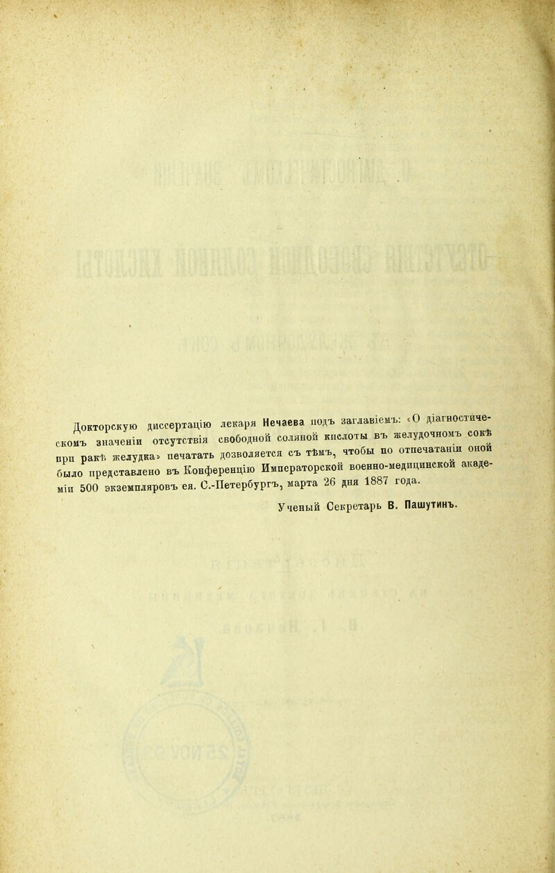 Докторскую диссертацию лекаря Нечаева нодъ заглавіемъ: «О діагностиче- скоиъ значеніи отеутствія свободной соляной кислоты въ желудочномъ сокѣ при ракѣ желудка, печатать дозволяется съ тѣмъ, чтобы по отпечатали оной было представлено въ Конференцию Императорской военно-медицинской акаде- мии 500 экземпляровъ ея. С.-Петербургь, марта 26 дня 1887 года. Ученый Секретарь В. Пашутинъ.