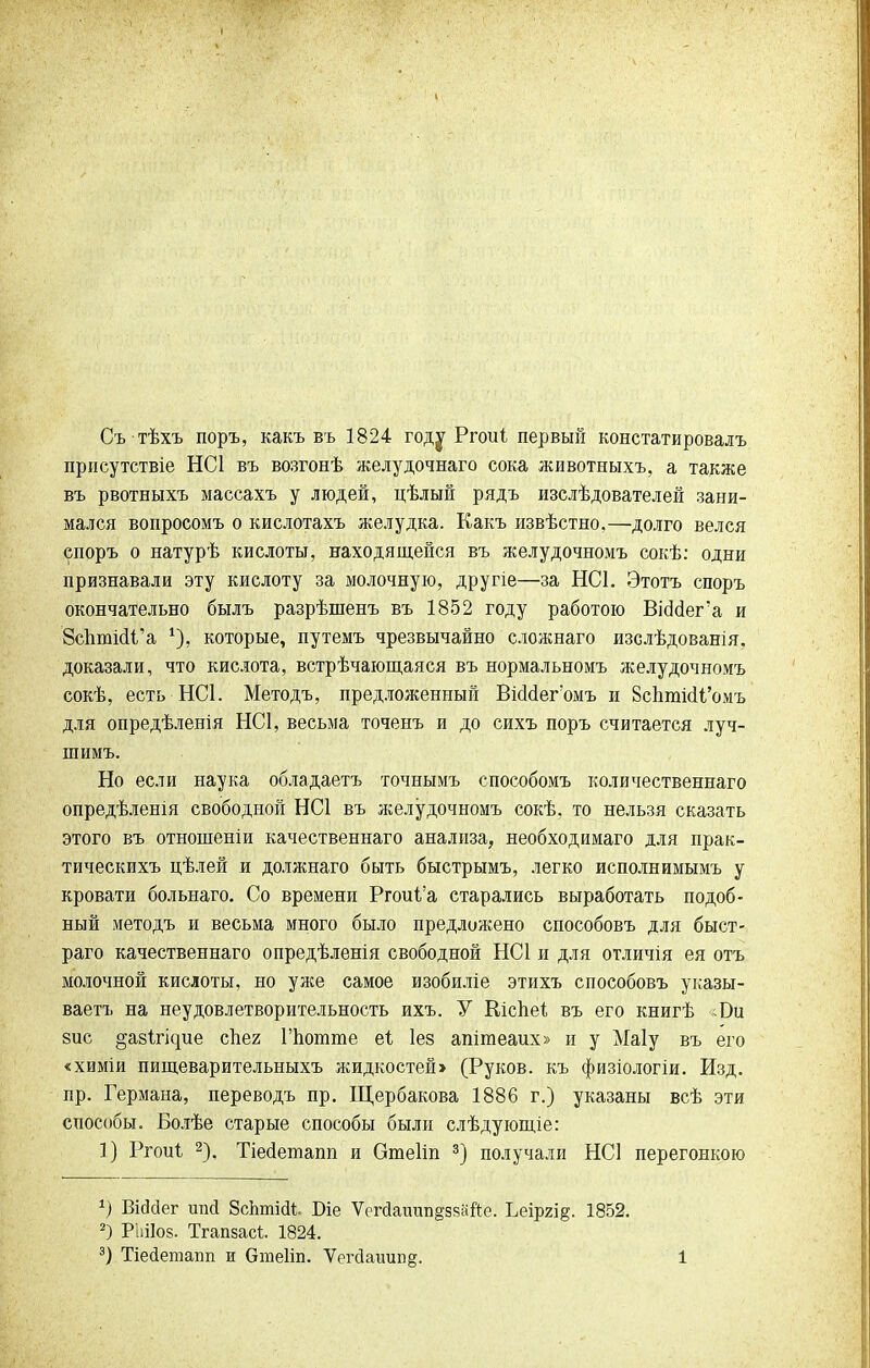Съ тѣхъ поръ, какъ въ 1824 году Ргоиі первый констатировалъ присутствіе НС1 въ возгонѣ желудочнаго сока животныхъ, а также въ рвотныхъ массахъ у людей, цѣлый рядъ изслѣдователей зани- мался вопросомъ о кислотахъ желудка. Какъ извѣстно.—долго велся епоръ о натурѣ кислоты, находящейся въ желудочномъ сокѣ: одни признавали эту кислоту за молочную, другіе—за НС1. Этотъ споръ окончательно былъ разрѣшенъ въ 1852 году работою ВіоМега и 8спюійі'а *), которые, путемъ чрезвычайно сложнаго изслѣдованія, доказали, что кислота, встрѣчающаяся въ нормальномъ желудочномъ сокѣ, есть НС1. Методъ, предложенный ВіоМегомъ и ВсЬппсИ'омъ для опредѣленія НС1, весьма точенъ и до сихъ поръ считается луч- шимъ. Но если наука обладаетъ точнымъ способомъ количественна™ опредѣленія свободной НС1 въ желудочномъ сокѣ. то нельзя сказать этого въ отношеніи качественнаго анализа, необходимаго для прак- тическихъ цѣлей и должнаго быть быстрымъ, легко исполнимымъ у кровати больнаго. Со времени Ргоиі'а старались выработать подоб- ный методъ и весьма много было предложено способовъ для быст- раго качественнаго опредѣленія свободной НС1 и для отличія ея отъ молочной кислоты, но уже самое изобиліе этихъ способовъ указы- ваете на неудовлетворительность ихъ. У Кіспеі; въ его книгѣ <Би зис ^авігісріе сііег Гпогате еі Іез апітеаих» и у Маіу въ его «химіи пищеварительныхъ жидкостей> (Руков. къ физіологіи. Изд. пр. Германа, переводъ пр. Щербакова 1886 г.) указаны всѣ эти способы. Болѣе старые способы были слѣдующіе: 1) Ргоиі 2). Тіесіетапп и Отеііп 3) получали НС1 перегонкою *) Вісісіег ипй ЗсЬтіаі Біе Ѵсгйаиипдззайе. Ьеіргі§. 1852. 2) РЫІоз. Тгапзасі 1824.