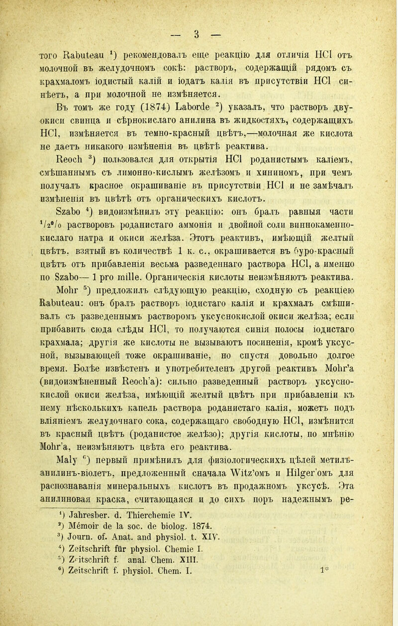 того КаЬиІеаи *) рекомендовалъ еще реакцію для отличія НС1 отъ молочной въ желудочномъ сокѣ: растворъ, содержащій рядомъ съ крахмаломъ іодистый калій и іодатъ калія въ присутствіи НС1 си- нѣетъ, а при молочной не измѣняется. Въ томъ же году (1874) ЪаЪопіе 2) указалъ, что растворъ дву- окиси свинца и сѣрнокислаго анилина въ жидкостяхъ, содержащихъ НС1, измѣняется въ темно-красный цвѣтъ,—молочная же кислота не даетъ никакого измѣненія въ цвѣтѣ реактива. Кеосп 3) пользовался для открытія НС1 роданистымъ каліемъ, смѣшаннымъ съ лимонно-кислымъ желѣзомъ и хининомъ, при чемъ получалъ красное окрашиваніе въ присутствіи НС1 и не замѣчалъ измѣненія въ цвѣтѣ отъ органическихъ кислотъ. ЗгаЪо 4) видоизмѣнилъ эту реакцію: онъ бралъ равный части 1І2°іо растворовъ роданистаго аммонія и двойной соли виннокаменно- кислаго натра и окиси желѣза. Этотъ реактивъ, имѣющій желтый цвѣтъ. взятый въ количествѣ 1 к. с, окрашивается въ буро-красный цвѣтъ отъ прибавленія весьма разведеннаго раствора НС1, а именно по 8гаЪо— 1 рго гаіііе. Органическія кислоты неизмѣняютъ реактива. Моііг 5) предложилъ слѣдующую реакцію, сходную съ реакціею КаЬиІеаи: онъ бралъ растворъ іодистаго калія и крахмалъ смѣши- валъ съ разведеннымъ растворомъ уксуснокислой окиси желѣза; если прибавить сюда слѣды НС1, то получаются синія полосы іодистаго крахмала; другія же кислоты не вызываютъ посиненія, кромѣ уксус- ной, вызывающей тоже окрашиваніе, но спустя довольно долгое время. Болѣе извѣстенъ и употребителенъ другой реактивъ Мопг'а (видоизмѣненный Кеосп'а): сильно разведенный растворъ уксусно- кислой окиси желѣза, имѣющій желтый цвѣтъ при прибавленіи къ нему нѣсколькихъ капель раствора роданистаго калія, можетъ подъ вліяніемъ желудочнаго сока, содержащаго свободную НС1, измѣнится въ красный цвѣтъ (роданистое желѣзо); другія кислоты, по мнѣнію Мопг'а, неизмѣняютъ цвѣта его реактива. Маіу п) первый примѣнилъ для физіологическихъ цѣлей метилъ- анилинъ-віолетъ, предложенный сначала ^Иг'омъ и Ніі^егомъ для распознаванія минеральныхъ кислотъ въ продажномъ уксусѣ. Эта анилиновая краска, считающаяся и до сихъ поръ надежнымъ ре- 1) ІаЬгезЪег. д. ТЪіеі-сЬетіе IV. 3) Мётоіг сіе 1а зос. йе Ъіо1о§. 1874. 3) іГоигп. оі. Апаі. апй рЬузіоІ. і. ХІУ. *) 2ейзсЬгій ійг рЬузіоІ. СЬетіе I. О 2рі(;зс1ігій I апаі СЬет. ХШ. 6) 2еі*8СйгіЙ I ркузіоі. СЬет. I.