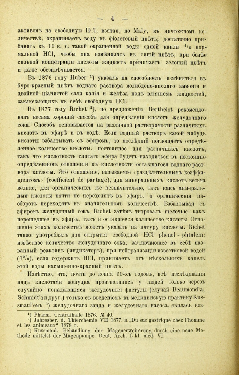 активомъ на свободную НС1, взятая, по Маіу, въ ничтожномъ ко- личествѣ, окрашиваетъ воду въ фіолетовый цвѣтъ; достаточно при- бавить къ 10 к. с. такой окрашенной воды одной капли іи нор- мальной НС1, чтобы она измѣнилась въ синій цвѣтъ; при болѣе сильной концетраціи кислоты жидкость приниыаетъ зеленый цвѣтъ и даже обезцвѣчивается. Въ 1876 году НиЬег *) указалъ на способность измѣняться въ буро-красный цвѣтъ воднаго раствора молибдено-кислаго аммонія и двойной ціанистой соли калія и желѣза подъ вліяніемъ жидкостей,, заключающихъ въ себѣ свободную НС1. Въ 1877 году Кісііеі 2), по предложенію Вегіііеіоі рекомендо- валъ весьма хорошій способъ для опредѣленія кислотъ желудочнаго сока. Способъ основывается на различной растворимости различныхъ кислотъ въ эфирѣ и въ водѣ. Если водный растворъ какой нибудь кислоты взбалтывать съ эфиромъ, то послѣдній поглощаетъ опредѣ- ленное количество кислоты, постоянное для различныхъ кислотъ, такъ что кислотность слитаго эфира будетъ находиться въ постоянно опредѣленномъ отношеніи къ кислотности оставшагося воднаго раст- вора кислоты. Это отношеніе, называемое «раздѣлительнымъ коэффи- ціентомъ» (соеШсіеп! сіе рагіа§'е), для минеральныхъ кислотъ весьма велико, для органическихъ же незначительно, такъ какъ минераль- ныя кислоты почти не переходятъ въ эфиръ, а органическія на- оборотъ переходятъ въ значительномъ количествѣ. Взбалтывая съ эфиромъ желудочный сокъ, Кіспеі затѣмъ титровалъ щелочью какъ перешедшее въ эфиръ. такъ и оставшееся количество кислоты. Отно- шеніе этихъ количествъ можетъ указать на натуру кислоты. Ііісііеі также употреблялъ для открытія свободной НС1 рЬепоІ - рпіаіеіп: извѣстное количество желудочнаго сока, заключающее въ себѣ наз- ванный реактивъ (индикаторъ), при нейтрализаціи известковой водой (1°/о), если содержитъ НС1, приннмаетъ отъ нѣсколькихъ капель этой воды насыщенно-красный цвѣтъ. Извѣстно, что, почти до конца 60-хъ годовъ, всѣ изслѣдованія надъ кислотами желудка производились у людей только черезъ случайно попадающіяся желудочныя фистулы (случай ВеашіюпсГа, 8сптіс11'аи друг.) только съ введеніемъ въ медицинскую практику Киз- зтаиГемъ 3) желудочнаго зонда и желудочнаго насоса, явилась воз- Ц РЬагт. СепігаШаІІе 1876. № 40. г) ^ЬгезЪег. й. ТЪіегспетіе VII 1877. и,.,Би зис ^азйі^ие сЬег ГЬотте еі Іез апітеаих 1878 г. 3> Киззтаиі. ВеЪап<Иип§ йег Ма§епег\ѵеі1:егип8 йигсіі еіпе пеие Ме- Іііойе шіиеізі іег Ма§епритре. Беиі. АгсЬ. і. кі. тей. VI.