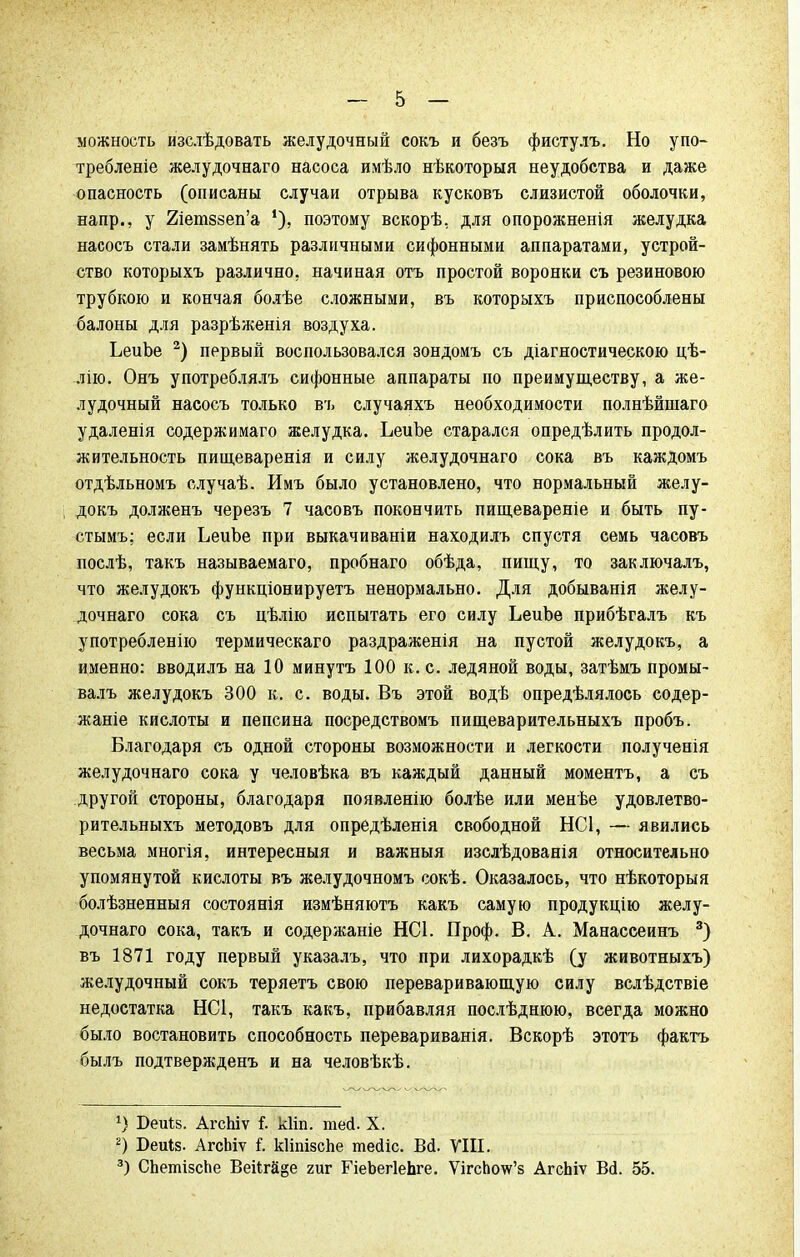 можность изслѣдовать желудочный сокъ и безъ фистулъ. Но упо- требленіе желудочнаго насоса имѣло нѣкоторыя неудобства и даже опасность (описаны случаи отрыва кусковъ слизистой оболочки, напр., у 2іет8зеп'а поэтому вскорѣ, для опорожненія желудка насосъ стали замѣнять различными сифонными аппаратами, устрой- ство которыхъ различно, начиная отъ простой воронки съ резинового трубкою и кончая болѣе сложными, въ которыхъ приспособлены балоны для разрѣженія воздуха. ЬеиЪе 2) первый воспользовался зондомъ съ діагностическою цѣ- лію. Онъ употреблялъ сифонные аппараты по преимуществу, а же- лудочный насосъ только въ случаяхъ необходимости полнѣйшаго удаленія содержимаго желудка. ЬеиЪе старался опредѣлить продол- жительность пищеваренія и силу желудочнаго сока въ каждомъ отдѣльномъ случаѣ. Имъ было установлено, что нормальный желу- докъ долженъ черезъ 7 часовъ покончить пищевареніе и быть пу- стымъ; если ЬеиЪе при выкачиваніи находилъ спустя семь часовъ послѣ, такъ называемаго, пробнаго обѣда, пищу, то заключалъ, что желудокъ функціонируетъ ненормально. Для добыванія желу- дочнаго сока съ цѣлію испытать его силу ЬеиЪе прибѣгалъ къ употребленію термическаго раздраженія на пустой желудокъ, а именно: вводилъ на 10 минутъ 100 к. с. ледяной воды, затѣмъ промы- валъ желудокъ 300 к. с. воды. Въ этой водѣ определялось содер- жаніе кислоты и пепсина посредствомъ пищеварительныхъ пробъ. Благодаря съ одной стороны возможности и легкости полученія желудочнаго сока у человѣка въ каждый данный моментъ, а съ другой стороны, благодаря появленію болѣе или менѣе удовлетво- рительныхъ методовъ для опредѣленія свободной НС1, — явились весьма многія, интересный и важныя изслѣдованія относительно упомянутой кислоты въ желудочномъ сокѣ. Оказалось, что нѣкоторыя болѣзненныя состоянія измѣняютъ какъ самую продукцію желу- дочнаго сока, такъ и содержаніе НС1. Проф. В. А. Манассеинъ 3) въ 1871 году первый указалъ, что при лихорадкѣ (у животныхъ) желудочный сокъ теряетъ свою переваривающую силу вслѣдствіе недостатка НС1, такъ какъ, прибавляя послѣднюю, всегда можно было востановить способность перевариванія. Вскорѣ этотъ фактъ былъ подтвержденъ и на человѣкѣ. *) БеЩв. АгсЬіѵ і. к\т. теі. X. 2) Беиіз. АгсЬіѵ і. кІіпізсЬе тейіс. Всі. VIII. 3) СЬетізсЬе Веі1га§е гиг ГіеЬегІеЬге. ѴігсЬоѵг'з АгсЬіѵ Всі. 55.