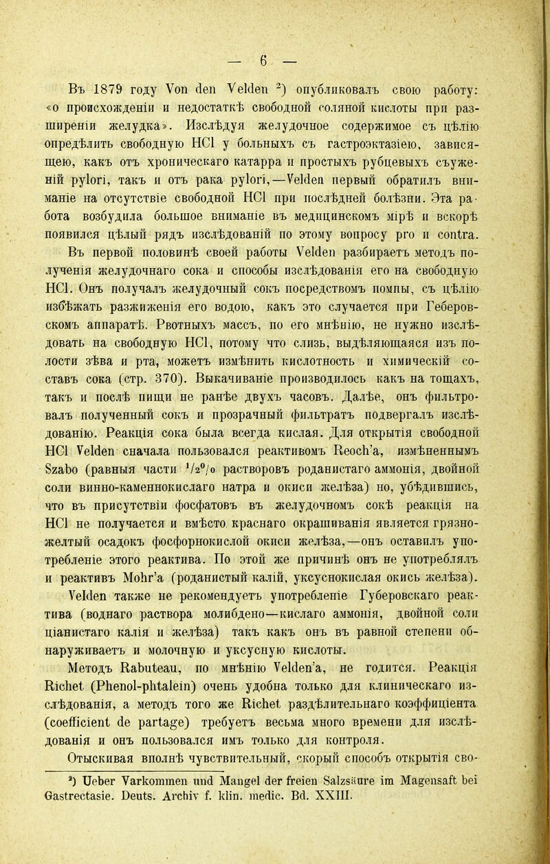 — б — Въ 1879 году Ѵоп сіеп Ѵеісіеп 2) опубликоваіъ свою работу: «о пронсхождѳніи и недостаткѣ свободной соляной кислоты при раз- ширеніи желудка». Изслѣдуя желудочное содержимое съ цѣлію опредѣлить свободную НС1 у больныхъ съ гастроэктазіею, завися- щею, какъ отъ хроническаго катарра и простыхъ рубцевыхъ съуже- ній руіогі, такъ и отъ рака руіогі,—ѴеЫеп первый обратилъ вни- маніе на отсутствіе свободной НС1 при нослѣдней болѣзни. Эта ра- бота возбудила большое вниманіе въ медипинскомъ мірѣ и вскорѣ появился цѣлый рядъ изслѣдованій по этому вопросу рго и сопіга. Въ первой половинѣ своей работы ѴеМеп разбираетъ методъ по- лученія желудочнаго сока и способы изслѣдованія его на свободную НС1. Онъ получалъ желудочный сокъ посредствомъ помпы, съ цѣлію избѣжать разжиженія его водою, какъ это случается при Геберов- скомъ аппаратѣ. Рвотныхъ массъ, по его мнѣнію, не нужно изслѣ- довать на свободную НС1, потому что слизь, выдѣляющаяся изъ по- лости зѣва и рта, можетъ измѣнить кислотность и химическій со- ставъ сока (стр. 370). Выкачиваніе производилось какъ на тощахъ, такъ и послѣ пищи не ранѣе двухъ часовъ. Далѣе, онъ фильтро- валъ полученный сокъ и прозрачный фильтратъ подвергалъ изслѣ- дованію. Реакція сока была всегда кислая. Для открытія свободной НС1 ѴеИеп сначала пользовался реактивомъ Кеосп'а, измѣненнымъ 8яаЪо (равныя части Ѵ2°/о растворовъ роданистаго аммонія, двойной соли винно-каменнокислаго натра и окиси желѣза) но, убѣдившись, что въ присутствіи фосфатовъ въ желудочномъ сокѣ реакція на НС1 не получается и вмѣсто, краснаго окрашиванія является грязно- желтый осадокъ фосфорнокислой окиси желѣза,—онъ оставилъ упо- требленіе этого реактива. По этой лее причинѣ онъ не употреблялъ и реактивъ МоЬг'а (роданистый калій, уксуснокислая окись желѣза). ѴеИеп также не рекомендуетъ употребленіе Губеровскаго реак- тива (воднаго раствора молибдено—кислаго аммонія, двойной соли ціанистаго калія и желѣза) такъ какъ онъ въ равной степени об- наруживаете и молочную и уксусную кислоты. Методъ КаЬиІеаи, по мнѣнію Ѵе1с1еп'а, не годится. Реакція Кісііеі (РпепоІ-рМаІеіп) очень удобна только для клиническаго из- слѣдованія, а методъ того же Кіспеѣ раздѣлительнаго коэффициента (соеШсіепі (1е рагіа§е) требуетъ весьма много времени для изслѣ- дованія и онъ пользовался имъ только для контроля. Отыскивая вполнѣ чувствительный, скорый способъ открытія сво- г) ХІеЬег Ѵагкоттеп ітй Мап«е1 йег 1геіеп Заігзааге іт Мадепзай Ьеі Оазігесіазіе. Беиіз. АгсЬіѵ і. кііп. тегііс. Вй. XXIII.