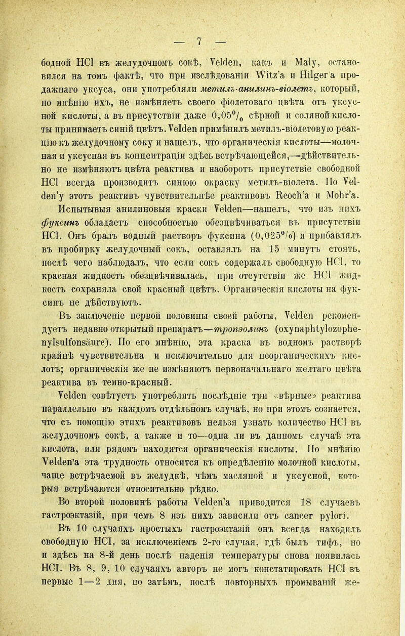 бодной НС1 въ желудочномъ сокѣ, ѴеМеп, какъ и Маіу, остано- вился на томъ фактѣ, что при изслѣдованіи ЛѴііг'а и Ш1§ег а про- дажнаго уксуса, они употребляли метилъ-анилинъ-віолетъ, который, по мнѣнію ихъ, не измѣняетъ своего фіолетоваго цвѣта отъ уксус- ной кислоты, а въ присутствіи даже 0,05°/о сѣрной и соляной кисло- ты принимаешь синій цвѣтъ. Ѵеісіеп примѣнилъ метилъ-віолетовую реак- цію къ желудочному соку и нашелъ, что органическія кислоты—молоч- ная и уксусная въ концентраціи здѣсь встрѣчающейся,—дѣйствитель- но не измѣняютъ цвѣта реактива и наоборотъ присутствіе свободной НС1 всегда производить синюю окраску метилъ-віолета. По Ѵеі- йеп'у этотъ реактивъ чувствительнѣе реактивовъ Кеосп'а и МоЬг'а. Испытывыя анилиновыя краски ѴеЫеп—нашелъ, что изъ нихъ фуксинъ обладаетъ способностью обезцвѣчиваться въ присутствіи НС1. Онъ бралъ водный растворъ фуксина (0,025°/о) и прибавлялъ въ пробирку желудочный сокъ, оставлялъ на 15 минуть стоять, послѣ чего наблюдалъ, что если сокъ содержалъ свободную НС1, то красная жидкость обезцвѣчивалась, при отсутствіи же НС1 жид- кость сохраняла свой красный цвѣтъ. Органическія кислоты на фук- синъ не дѣйствуютъ. Въ заключеніе первой половины своей работы, ѴеИеи рекомен- дуетъ недавно открытый препаратъ—тропэолинъ (охупаріііуіогорііе- пуізиігопзаиге). По его мнѣнію, эта краска въ водномъ растворѣ крайнѣ чувствительна и исключительно для неорганическихъ кис- лотъ; органическія же не измѣняютъ первоначальнаго желтаго цвѣта реактива въ темно-красный. ѴеИеп совѣтуетъ употреблять послѣдніе три «вѣрные» реактива параллельно въ каждомъ отдѣльномъ случаѣ, но при этомъ сознается, что съ помощію этихъ реактивовъ нельзя узнать количество НС1 въ желудочномъ сокѣ, а также и то—одна ли въ данномъ случаѣ эта кислота, или рядомъ находятся органическія кислоты. По мнѣнію УеИеп'а эта трудность относится къ опредѣленію молочной кислоты, чаще встрѣчаемой въ желудкѣ, чѣмъ масляной и уксусной, кото- рыя встрѣчаются относительно рѣдко. Во второй половинѣ работы ѴеИеп'а приводится 18 случаевъ гастроэктазій, при чемъ 8 изъ нихъ зависили отъ сапсег руіогі. Въ 10 случаяхъ простыхъ гастроэктазій онъ всегда находнлъ свободную НСІ, за исключеніемъ 2-го случая, гдѣ былъ тифъ, но и здѣсь на 8-й день послѣ паденія температуры снова появилась НСІ. Въ 8, 9, 10 случаяхъ авторъ не могъ констатировать НСІ въ первые 1—2 дня, но затѣмъ, послѣ повторныхъ промываній лее-