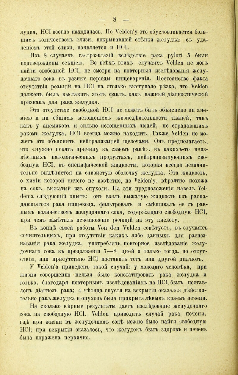 лудка, НСІ всегда находилась. По УеИеп'у это обусловливается боль- шимъ количествомъ слизи, покрывавшей стѣнки желудка; съ уда- лешемъ этой слизи, появляется и НСІ. Изъ 8 случаевъ гастроэктазій вслѣдствіе рака руіогі 5 были подтверждены секціею. Во всѣхъ этихъ случаяхъ ѴеЫеп не могъ найти свободной НСІ, не смотря на повторный изслѣдованія желу- дочнаго сока въ разные періоды пищеваренія. Постоянство факта отсутствія реакцій на НС1 на столько выступало рѣзко, что Ѵеійеп долженъ былъ выставить этотъ фактъ, какъ важный діагностическій признакъ для рака желудка. Это отсутствіе свободной НСІ не можетъ быть объяснено ни ане- міею и ни общимъ истощеніеыъ жизнедѣятельности тканей, такъ какъ у анемиковъ и сильно истощенныхъ людей, не страдающихъ ракомъ желудка, НСІ всегда можно находить. Также ѴеИеп не мо- жетъ это объяснить нейтрализаціей щелочами. Онъ предполагаетъ, что «нужно искать причину въ самомъ ракѣ», въ какихъ-то неиз- вѣстныхъ патологическихъ продуктахъ, нейтрализирующихъ сво- бодную НСІ, въ специфической жидкости, которая всегда незначи- тельно выдѣляется на слизистую оболочку желудка. Эта жидкость, о химіи которой ничего не извѣстно, по УеИеп'у, вѣроятно похожа на сокъ, выжатый изъ опухоли. На эти предположенія навелъ Ѵеі- йеп'а слѣдующій опытъ: онъ взялъ выжатую жидкость изъ распа- дающагося рака пищевода, фильтровалъ и смѣшивалъ ее съ рав- нымъ количествомъ желудочнаго сока, содержащаго свободную НСІ, при чемъ замѣтилъ исчезновеніе реакцій на эту кислоту. Въ концѣ своей работы Ѵоп (Іеп Ѵеісіеп совѣтуетъ, въ случаяхъ сомнительныхъ, при отсутствіи какихъ либо данныхъ для распоз- наванія рака желудка, употреблять повторное изслѣдованіе желу- дочнаго сока въ продолжены 7—8 дней и только тогда, по отсут- ствію, или присутствію НС1 поставить тотъ или другой діагнозъ. У УеМеп'а приведенъ такой случай: у молодаго человѣка, при жизни совершенно нельзя было констатировать рака желудка и только, благодаря повторнымъ изслѣдованіямъ на НСІ, былъ постав- ленъ діагнозъ рака; 4 мѣсяца спустя на вскрытіи оказался дѣйстви- тельно ракъ желудка и опухоль была прикрыта лѣвымъ краемъ печени. На сколько вѣрные результаты даетъ изслѣдованіе желудочнаго сока на свободную НС1, ѴеМеп приводитъ случай рака печени, гдѣ при жизни въ желудочномъ сокѣ можно было найти свободную НС1; при вскрытіи оказалось, что желудокъ былъ здоровъ и печень была поражена первично.