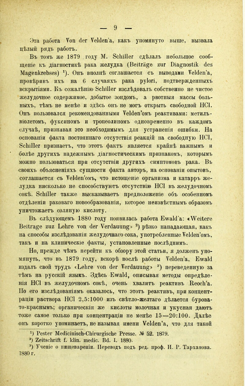 Эта работа Ѵоп сіег Ѵекіепа, какъ упомянуто выше, вызвала цѣлый рядъ работъ. Въ томъ же 1879 году М. 8сЫ11ег сдѣлалъ небольшое сооб- щите къ діагностикѣ рака желудка (Веііга§е гиг Біа^позіік аез Ма^епкгеЪзез) *). Онъ вполнѣ соглашается съ выводами УеЫеп'а, провѣривъ ихъ на 6 случаяхъ рака руіогі, подтвержденныхъ вскрытіями. Къ сожалѣнію Всшііег изслѣдовалъ собственно не чистое желудочное содержимое, добытое зондомъ, а рвотныя массы боль- ныхъ, тѣмъ не менѣе и здѣсь онъ не могъ открыть свободной НСІ. Онъ пользовался рекомендованными УеИеп'омъ реактивами: метилъ- віолетомъ, фуксиномъ и тропеолиномъ одновременно въ каждомъ случаѣ, признавая это необходимымъ для устраненія ошибки. На основаніи факта постояннаго отсутствія реакцій на свободную НСІ, ЗсЬШег признаетъ, что этотъ фактъ является крайнѣ важнымъ и болѣе другихъ надежнымъ діагностическимъ признакомъ, которымъ можно пользоваться при отсутствіи другихъ симптомовъ рака. Въ своихъ объясненіяхъ сущности факта авторъ, на основаніи опытовъ, соглашается съ УеЫеп'омъ, что истощеніе организма и катарръ же- лудка нисколько не способствуютъ отсутствію НС1 въ желудочномъ сокѣ. ЗспіНег также высказываетъ предположеніе объ особенномъ отдѣленіи раковаго новообразованія, которое неизвѣстнымъ образомъ уничтожаетъ соляную кислоту. Въ слѣдующемъ 1880 году появилась работа ЕѵѵаЫа: «ѴѴеіІеге Веііга^е іш Ьѳпге ѵоп сіег Ѵег(1аішп§» 2) рѣзко нападающая, какъ на способы изслѣдованія желудочнаго сока, употребленные УеЫеп'омъ, такъ и на клиническіе факты, установленные послѣднимъ. Но, прежде чѣмъ перейти къ обзору этой статьи, я долженъ упо- мянуть, что въ 1879 году, вскорѣ послѣ работы УеЫеп'а, Е\ѵаИ издалъ свой трудъ «Ьеііге ѵоп йег Ѵепіаиип^» 3) переведенную за тѣмъ на русскій языкъ. Здѣсь Еѵѵаісі, описывая методы опредѣле- нія НС1 въ желудочномъ сокѣ, очень хвалитъ реактивъ Кеосп'а. По его изслѣдованіямъ оказалось, что этотъ реактивъ, при концент- раціи раствора НС1 2,5:1000 изъ свѣтло-желтаго дѣлается бурова- то-краснымъ; органическія же кислоты молочная и укусная даютъ тоже самое только при концентраціи не менѣе 15—20:100. Далѣе онъ коротко упоминаетъ, не называя имени УеИеп'а, что для такой а) Резіег МейісіпізсЬ-СЫгигдізсЬе Ргеззе. № 52. 1879. 3) 2еіі8сЬгій і'. кііп. теаіс. Вй. I. 1880- 3) Ученіе о пищевареніи. Переводъ подъ ред. проф. И. Р. Тарханова. 1880 г.