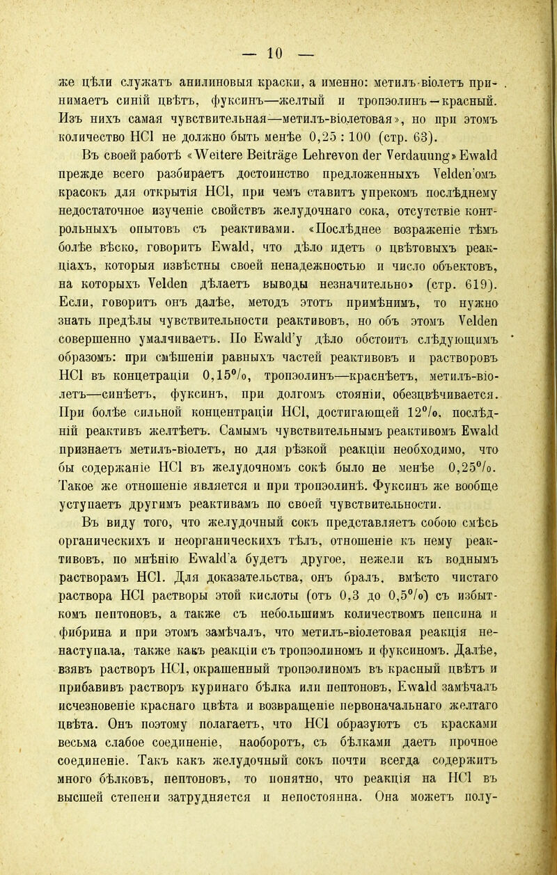же цѣли елужатъ анилиновый краски, а именно: метилъ-віолетъ при- нимаетъ синій цвѣтъ, фуксинъ—желтый и тропэолинъ — красный. Изъ нихъ самая чувствительная—метилъ-віолетовая», но при этомъ количество НС1 не должно быть менѣе 0,25 :100 (стр. 63). Въ своей работѣ «ѴѴеіІеге Веііпце Ьепгеѵоп йег Ѵегс1ашіп§» Е\ѵаМ прежде всего разбираетъ достоинство предложенныхъ ѴеЫепомъ красокъ для открытія НС1, при чемъ ставить упрекомъ послѣднему недостаточное изученіе свойствъ желудочнаго сока, отсутствіе конт- рольныхъ опытовъ съ реактивами. «Послѣднее возраженіе тѣмъ болѣе вѣско, говорить Е\ѵаЫ, что дѣло идетъ о цвѣтовыхъ реак- ціахъ, которыя извѣстны своей ненадежностью и число объектовъ, на которыхъ ѴеИеп дѣлаетъ выводы незначительно> (стр. 619). Если, говорить онъ далѣе, методъ этотъ примѣнимъ, то нужно знать предѣлы чувствительности реактивовъ, но объ этомъ ѴеЫеп совершенно умалчиваетъ. По Е\ѵа1сГу дѣло обстоить слѣдующпмъ образомъ: при смѣшеніи равныхъ частей реактивовъ и растворовъ НС1 въ концетраціи 0,15°/о, тропэолинъ—краснѣетъ, метилъ-віо- летъ—синѣетъ, фуксинъ, при долгомъ стояніи, обезцвѣчивается. При болѣе сильной концентрации НС1, достигающей 12°/о, послѣд- ній реактивъ желтѣетъ. Самымъ чувствительнымъ реактивомъ Е\ѵакІ признаетъ метилъ-віолетъ, но для рѣзкой реакціи необходимо, что бы содержаніе НС1 въ желудочномъ сокѣ было не менѣе 0,25°/о. Такое же отношеніе является и при тропэолинѣ. Фуксинъ же вообще уступаетъ другимъ реактивамъ по своей чувствительности. Въ виду того, что желудочный сокъ представляетъ собою смѣсь органическихъ и неорганическихъ тѣлъ, отношеніе къ нему реак- тивовъ, по мнѣнію Е\ѵаЫ'а будетъ другое, нежели къ воднымъ растворамъ НС1. Для доказательства, онъ бралъ, вмѣсто чистаго раствора НС1 растворы этой кислоты (отъ 0,3 до 0,5°/о) съ избыт- комъ пептоновъ, а также съ неболыпимъ количествомъ пепсина и фибрина и при этомъ замѣчалъ, что метилъ-віолетовая реакція не- наступала, также какъ реакціи съ тропэолиномъ и фуксиномъ. Далѣе, взявъ растворъ НС1, окрашенный тропэолиномъ въ красный цвѣтъ и прибавивъ растворъ куринаго бѣлка или пептоновъ, Ечѵаісі замѣчалъ исчезновеніе краснаго цвѣта и возвращеніе первоначальнаго желтаго цвѣта. Онъ поэтому полагаетъ, что НС1 образуютъ съ красками весьма слабое соединеніе, наоборотъ, съ бѣлками даетъ прочное соединеніе. Такъ какъ желудочный сокъ почти всегда содержитъ много бѣлковъ, пептоновъ, то понятно, что реакція на НС1 въ высшей степени затрудняется и непостоянна. Она можетъ полу-