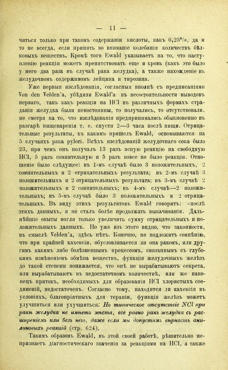 читься только при такомъ содержаніи кислоты, какъ 0,25°/о, да и то не всегда, если принять во вннманіе колебанія количествъ бѣл- ковыхъ веществъ. Кромѣ того Е\ѵаМ указываешь на то, что насту- пление реакціи можетъ препятствовать еще и кровь (какъ это было у него два раза въ случаѣ рака желудка), а также нахожденіе въ желудочномъ содержнмомъ лейцина и тирозина. Уже первыя изслѣдованія, согласныя вполнѣ съ предписаніями Ѵоп сіеп УеЫеп'а, убѣдили Е\ѵа1сГа въ несостоятельности выводовъ перваго, такъ какъ реакціи на НС1 въ различныхъ формахъ стра- данія желудка были непостоянны, то получались, то отсутствовали, не смотря на то, что изслѣдованія предпринимались обыкновенно въ разгарѣ пищеваренія т. е. спустя 2—3 часа послѣ пищи. Отрица- тельные результаты, къ какимъ пришелъ ЕѵѵаЫ, основываются на 5 случаяхъ рака руіогі. Всѣхъ изслѣдованій желудочнаго сока было 23, при чемъ онъ получалъ 13 разъ ясную реакцію на свободную НС1, 5 разъ сомнительную и 5 разъ вовсе не было реакціи. Отно- шеніе было слѣдущее: въ 1-мъ случаѣ было 3 положительныхъ, 2 сомнительныхъ и 2 отрицательныхъ результата; въ 2-мъ случаѣ 3 положительныхъ и 2 отрицательныхъ результата; въ 3-мъ случаѣ 2 положительныхъ и 2 сомнительныхъ; въ 4-мъ случаѣ—2 положи- тельныхъ; въ 5-мъ случаѣ было 3 положительныхъ и 2 отрица- тельныхъ. Въ виду этихъ результатовъ Е\ѵаЫ говорить: «послѣ этихъ данныхъ, я не сталъ болѣе продолжать выкачиванія. Даль- нѣйшіе опыты могли только увеличить сумму отрицательныхъ и по- ложительныхъ данныхъ. Но уже изъ этого видно, что законности, въ смыслѣ УеМеп'а, здѣсь нѣтъ. Конечно, не подлежитъ сомнѣнію, что при крайней кахексіи, обусловливается ли она ракомъ, или дру- гимъ какимъ либо болѣзненнымъ процессомъ, связаннымъ съ глубо- кимъ измѣненіемъ обмѣна веществъ, функція желудочныхъ желѣзъ до такой степени понижается, что онѣ не вырабатываютъ секрета, или вырабатываютъ въ недостаточномъ количествѣ, или же нако- нецъ притокъ, необходимыхъ для образованія НСІ хлористыхъ сое- диненій, недостаточенъ. Согласно тому, находится ли кахексія въ условіяхъ, благопріятныхъ для терапіи, функція желѣзъ можетъ улучшиться или ухучшиться.' Но типическое отсутствіе N01 при рать желудка не имѣетъ мѣста, все равно ракъ желудка съ рас- ширеніемъ или безъ него, даже если мы допустымъ вѣрность ани- линовыхъ реакцій (стр. 624), Такимъ образомъ Еѵѵаісі, въ этой своей работѣ, рѣшительно не- признаетъ діагностическаго значенія за реакціями на НС1, а также