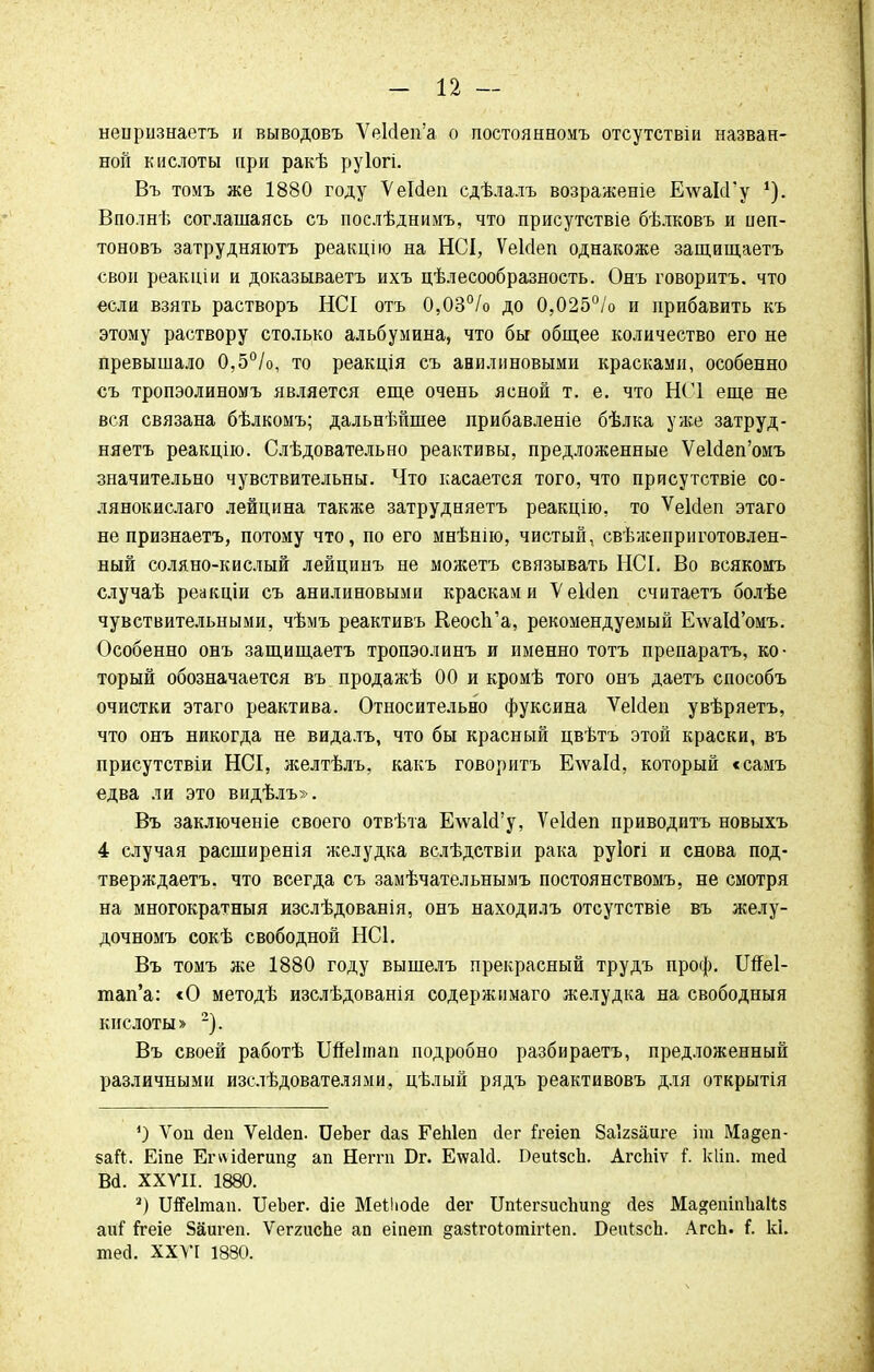 неіірнзнаетъ и выводовъ УеЫеп'а о постоянноиъ отсутствіи назван- ной кислоты при ракѣ руіогі. Въ томъ же 1880 году Ѵеісіеп сдѣлалъ возраженіе Е-ѵѵаІсГу Ц. Вполнѣ соглашаясь съ послѣднимъ, что присутствіе бѣлковъ и пеп- тоновъ затрудняютъ реакцію на НСІ, ѴеМеп однакоже защищаетъ свои реакціи и доказываетъ ихъ целесообразность. Онъ говорить, что если взять растворъ НСІ отъ 0,03°/о до 0,025°/о и прибавить къ этому раствору столько альбумина, что бы общее количество его не превышало 0,5°/о, то реакція съ анилиновыми красками, особенно съ тропэолиномъ является еще очень ясной т. е. что НС1 еще не вся связана бѣлкомъ; дальнѣйшее прибавленіе бѣлка уже затруд- няетъ реакцію. Слѣдовательно реактивы, предложенные ѴеЫеп'омъ значительно чувствительны. Что касается того, что присутствіе со- лянокислаго лейцина также затрудняетъ реакцію, то ѴеИеп этаго не признаетъ, потому что, по его мнѣнію, чистый, свѣжеприготовлен- ный соляно-кислый лейцинъ не можетъ связывать НСІ. Во всякомъ случаѣ реакціи съ анилиновыми красками ѴеЫеп считаетъ болѣе чувствительными, чѣмъ реактивъ Кеосп'а, рекомендуемый Е\ѵаЫ'омъ. Особенно онъ защищаетъ тропэолинъ и именно тотъ препаратъ, ко- торый обозначается въ продажѣ 00 и кромѣ того онъ даетъ способъ очистки этаго реактива. Относительно фуксина ѴеЫеп увѣряетъ, что онъ никогда не видалъ, что бы красный цвѣтъ этой краски, въ присутствіи НОТ, желтѣлъ, какъ говорить ЕлѵаИ, который «самъ едва ли это видѣлъ». Въ заключеніе своего отвѣта ЕлѵакГу, ѴеЫеп приводить новыхъ 4 случая расширенія желудка вслѣдствіи рака руіогі и снова под- тверждаетъ. что всегда съ замѣчательнымъ постоянствомъ, не смотря на многократный изслѣдованія, онъ находилъ отсутствіе въ желу- дочномъ сокѣ свободной НС1. Въ томъ же 1880 году вышелъ прекрасный трудъ проф. Шеі- тап'а: «О методѣ изслѣдованія содержимаго желудка на свободный кислоты» 2). Въ своей работѣ ІШеІтап подробно разбираетъ, предложенный различными изслѣдователями, цѣлый рядъ реактивовъ для открытія 4) Ѵоп йеп ѴеИеп. БеЪег йаз ГеЫеп йег й-еіеп 8аІ2заиге іт Мадеп- бай. Еіпе Егѵѵідептй ап Неггп Бг. ЕтеаИ. Беиізсіі. АгсЬіѵ І. кііп. тесі Вй. XXVII. 1880. 2) Шеітап. ІІеЬег. <ЗІе Меііюйе йег Ш(;егзиспип§ <іез Ма&ешпЬаІІз аиГ Ггеіе Зйигеп. ѴегяисЬе ап еіпет §азІго1;отіг1еп. БеЩзсп. АгсЬ. і. кі. тей. XXVI 1880.