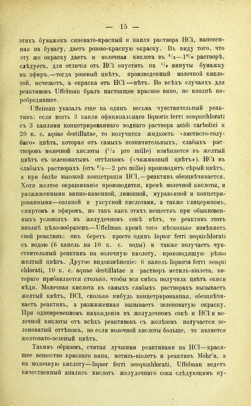 этихъ бумажекъ синевато-красный и капля раствора НС1, нанесен- ная на бумагу, даетъ розово-красную окраску. Въ виду того, что эту же окраску даетъ и молочная кислота въ '/$—1°/о растворѣ. слѣдуетъ, для отличія отъ НС1 опустить на Ч* минуты бумажку въ эфиръ,—тогда розовый цвѣтъ, произведенный молочной кисло- той, исчезаешь, а окраска отъ НС1—нѣтъ. Во всѣхъ случаяхъ для реактивовъ ТЖеІтап бралъ настоящее красное вино, не вполнѣ пе- ребродившее. Шеітап указалъ еще на одинъ весьма чувствительный реак- тивъ: если взять 3 капли официнальнаго 1і^ио^і8 Іеггі зездиісЫогаІі съ 3 каплями концетрированнаго воднаго раствора асісіі сагЬоІісі и 20 к. с. а^иае сІевШІаіае, то получится жидкость «аметисто-голу- баго> цвѣта, которая отъ самыхъ незначительныхъ, слабыхъ рас творовъ молочной кислоты (Ѵг рго тіііе) измѣняется въ желтый цвѣтъ съ зеленоватымъ оттѣнкомъ («чижиковый цвѣтъ>). НС1 въ слабыхъ растворахъ (отъ '/а—2 рго тШе) производитъ сѣрый цвѣтъ. а при болѣе высокой концетраціи НС1,—реактивъ обезцвѣчивается. Хотя- желтое окрашиваніе производится, кромѣ молочной кислоты, и разжиженными винно-каменной, лимонной, муравьиной и концетри- рованными—соляной и уксусной кислотами, а также глицериномъ, спиртомъ и эфиромъ, но такъ какъ этихъ веществъ при обыкновен- ныхъ условіяхъ въ желудочномъ сокѣ нѣтъ, то реактивъ этотъ вполнѣ цѣлесообразенъ—Шеітап кромѣ того нѣсколько измѣняетъ свой реактивъ: онъ беретъ просто одинъ ^иог іеггі 8е^иіс111о^а1і съ водою (6 капель на 10 к. с. воды) и также получаетъ чув- ствительный реактивъ на молочную кислоту, производящую рѣзко желтый цвѣтъ. Другое видоизмѣненіе: 6 капель Іідиогіз іеггі зездиі сіііогаіі, 10 к. с. щте ёезііііаіае и растворъ метилъ-віолета. ко- тораго прибавляется столько, чтобы вся смѣсь получила цвѣтъ окиси мѣди. Молочная кислота въ самыхъ слабыхъ растворахъ вызываетъ желтый цвѣтъ, НС1, сколько вибудь концетрированная, обезцвѣчи- ваетъ реактивъ, а разжиженная вызываетъ зеленоватую окраску. При одновременномъ нахожденіи въ желудочномъ сокѣ и НС1 и мо- лочной кислоты отъ всѣхъ реактивовъ съ желѣзомъ получается зе- леноватый оттѣнокъ, но если молочной кислоты больше, то является желтовато-зеленый цвѣтъ. Такимъ образомъ, считая лучшими реактивами на НС1—крася- щее вещество краснаго вина, метизъ-віолетъ и реактивъ МоЬг'а, а на молочную кислоту—^иог іеггі 8е8^иісЫога^і, ІШеІтап ведетъ качественный анализъ кислотъ желудочнаго сока слѣдующимъ пу-