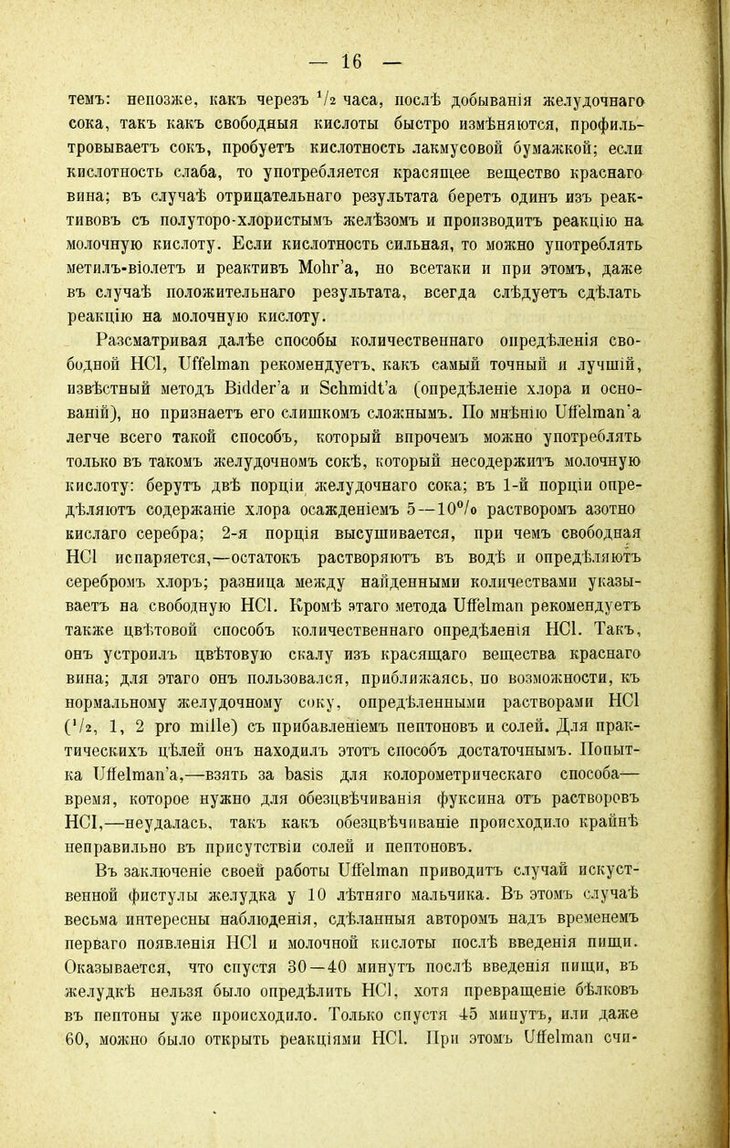 темъ: непозже, какъ черезъ ІЫ часа, послѣ добыванія желудочнаго сока, такъ какъ свободный кислоты быстро измѣняются, профиль- тровываетъ сокъ, пробуетъ кислотность лакмусовой бумажкой; если кислотность слаба, то употребляется красящее вещество краснаго вина; въ случаѣ отрицательнаго результата беретъ одинъ изъ реак- тивовъ съ полуторо-хлористымъ желѣзомъ и производить реакцію на молочную кислоту. Если кислотность сильная, то можно употреблять метилъ-віолетъ и реактивъ МоЬг'а, но всетаки и при этомъ, даже въ случаѣ положительнаго результата, всегда слѣдуетъ сдѣлать реакцію на молочную кислоту. Разсматривая далѣе способы количественнаго онредѣленія сво- бодной НС1, ІЖеІтап рекомендуетъ, какъ самый точный я лучшій, извѣстный методъ ВісІ<іег'а и ВсЬшШ'а (опредѣленіе хлора и осно- ваній), но признаетъ его слишкомъ сложнымъ. По мнѣнію ИпЫтап'а легче всего такой способъ, который впрочемъ можно употреблять только въ такомъ желудочномъ сокѣ, который несодержитъ молочную кислоту: берутъ двѣ порціи желудочнаго сока; въ 1-й порціи опре- дѣляютъ содержаніе хлора осажденіемъ 5 — 10°/о растворомъ азотно кислаго серебра; 2-я порція высушивается, при чемъ свободная НС1 испаряется,—остатокъ растворяютъ въ водѣ и опредѣляютъ серебромъ хлоръ; разница между найденными количествами указы- ваетъ на свободную НС1. Кромѣ этаго метода ШГеІтап рекомендуетъ также цвѣтовой способъ количественнаго опредѣленія НС1. Такъ, онъ устроилъ цвѣтовую скалу изъ красящаго вещества краснаго вина; для этаго онъ пользовался, приближаясь, по возможности, къ нормальному желудочному соку, опредѣленными растворами НС1 ('/г, 1, 2 рго тіііе) съ прибавленіемъ пептоновъ и солей. Для прак- тическихъ цѣлей онъ находилъ этотъ способъ достаточнымъ. Попыт- ка ІМе1тап'а,—взять за Ьазіз для колорометрическаго способа— время, которое нужно для обезцвѣчиванія фуксина отъ растворовъ НСІ,—неудалась, такъ какъ обезцвѣчиваніе происходило крайнѣ неправильно въ присутствіи солей и пептоновъ. Въ заключеніе своей работы ТЖеІтап приводить случай искуст- венной фистулы желудка у 10 лѣтняго мальчика. Въ этомъ случаѣ весьма интересны наблюдеяія, сдѣланныя авторомъ надъ временемъ перваго появленія НС1 и молочной кислоты послѣ введенія пищи. Оказывается, что спустя 30 — 40 минутъ послѣ введенія пищи, въ желудкѣ нельзя было опредѣлить НС1, хотя превращеніе бѣлковъ въ пептоны уже происходило. Только спустя -15 мипутъ, или даже 60, можно было открыть реакціями НС1. При этомъ ІМеІтап счп-