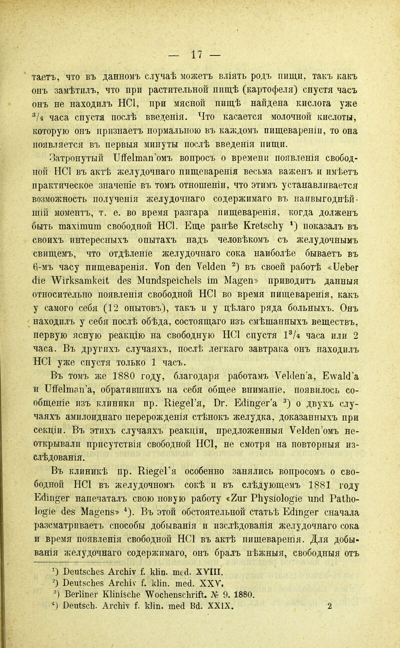таетъ, что въ данномъ случаѣ можетъ вліять родъ пищи, такъ какъ онъ замѣтилъ, что при растительной пищѣ (картофеля) спустя часъ онъ не находилъ НС1, при мясной пищѣ найдена кислота уже зи часа спустя послѣ введенія. Что касается молочной кислоты, которую онъ признаетъ нормальною въ каждомъ пищеваренін, то она появляется въ первыя минуты послѣ введенія пищи. Затронутый ІШеІтап^мъ вопросъ о времени появленія свобод- ной НС1 въ актѣ желудочнаго пищеваренія весьма важенъ и имѣетъ практическое значеніе въ томъ отношеніи, что этимъ устанавливается возможность полученія желудочнаго содержимаго въ наивыгоднѣй- шій моментъ, т. е. во время разгара пищеваренія, когда долженъ быть юахітит свободной НС1. Еще ранѣе Кгеізспу ') показалъ въ своихъ интересныхъ опытахъ надъ человѣкомъ съ желудочнымъ свищемъ, что отдѣленіе желудочнаго сока наиболѣе бываетъ въ 6-мъ часу пищеваренія. Ѵоп йеп ѴеИеп 2) въ своей работѣ «ІІеЬег сііе ѴѴігкзаткеіі (іез Мипсізреіспеіз іт Ма§еп» приводить данныя относительно появленія свободной НС1 во время пищеваренія, какъ у самого себя (12 опытовъ), такъ и у цѣлаго ряда больныхъ. Онъ находилъ у себя послѣ обѣда, состоящаго изъ смѣшанныхъ веществъ, первую ясную реакцію на свободную НС1 спустя 13Ы часа или 2 часа. Въ другихъ случаяхъ, послѣ легкаго завтрака онъ находилъ НС1 уже спустя только 1 часъ. Въ томъ же 1880 году, благодаря работамъ Ѵе1с1еп'а, Е\ѵа1сГа и Шеітаиа, обратившихъ на себя общее вниманіе, появилось со- общеніе изъ клиники пр. Кіе^еГя, Вт. Еалп§ег'а 3) о двухъ слу- чаяхъ амилоиднаго перерожденія стѣнокъ желудка, доказанныхъ при секціи. Въ зтихъ случаяхъ реакціи, предложенныя ѴеЫепомъ не- открывалп присутствія свободной НС1, не смотря на повторныя из- слѣдованія. Въ клиникѣ пр. Ше§еГя особенно занялись вопросомъ о сво- бодной НСІ въ желудочномъ сокѣ и въ слѣдующемъ 1881 году Ейіп§ег напечаталъ свою новую работу «2иг Рпузіоіо^іе ипсі РаіЬо- 1о§іе йез Ма^епз» 4). Въ этой обстоятельной статьѣ Ейіп^ег сначала разсматриваётъ способы добыванія и изслѣдованія желудочнаго сока и время появленія свободной НС1 въ актѣ пищеваренія. Для добы- вания желудочнаго содеряшмаго, онъ бралъ нѣжныя, свободныя отъ *) БеиІзсЬез АгсЫѵ і. кііп. шей. XVIII. 2) БеиівсЬез АгсЫѵ і. кііп. тей. XXV. 3) ВегНпег КИпівсЬе ^осІіепзсЬгій. № 9. 1880. 4) ВеиІзсЬ. АгсЫѵ і. Иіп. тей Вй. XXIX. 2