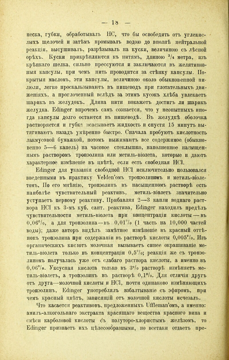 — ІЙ — песка, губки, обработывалъ НС, что бы освободить отъ углекис- лыхъ щелочей и затѣмъ промывалъ водою до вполяѣ нейтральной реакціи, высушивалъ, разрѣзывалъ на куски, величиною съ лѣсной орѣхъ. Куски прикрѣпляются къ нитямъ, длиною 3/« метра, изъ крѣпкаго шелка, сильно прессуются и заключаются въ желятиноз- ныя капсулы, при чемъ нить проводится за стѣнку капсулы. По- крытый масломъ, эти капсулы, величиною около обыкновенной пи- люли, легко проскальзываютъ въ пищеводъ при глотательныхъ дви- женіяхъ, а проглоченный вслѣдъ за этимъ кусокъ хлѣба увлекаетъ шарикъ въ желудокъ. Длина нити покажетъ достигъ ли шарикъ желудка. ЕсІіп§ег впрочемъ самъ сознается, что у неопытныхъ ино- гда капсулы долго остаются въ пищеводѣ. Въ желудкѣ оболочка растворяется и губк^ всасываетъ жидкость и спустя 15 минутъ вы- тягиваютъ назадъ умѣренно быстро. Сначала пробуютъ кислотность лакмусовой бумажкой, потомъ выжимаютъ все содержимое (обыкно- венно 5—6 капель) на часовое стеклышко, наполненное насыщен- нымъ растворомъ тропэолина или метиль-віолета, которые и даютъ характерное измѣненіе въ цвѣтѣ, если есть свободная НС1. Е(1іп§ег для указанія свободной НС1 исключительно пользовался введенными въ практику ѴеМеп'омъ тропэолиномъ и метиль-віоле- томъ. По его мнѣнію, тропэолинъ въ насыщенномъ растворѣ есть наиболѣе чувствительный реактивъ, метиль-віолетъ значительно уступаетъ первому реактиву. Прибавляя 2—3 капли воднаго раст- вора НСІ къ 3-мъ куб. сант. реактива, Есііп^ег находилъ предѣлъ чувствительности метиль-віолета при концентраціи кислоты — въ 0,06°/о, а для тропэолина—въ 0,01°/о (1 часть на 10,000 частей воды); даже авторъ видѣлъ замѣтное измѣненіе въ красный оттѣ- нокъ тропэолина при содержаніи въ растворѣ кислоты 0,005°/о. Изъ органическихъ кисютъ молочная вызываешь синее окрашиваніе ме- тиль-віолета только въ концентраціи 0,5°/о; реакція же съ тропэо- линомъ получалась уже отъ слабаго раствора кислоты, а именно въ 0,06°/о. Уксусная кислота только въ 3°/о растворѣ измѣняетъ ме- тиль-віолетъ, а тропэолинъ въ растворѣ 0,1°/о. Для отличія другъ отъ друга—молочной кислоты и НС1, почти одинаково измѣняющихъ тропэолинъ, Е(ііп§ег употреблялъ взбалтываніе съ эфиромъ, при чемъ красный цвѣтъ, зависящій отъ молочной кислоты исчезалъ. Что касается реактивовъ, предложенныхъ ШДетап'омъ, а именно: амилъ-алкогольнаго экстракта красящаго вещества красного вина и смѣси карболовой кислоты съ полуторо-хлористымъ желѣзомъ, то Есііп^ег признаетъ ихъ целесообразными, но всетаки отдаетъ пре-
