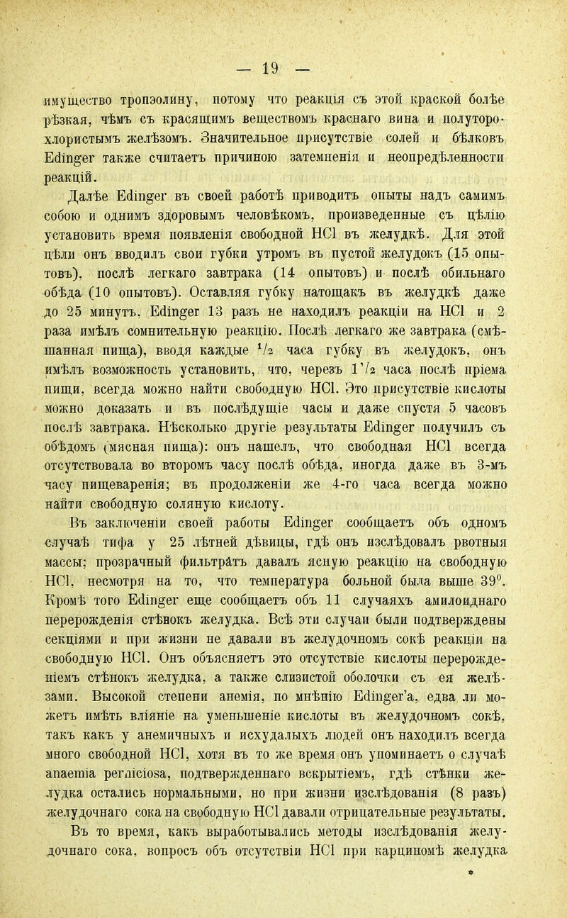 имущество тропэолину, потому что реакція съ этой краской болѣе рѣзкая, чѣмъ съ красящимъ веществомъ краснаго вина и полуторо- хлористымъ желѣзомъ. Значительное присутствіе солей и бѣлковъ Ейіп^ег также считаетъ причиною затемненія и неопредѣленности реакцій. Далѣе Шш§ег въ своей работѣ приводить опыты надъ самимъ собою и однимъ здоровымъ человѣкомъ, произведенные съ цѣлію установить время появленія свободной НС1 въ желудкѣ. Для этой цѣли онъ вводилъ свои губки утромъ въ пустой желудокъ (15 опы- товъ), послѣ легкаго завтрака (14 опытовъ) и послѣ обильнаго обѣда (10 опытовъ). Оставляя губку натощакъ въ желудкѣ даже до 25 минутъ, ЕсІіп§ег 13 разъ не находилъ реакціи на НС1 и 2 раза имѣлъ сомнительную реакцію. Послѣ легкаго же завтрака (смѣ- шанная пища), вводя каждые 1Ы часа губку въ желудокъ, онъ имѣлъ возможность установить, что. черезъ 17г часа послѣ пріема пищи, всегда можно найти свободную НСІ. Это присутствіе кислоты можно доказать и въ послѣдущіе часы и даже спустя 5 часовъ послѣ завтрака. Нѣсколько другіе результаты Есііп^ег получилъ съ обѣдомъ (мясная пища): онъ нашелъ, что свободная НС1 всегда отсутствовала во второмъ часу послѣ обѣда, иногда даже въ 3-мъ часу пищеваренія; въ продолженіи же 4-го часа всегда можно найти свободную соляную кислоту. Въ заключеніи своей работы Ес1іп§ег сообщаетъ объ одномъ елучаѣ тифа у 25 лѣтней дѣвицы, гдѣ онъ изслѣдовалъ рвотныя массы: прозрачный фильтрата давалъ ясную реакцію на свободную НС1, несмотря на то, что температура больной была выше 39°. Кромѣ того Ео!іп§ег еще сообщаетъ объ 11 случаяхъ амилоиднаго перерождения стѣнокъ желудка. Всѣ эти случаи были подтверждены секціями и при жизни не давали въ желудочномъ сокѣ реакціи на свободную НС1. Онъ объясняетъ это отсутствіе кислоты перерожде- ніемъ стѣнокъ желудка, а также слизистой оболочки съ ея желѣ- зами. Высокой степени анемія, по мнѣнію Ейіп§ег'а, едва ли мо- жетъ имѣть вліяніе на уменьшение кислоты въ желудочномъ сокѣ, такъ какъ у анемичныхъ и исхудалыхъ людей онъ находилъ всегда много свободной ИС1, хотя въ то же время онъ упоминаетъ о случаѣ апаетіа ретісіоза, подтвержденнаго вскрытіемъ, гдѣ стѣнки же- лудка остались нормальными, но при жизни изслѣдованія (8 разъ) желудочнаго сока на свободную НС1 давали отрицательные результаты. Въ то время, какъ выработывались методы изслѣдованія желу- дочнаго сока, вопросъ объ отсутствіи НСІ при карциномѣ желудка