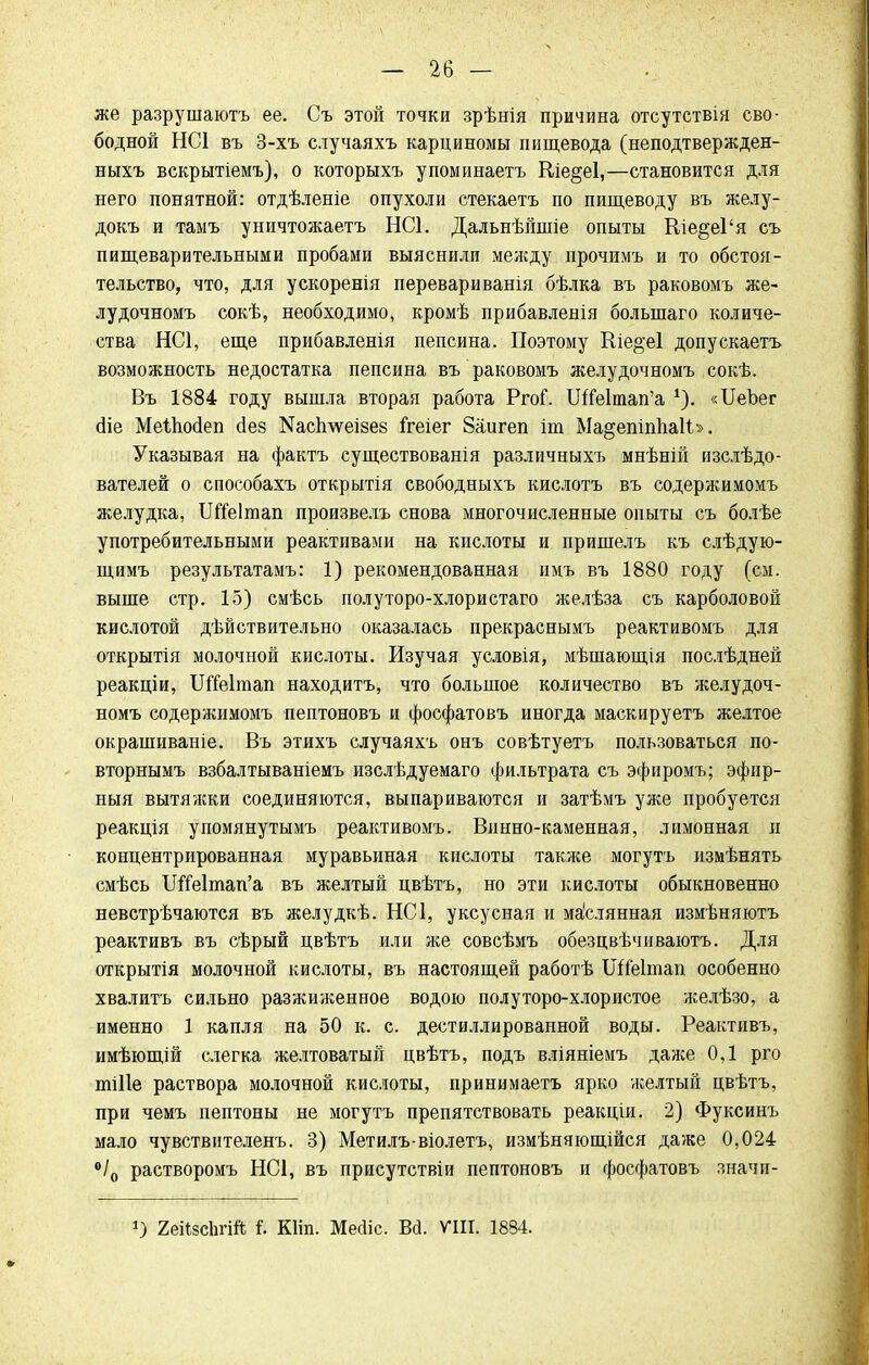 же разрушаютъ ее. Съ этой точки зрѣнія причина отсутствія сво- бодной НС1 въ 3-хъ случаяхъ карциномы пищевода (неподтвержден- ныхъ вскрытіемъ), о которыхъ упоминаетъ Кіе§е1,—становится для него понятной: отдѣленіе опухоли стекаетъ по пищеводу въ желу- докъ и таыъ уничтожаетъ НС1. Дальнѣйшіе опыты Кіе§е1'я съ пищеварительными пробами выяснили между прочимъ и то обстоя- тельство, что, для ускоренія перевариванія бѣлка въ раковомъ же- лудочномъ сокѣ, необходимо, кромѣ прибавленія болыпаго количе- ства НС1, еще прибавленія пепсина. Поэтому Кіе^еі допускаетъ возможность недостатка пепсина въ раковомъ желудочномъ сокѣ. Въ 1884 году вышла вторая работа РгоГ. ШМтап'а *). «ИеЪег <3іе Меіпосіеп йез Шсілѵеізез ігеіег Заигеп іт Ма§епіп1іаІЬ>. Указывая на фактъ существованія различныхъ мнѣній изслѣдо- вателей о способахъ открытія свободныхъ кислотъ въ содержимомъ желудка, ТЖеІтап произвелъ снова многочисленные опыты съ болѣе употребительными реактивами на кислоты и пришелъ къ слѣдую- щимъ результатамъ: 1) рекомендованная имъ въ 1880 году (см. выше стр. 15) смѣсь полуторо-хлористаго желѣза съ карболовой кислотой действительно оказалась прекраснымъ реактивомъ для открытія молочной кислоты. Изучая условія, мѣшающія послѣдней реакціи, ШГеІтап находитъ, что большое количество въ желудоч- номъ содержимомъ пептоновъ и фосфатовъ иногда маскируетъ желтое окрашиваніе. Въ этихъ случаяхъ онъ совѣтуетъ пользоваться по- вторнымъ взбалтываніемъ изслѣдуемаго фильтрата съ эфиромъ; эфир- ныя вытяжки соединяются, выпариваются и затѣмъ уже пробуется реакція упомянутымъ реактивомъ. Винно-каменная, лимонная и концентрированная муравьиная кислоты также могутъ измѣнять смѣсь ТЯЫтап'а въ желтый цвѣтъ, но эти кислоты обыкновенно невстрѣчаются въ желудкѣ. НС1, уксусная и ма'слянная измѣняютъ реактивъ въ сѣрый цвѣтъ или же совсѣмъ обезцвѣчиваютъ. Для открытія молочной кислоты, въ настоящей работѣ ШГеІтап особенно хвалить сильно разжиженное водою полуторо-хлористое желѣзо, а именно 1 капля на 50 к. с. дестиллированной воды. Реактивъ, имѣющій слегка желтоватый цвѣтъ, подъ вліяніемъ даже 0,1 рго иііііе раствора молочной кислоты, принимаетъ ярко желтый цвѣтъ, при чемъ пептоны не могутъ препятствовать реакціи. 2) Фуксинъ мало чувствителенъ. 3) Метилъ-віолетъ, измѣняющійся даже 0,024 °/0 растворомъ НС1, въ присутствіи пептоновъ и фосфатовъ значи- г) 2еіі8с1ігій I Кііп. Месііс. Вй. VIII. 1884.