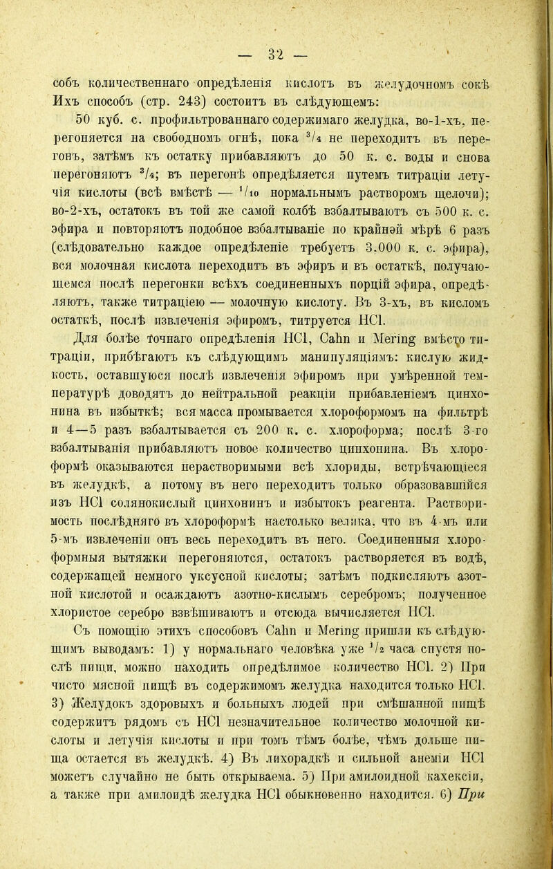 собъ количественна™ опредѣленія кислотъ въ жолудочномъ сокѣ Ихъ способъ (стр. 243) состоитъ въ слѣдующемъ: 50 куб. с. профильтрованнаго содержимаго желудка, во-1-хъ, пе- регоняется на свободномъ огнѣ, пока 3/« не переходитъ въ пере- гонъ, затѣмъ къ остатку прибавляютъ до 50 к. с. воды и снова перегоняютъ 3Ы; въ перегонѣ опредѣляется путемъ титраціи лету- чія кислоты (всѣ вмѣстѣ ■— Ѵю нормальнымъ растворомъ щелочи); во-2-хъ, остатокъ въ той же самой колбѣ взбалтываютъ съ 500 к. с. эфира и повторяютъ подобное взбалтываніе по крайней мѣрѣ 6 разъ (слѣдовательно каждое опредѣленіе требуетъ 3.000 к. с. эфира), вся молочная кислота переходитъ въ эфиръ и въ остаткѣ, получаю- щемся послѣ перегонки всѣхъ соединенныхъ порцій эфира, опредѣ- ляютъ, также титраціею — молочную кислоту. Въ 3-хъ, въ кисломъ остаткѣ, послѣ извлеченія эфиромъ, титруется НС1. Для болѣе точнаго опредѣленія НС1, Саіт и Мегіп§ вмѣст^о ти- траціи, прибѣгаютъ къ слѣдующимъ манипуляціямъ: кислую жид- кость, оставшуюся послѣ извлеченія эфиромъ при умѣренной тем- пературѣ доводятъ до нейтральной реакціи прибавленіемъ цинхо- нина въ избыткѣ; вся масса промывается хлороформомъ на фильтрѣ и 4—5 разъ взбалтывается съ 200 к. с. хлороформа; послѣ 3-го взбалтыванія прибавляютъ новое количество цинхонина. Въ хлоро- формѣ оказываются нерастворимыми всѣ хлориды, встрѣчающіеся въ желудкѣ, а потому въ него переходитъ только образовавшійся изъ НС1 солянокислый цинхонинъ и избытокъ реагента. Раствори- мость послѣдняго въ хлороформѣ настолько велика, что въ 4-мъ или 5-мъ извлеченіи онъ весь переходитъ въ него. Соединенный хлоро- формныя вытяжки перегоняются, остатокъ растворяется въ водѣ, содержащей немного уксусной кислоты; затѣмъ подкисляютъ азот- ной кислотой и осаждаютъ азотно-кислымъ серебромъ; полученное хлористое серебро взвѣшиваютъ и отсюда вычисляется НС1. Съ помощію этихъ способовъ Саііп и Мегіп§ пришли къ слѣдую- щимъ выводамъ: 1) у нормальнаго человѣка уже Чг часа спустя по- слѣ пищи, можно находить определимое количество НС1. 2) При чисто мясной иищѣ въ содержимомъ желудка находится только НС1. 3) Желудокъ здоровыхъ и больныхъ людей при смѣшанной пищѣ содержитъ рядомъ съ НС1 незначительное количество молочной ки- слоты и летучія кислоты и при томъ тѣмъ болѣе, чѣмъ дольше пи- ща остается въ желудкѣ. 4) Въ лихорадкѣ и сильной анеміи ИС1 можетъ случайно не быть открываема. 5) При амилоидной кахексіи, а также при амилоидѣ желудка НС1 обыкновенно находится. 6) При