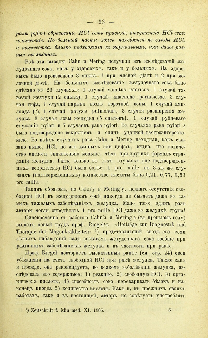 ракѣ руіогі образованге НСІ есть правило, отсутствие НСІ есть исключеніе. По большей части здѣсь находятся не слѣды НСІ, а количества, близко подходящія къ нормалънымъ, или даже рав- ныя послѣднимъ. Всѣ эти выводы Саііп и Мегіп^ получили изъ изслѣдованій же- лудочнаго сока, какъ у здоровыхъ, такъ и у больныхъ. На здоро- выхъ было произведено 3 опыта: 1 при мясной діэтѣ и 2 при мо- лочной діэтѣ. На больныхъ изслѣдованіе желудочнаго сока было сдѣлано въ 23 случаяхъ: 1 случай ѵотііиз ізіегісиз, 1 случай тя- желой желтухи (2 опыта), 1 случай—апаетіае регпісіозае, 3 слу- чая тифа, 1 случай нарыва возлѣ воротной вены, 1 случай ами- лоида (?), 1 случай ріііузіз риітопиш, 3 случая расширенія же- лудка, 3 случая язвы желудка (5 опытовъ), 1 случай рубцеваго съуженія руіогі и 7 случаевъ рака руіогі. Въ случаяхъ рака руіогі 2 было подтверждено вскрытіемъ и одинъ удачной гастроэнтеросто- міею. Во всѣхъ случаяхъ рака Саіт и Мегт§ находили, какъ ска- зано выше, НС1, но изъ данныхъ ими цифръ, видно, что количе- ство кислоты значительно меньше, чѣмъ при другихъ формахъ стра- данія желудка. Такъ, только въ 2-хъ случаяхъ (не подтвержден- ныхъ вскрытіемъ) НС1 была болѣе 1 рго тШе, въ 3-хъ же слу- чаяхъ (подтвержденныхъ) количество кислоты было 0,21, 0,77, 0,53 рго тШе. Такимъ образомъ, по СаЬп'у и Мегт^'у, полнаго отсутетвія сво- бодной НС1 въ желудочномъ сокѣ никогда не бываетъ даже въ са- мыхъ тяжелыхъ заболѣваніяхъ желудка. Мало того: одинъ разъ авторы могли опредѣлить 1 рго шіііе НС1 даже въ желудкѣ трупа! Одновременно съ работою Сапп'а и Мегіп§'а (въ прошломъ году) вышелъ новый трудъ проф. Вле§е1'я: «ВеіІга§е гиг Біа^позіік иші Тііегаріе <Іег Ма^епкгакііеііеп» х), представляющій сводъ его семи лѣтнихъ наблюденій надъ составомъ желудочнаго сока вообще при различныхъ заболѣваніяхъ желудка и въ частности при ракѣ. Проф. Ше§е1 повторяетъ высказанныя ранѣе (см. стр. 24) свои убѣжденія на счетъ свободной НС1 при ракѣ желудка. Также какъ и прежде, онъ рекомендуетъ, во всякомъ заболѣваніи желудка, из- слѣдовать его содержимое: 1) реакцію, 2) свободную НС1, 3) орга- ническія кислоты, 4) способность сока переваривать бѣлокъ и на- конецъ иногда 5) количество кислотъ. Какъ и, въ прежнихъ своихъ работахъ, такъ и въ настоящей, авторъ не совѣтуетъ употреблять 2еіІ8сЬгіЛ ѣ кііп тей. XI. 1886. 3
