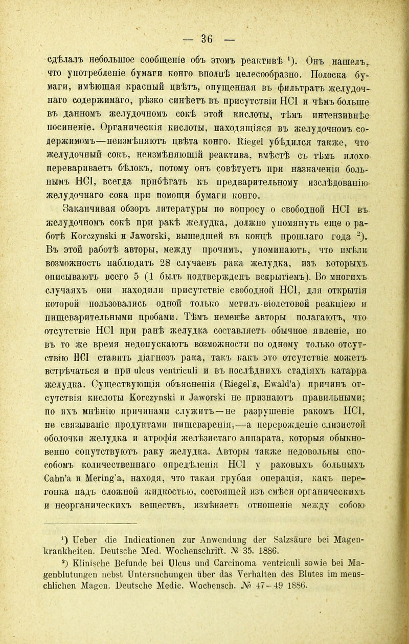 сдѣлалъ небольшое сообщеніе объ этомъ реактивѣ Онъ нашелъ^ что употребленіе бумаги конго вполнѣ целесообразно. Полоска бу- маги, имѣющая красный цвѣтъ, опущенная въ фильтратъ желудоч- наго содержимаго, рѣзко синѣетъ въ присутствіи НС1 и чѣмъ больше въ данномъ желудочномъ сокѣ этой кислоты, тѣмъ интензивнѣе посиненіе. Органическія кислоты, находящіяся въ желудочномъ со- держимомъ—неизмѣняютъ цвѣта конго. Кіедеі убѣдился также, что желудочный сокъ, неизмѣняющій реактива, вмѣстѣ съ тѣмъ плохо перевариваетъ бѣлокъ, потому онъ совѣтуетъ при назначеніи боль- нымъ НСІ, всегда прибѣгать къ предварительному изслѣдованію желудочнаго сока при помощи бумаги конго. Заканчивая обзоръ литературы по вопросу о свободной НСІ въ желудочномъ сокѣ при ракѣ желудка, должно упомянуть еще о ра- бой Когсгупзкі и ^\ѵогзкі, вышедшей въ концѣ прошлаго года 2). Въ этой работѣ авторы, между прочимъ, упоминаютъ, что имѣли возможность наблюдать 28 случаевъ рака желудка, изъ которыхъ описываютъ всего 5 (1 былъ подтвержденъ вскрытіемъ). Во многихъ случаяхъ они находили присутствіе свободной НС1, для открытія которой пользовались одной только метилъ-віолетовой реакціею и пищеварительными пробами. Тѣмъ неменѣе авторы полагаютъ, что отсутствіе НС1 при ранѣ желудка соетавляетъ обычное явленіе, но въ то же время недоиускаютъ возможности по одному только отсут- ствію НСІ ставить діагнозъ рака, такъ какъ это отсутствіе можетъ встрѣчаться и при иісиз ѵепігісиіі и въ послѣднихъ стадіяхъ катарра желудка. Существующія объясненія (КіедеГя, Е\ѵа1<Га) причинъ от- сутствия кислоты Когсгупзкі и ^тсогзкі не признаютъ правильными; по ихъ мнѣнію причинами служитъ —не разрушеніе ракомъ НС1, не связываніе продуктами пищеваренія,—а перерожденіе слизистой оболочки желудка и атрофія желѣзистаго аппарата, которыя обыкно- венно сопутствуютъ раку желудка. Авторы также недовольны спо- собомъ количественнаго опредѣленія НС1 у раковыхъ больныхъ СаЬп'а и Мегіп§'а, находя, что такая грубая операція, какъ пере- гонка надъ сложной жидкостью, состоящей изъ смѣси органическихъ и неорганическихъ веществъ, измѣняетъ отношеніе между собою *) ИеЬег сііе Іпйісаііопеп гиг Атѵепс1ип§ йег Заігзаиге Ъеі Ма§еп- кгапкЬейеп. БеЩзспе Мей. ѴѴосЬепзсЬгіЙ. № 35. 1886. 3) Кііпізсііе Вейіпсіе Ъеі Шсиз ипй Сагсіпота ѵепігісиіі зоѵ\іе Ьеі Ма- §епЫиІип§еп пеЬзі ІІЩегзиспипдеп йЪег (іаз ѴегЬаИеп сіез Віиіез іт тепз- сЫісІіеп Ма^еп. БеиІзсЬе Месііс. \ѴосЬепзсЬ. № 47-49 1886.