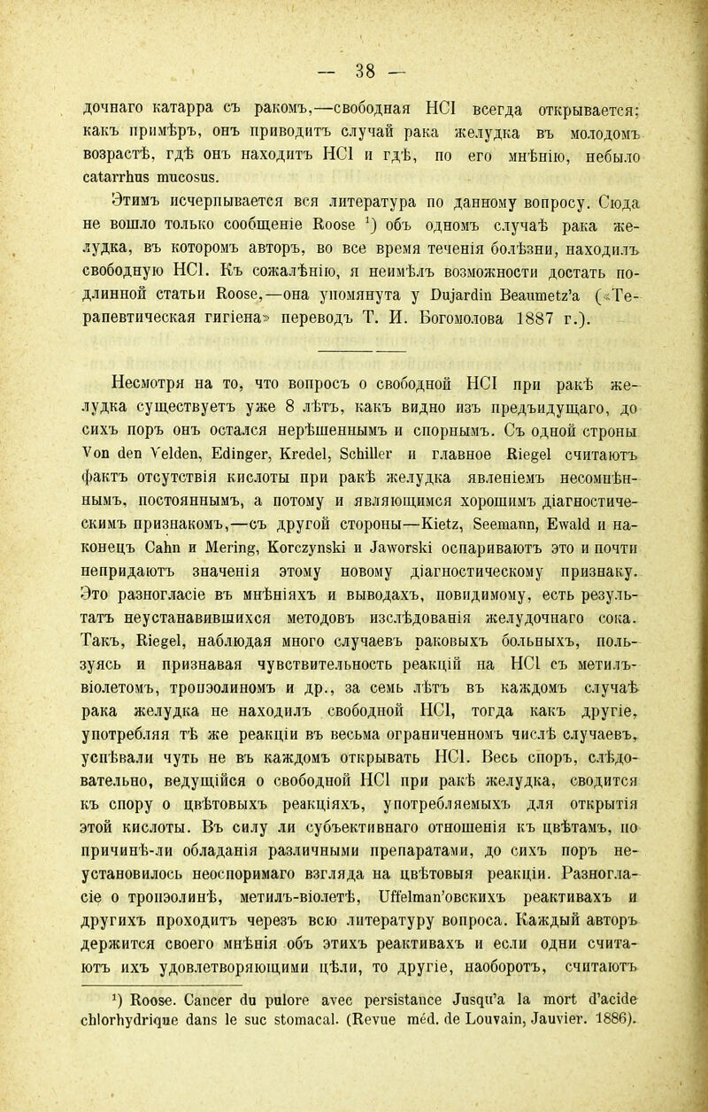 дочваго катарра съ ракомъ,—свободная НСІ всегда открывается; какъ примѣръ, онъ приводить случай рака желудка въ молодомъ возрастѣ, гдѣ онъ находитъ НС1 и гдѣ, по его мнѣнію, небыло саіаггЬпз тисозиз. Этимъ исчерпывается вся литература по данному вопросу. Сюда не вошло только сообщеніе Коозе объ одномъ случаѣ рака же- лудка, въ которомъ авторъ, во все время теченія болѣзни, находилъ свободную НС1. Къ сожалѣнію, я неимѣлъ возможности достать по- длинной статьи Коозе,—она упомянута у ВщтШ ВеашпеЬг'а («Те- рапевтическая гигіена» переводъ Т. И. Богомолова 1887 г.). Несмотря на то, что вопросъ о свободной НСІ при ракѣ же- лудка существуетъ уже 8 лѣтъ, какъ видно изъ предъидущаго, до сихъ поръ онъ остался нерѣшеннымъ и спорнымъ. Съ одной строны Ѵоп йеп Ѵеісіеп, Е<ііп§ег, Кгесіеі, ЗсЫИег и главное Кіе§е1 считаютъ фактъ отсутствія кислоты при ракѣ желудка явленіемъ несомнѣн- нымъ, постояннымъ, а потому и являющимся хорошимъ діагностиче- скимъ признакомъ,—съ другой стороны—Кіеіг, Зеепшш, Е\ѵаИ и на- конецъ Сайп и Мегіп§, Когсгупзкі и ^\ѵогзкі оспариваютъ это и почти непридаютъ значенія этому новому діагностическому признаку. Это разногласіе въ мнѣніяхъ и выводахъ, повидимому, есть резуль- тата неустанавившихся методовъ изслѣдованія желудочнаго сока. Такъ, Кіе^еі, наблюдая много случаевъ раковыхъ больныхъ, поль- зуясь и признавая чувствительность реакцій на НСІ съ метилъ- віолетомъ, тропэолиномъ и др., за семь лѣтъ въ каждомъ случаѣ рака желудка не находилъ свободной НС1, тогда какъ другіе, употребляя тѣ же реакціи въ весьма ограниченномъ числѣ случаевъ, успѣвали чуть не въ каждомъ открывать НС1. Весь споръ, слѣдо- вательно, ведущійся о свободной НС1 при ракѣ желудка, сводится къ спору о цвѣтовыхъ реакціяхъ, употребляемыхъ для открытія этой кислоты. Въ силу ли субъективнаго отношенія къ цвѣтамъ, но причинѣ-ли обладанія различными препаратами, до сихъ поръ не- установилось неоспоримаго взгляда на цвѣтовыя реакціи. Разногла- сіе о тропэолинѣ, метилъ-віолетѣ, Шіе1тап'овскихъ реактивахъ и другихъ проходитъ черезъ всю литературу вопроса. Каждый авторъ держится своего мнѣнія объ этихъ реактивахъ и если одни счита- ютъ ихъ удовлетворяющими цѣли, то другіе, наоборотъ, считаютъ 5) Коозе. Сапсег йи риіоге аѵес регзізіапсе Лизди'а 1а тогі сГасісІе сйіогйусіі^ие сіапз 1е зис зіотасаі. (Кеѵие гаёд. йе Ьоиѵаіп, Таиѵіёі?і 1886).