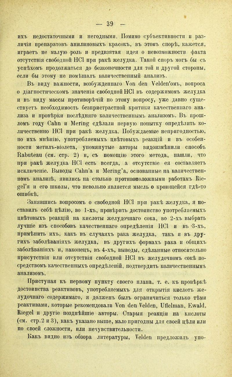 ихъ недостаточными и негодными. Помимо субъективности и раз- личія препаратовъ анилиновыхъ красокъ, въ этомъ спорѣ, кажется, играетъ не малую роль и предвзятая идея о невозможности факта отсутствія свободной НС1 при ракѣ желудка. Такой споръ могъ бы съ успѣхомъ продолжаться до безконечности для той и другой стороны, если бы этому не помѣшалъ количественный анализъ. Въ виду важности, возбужденнаго Ѵоп сіеп УеИеп'омъ, вопроса о діагностическомъ значеніи свободной НС1 въ содержимомъ желудка и въ виду массы противорѣчій по этому вопросу, уже давно суще- ствуетъ необходимость безпристрастной критики качественпаго ана- лиза и провѣрки послѣдняго количественнымъ анализомъ. Въ прош- ломъ году СаЬп и Мегіп^ сдѣлали первую попытку опредѣлить ко- личественно НС1 при ракѣ желудка. Побуждаемые непригодностью, по ихъ мнѣнію, употребляемыхъ цвѣтовыхъ реакцій и въ особен- ности метилъ-віолета, упомянутые авторы видоизмѣнили способъ КаЪиіеаи (см. стр. 2) и, съ помощію этого метода, нашли, что при ракѣ желудка НС1 есть всегда, а отсутствіе ея составляетъ исключеніе. Выводы Сапп'а и Мегт^'а, основанные на количествен- номъ анализѣ, явились на столько противоположными работамъ Ше- §еГя и его школы, что невольно является мысль о кроющейся гдѣ-то ошибкѣ. Занявшись вопросомъ о свободной НС1 при ракѣ желудка, я но- ставилъ себѣ цѣлію, во 1-хъ, провѣрить достоинство употребляемыхъ цвѣтовыхъ реакцій на кислоты желудочнаго сока, во 2-хъ выбрать лучшіе изъ способовъ качественнаго опредѣленія НС1 и въ -3-хъ, примѣнить ихъ, какъ въ случаяхъ рака желудка, такъ и въ дру- гихъ заболѣваніяхъ желудка, въ другихъ формахъ рака и общихъ заболѣваніяхъ и, наконецъ, въ 4-хъ, выводы, сдѣланные относительно присутствия или отсутствія свободной НС1 въ желудочномъ сокѣ по- средствомъ качественныхъ опредѣленій, подтвердить количественнымъ анализомъ. Приступая къ первому пункту своего плана, т. е. къ провѣркѣ достоинства реактивовъ, употребляемыхъ для открытія кислотъ же- лудочнаго содержимаго, я долженъ былъ ограничиться только тѣми реактивами, которые рекомендовали Ѵоп йен ѴеМеп, Шеітап, ЕѵѵаИ. Еіе^еі и другіе позднѣйшіе авторы. Старыя реакціи на кислоты (см. стр.2 и 3), какъ указано выше, малопригодны для своей цѣли или по своей сложности, или нечувствительности. Какъ видно изъ обзора литературы, ѴеЫеп предложилъ упо-
