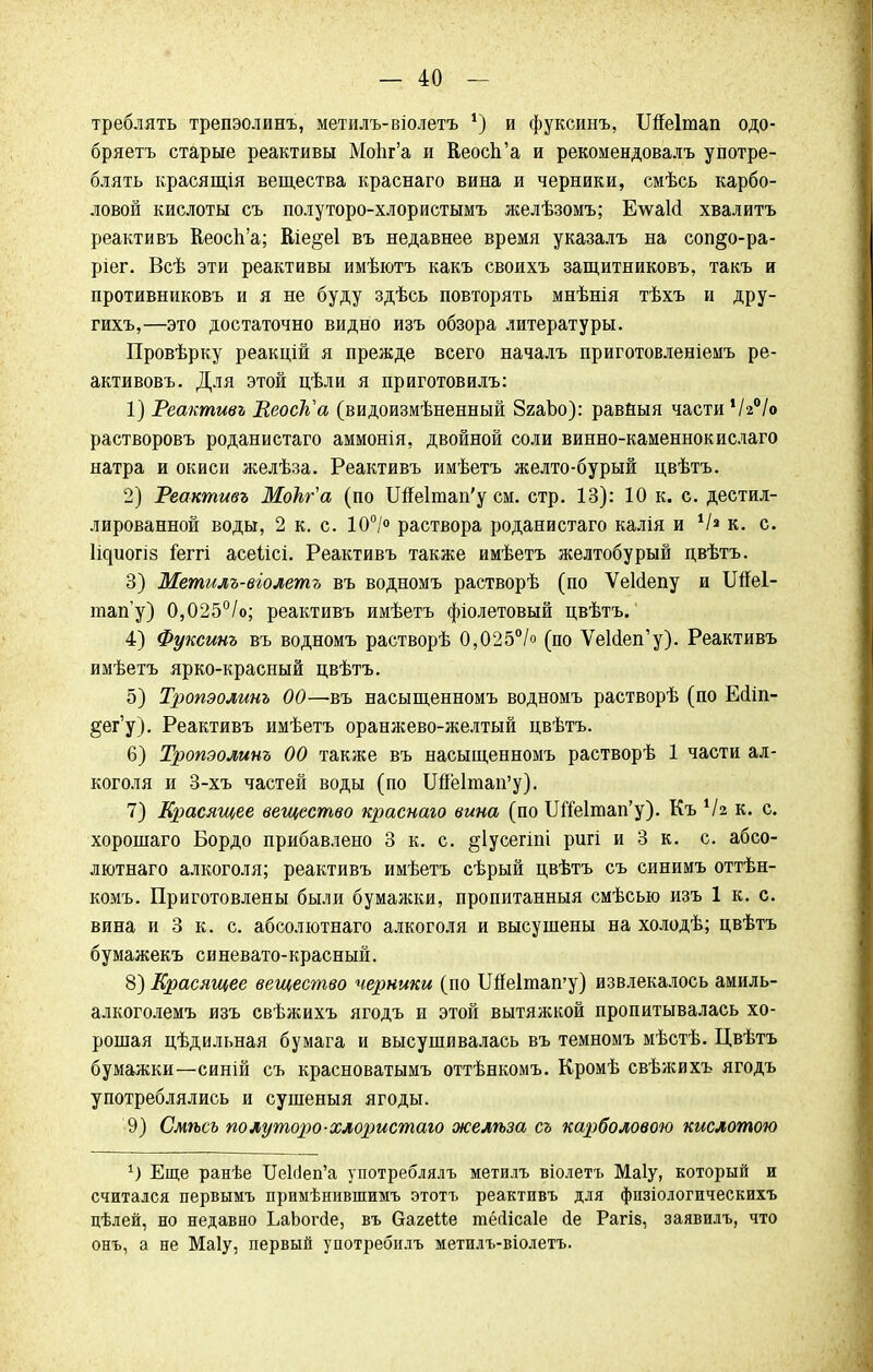 треблять трепэолинъ, метилъ-віолетъ *) и фуксинъ, ІЖеІтап одо- бряетъ старые реактивы Мо1іг'а и КеосЪ'а и рекомендовалъ употре- блять красящія вещества краснаго вина и черники, смѣсь карбо- ловой кислоты съ полуторо-хлористымъ желѣзомъ; Елѵакі хвалить реактивъ Кеосп'а; Еіе§е1 въ недавнее время указалъ на соп§о-ра- ріег. Всѣ эти реактивы имѣютъ какъ своихъ защитниковъ, такъ и противниковъ и я не буду здѣсь повторять мнѣнія тѣхъ и дру- гихъ,—это достаточно видно изъ обзора литературы. Провѣрку реакцій я прежде всего началъ приготовленіемъ ре- активовъ. Для этой цѣли я приготовилъ: 1) Реактивъ РеосТъа (видоизмѣненный 8гаЬо): равныя частиѴгѴо растворовъ роданистаго аммонія, двойной соли винно-каменнокислаго натра и окиси желѣза. Реактивъ имѣетъ желто-бурый цвѣтъ. 2) Реактивъ МоЬг'а (по Ше1тап'у см. стр. 13): 10 к. с. дестил- лированной воды, 2 к. с. 10°/° раствора роданистаго калія и V» к. с. Іідиогіз іеггі асеіісі. Реактивъ ТсІКЖѲ имѣетъ желтобурый двѣтъ. 3) Метилъ-віолетъ въ водномъ растворѣ (по ѴеШепу и Шеі- тап'у) 0,025°/о; реактивъ имѣетъ фіолетовый цвѣтъ. 4) Фуксинъ въ водномъ растворѣ 0,025°/о (по Уешеп'у). Реактивъ имѣетъ ярко-красный цвѣтъ. 5) Тропэолинъ 00—въ насыщенномъ водномъ растворѣ (по Есііп- §ег'у). Реактивъ имѣетъ оранжево-желтый цвѣтъ. 6) Тропэолинъ 00 также въ насыщенномъ растворѣ 1 части ал- коголя и 3-хъ частей воды (по ЩЫтап'у), 7) Красящее вещество краснаго вина (по ШМтап'у). Къ 1Ы к. с. хорошаго Бордо прибавлено 3 к. с. §1усегіпі ригі и 3 к. с. абсо- лютная алкоголя; реактивъ имѣетъ сѣрый цвѣтъ съ синимъ оттѣн- комъ. Приготовлены были бумажки, пропитанныя смѣсью изъ 1 к. с. вина и 3 к. с. абсолютнаго алкоголя и высушены на холодѣ; цвѣтъ бумажекъ синевато-красный. 8) Красящее вещество черники (по ШЫтап'у) извлекалось амиль- алкоголемъ изъ свѣжихъ ягодъ и этой вытяжкой пропитывалась хо- рошая цѣдильная бумага и высушивалась въ темномъ мѣстѣ. Цвѣтъ бумажки—синій съ красноватымъ оттѣнкомъ. Кромѣ свѣжихъ ягодъ употреблялись и сушеныя ягоды. 9) Смѣсъ полуторо-хлористаго желѣза съ карболовою кислотою 1) Еще ранѣе ИеЫеп'а употреблялъ метилъ віолетъ Маіу, который и считался первымъ примѣнившимъ этотъ реактивъ для физіологическихъ цѣлей, но недавно ЬаЬогйе, въ багеііе тёсіісаіе йе Рагіз, заявилъ, что онъ, а не Маіу, первый употребилъ метилъ-віолетъ.