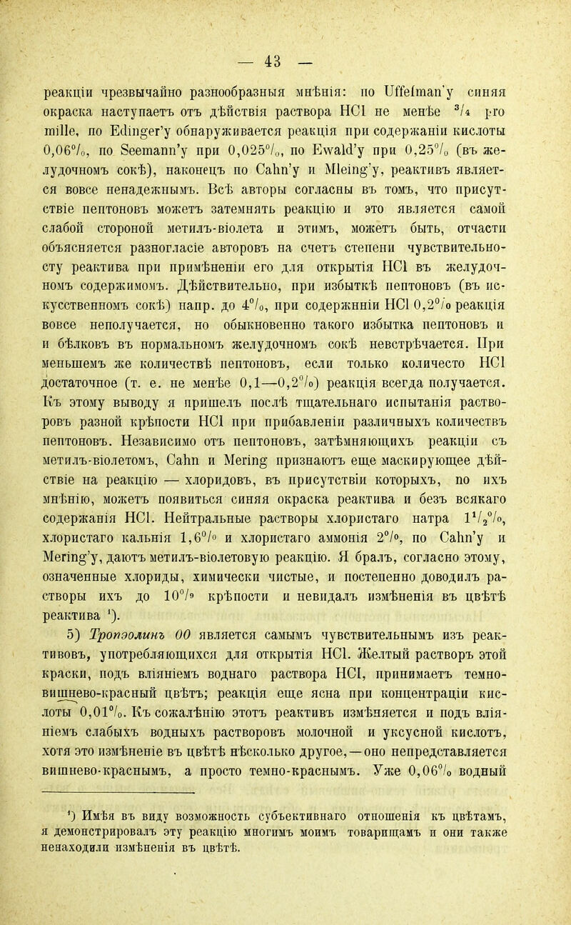 реакціи чрезвычайно разнообразный мнѣнія: по ШЫтап'у синяя окраска наступаетъ отъ дѣйствія раствора НС1 не менѣе 3/4 рго шіііе, по ЕсІіп§ег'у обнаруживается реакція при содержаніи кислоты 0,06°/0, по Зеетапп'у при 0,025°/,,, по ЕѵѵаІсГу при 0,25°/0 (въ же- лудочномъ сокѣ), наконецъ по Сапп'у и М1еіп§'у, реактивъ являет- ся вовсе ненадежными Всѣ авторы согласны въ томъ, что присут- ствіе пептоновъ можетъ затемнять реакцію и это является самой слабой стороной метилъ-віолета и этимъ, можетъ быть, отчасти объясняется разногласіе авторовъ на счетъ степени чувствительно- сту реактива при примѣненіи его для открытія НС1 въ желудоч- номъ содержимомъ. Дѣйствительно, при избыткѣ пептоновъ (въ ис- кусственномъ сокѣ) напр. до 4°/0, при содержнніи НС1 0,2°/о реакція вовсе неполучается, но обыкновенно такого избытка пептоновъ и и бѣлковъ въ нормальномъ желудочномъ сокѣ невстрѣчается. При менынемъ же количествѣ пептоновъ, если только количесто НС1 достаточное (т. е. не менѣе 0,1—0,2°/о) реакція всегда получается. Къ этому выводу я пришелъ послѣ тщательнаго испытанія раство- ровъ разной крѣпости ЫС1 при прибавленіи различныхъ количествъ пептоновъ. Независимо отъ пептоновъ, затѣмняющихъ реакціи съ метилъ-віолетомъ, Сапп и Мегіп§ признаютъ еще маскирующее дѣй- ствіе на реакцію — хлоридовъ, въ присутствіи которыхъ, по ихъ мнѣнію, можетъ появиться синяя окраска реактива и безъ всякаго содержанія НС1. Нейтральные растворы хлористаго натра іѴ20/о, хлористаго кальнія 1,6°/° и хлористаго аммонія 2°/°, по Сапп'у и Мегіп§;'у, даютъ метилъ-віолетовую реакцію. Я бралъ, согласно этому, означенные хлориды, химически чистые, и постепенно доводилъ ра- створы ихъ до 10°/э крѣпости и невидалъ измѣненія въ цвѣтѣ реактива 5) Тропэолинъ 00 является самымъ чувствительнымъ изъ реак- тивовъ, употребляющихся для открытія НС1. Желтый растворъ этой краски, подъ вліяніемъ воднаго раствора НСІ, принимаете темно- вишнево-красный цвѣтъ; реакція еще ясна при концентраціи кис- лоты 0,01°/0. Къ сожалѣнію этотъ реактивъ измѣняется и подъ влія- ніемъ слабыхъ водныхъ растворовъ молочной и уксусной кислотъ, хотя это измѣненіе въ цвѣтѣ нѣсколько другое, —оно непредставляется вишнево-краснымъ, а просто темно-краснымъ. Уже 0,06°/о водный ') Имѣя въ виду возможность субъективнаго отношенія къ цвѣтамъ, я демонстрировалъ эту реакцію многимъ моимъ товарищамъ и они также ненаходили измѣненія въ цвѣтѣ.