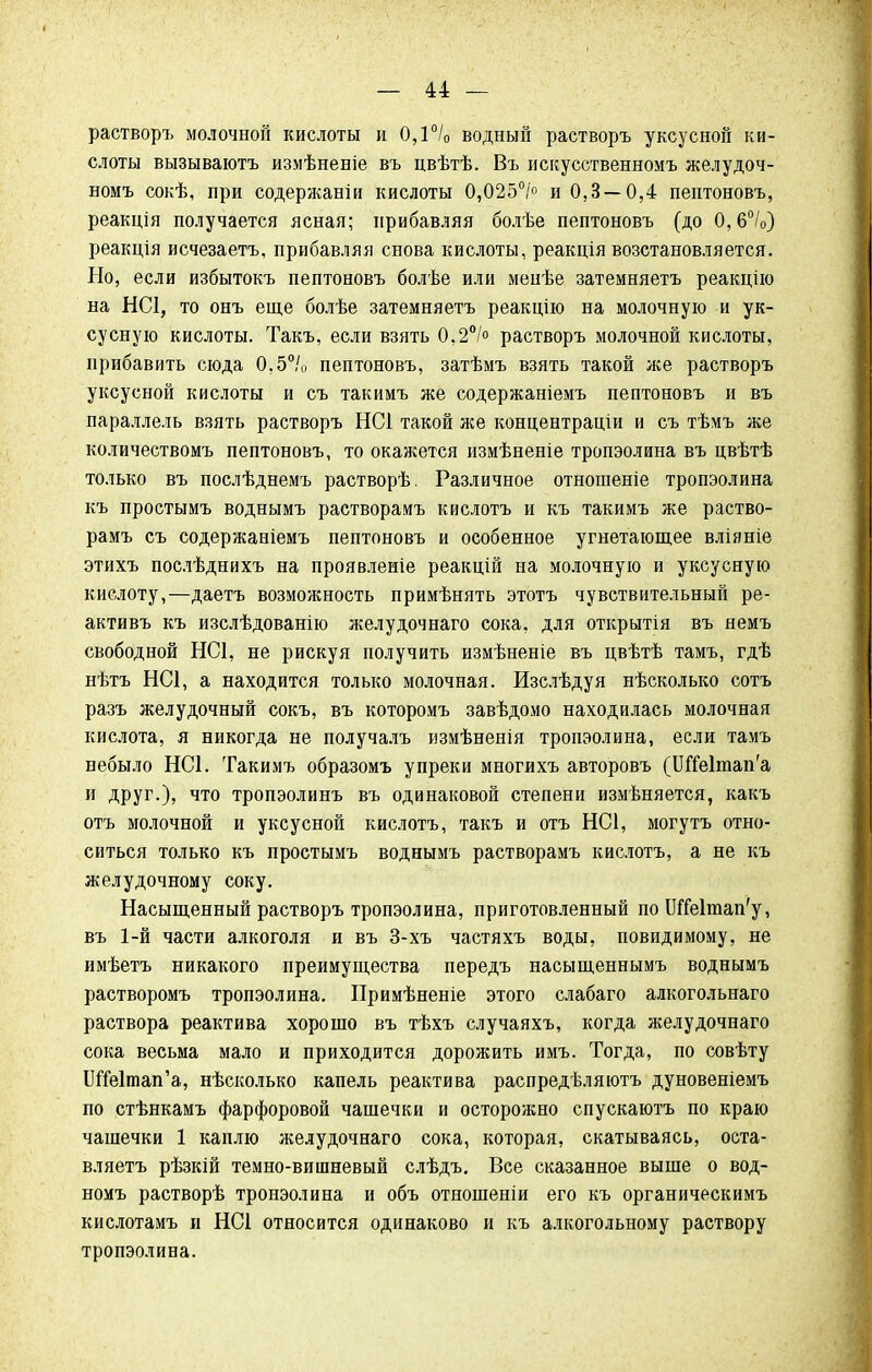 растворъ молочной кислоты и 0,1°/0 водный растворъ уксусной ки- слоты вызываютъ измѣненіе въ цвѣтѣ. Въ искусственномъ желудоч- номъ сокѣ, при содержаніи кислоты 0,025°/° и 0,3 — 0,4 пептоновъ, реакція получается ясная; прибавляя болѣе пептоновъ (до 0,6°/0) реакція исчезаетъ, прибавляя снова кислоты, реакція возстановляется. Но, если избытокъ пептоновъ болѣе или менѣе затемняетъ реакцію на НС1, то онъ еще болѣе затемняетъ реакцію на молочную и ук- сусную кислоты. Такъ, если взять 0,2% растворъ молочной кислоты, прибавить сюда 0,5°/0 пептоновъ, затѣмъ взять такой же растворъ уксусной кислоты и съ такимъ же содержаніемъ пептоновъ и въ параллель взять растворъ НС1 такой же концентраціи и съ тѣмъ же количествомъ пептоновъ, то окажется измѣненіе тропэолина въ цвѣтѣ только въ послѣднемъ растворѣ. Различное отношеніе тропэолина къ простымъ воднымъ растворамъ кислотъ и къ такимъ же раство- рамъ съ содержаніемъ пептоновъ и особенное угнетающее вліяніе этихъ послѣднихъ на проявленіе реакцій на молочную и уксусную кислоту,—даетъ возможность примѣнять этотъ чувствительный ре- активъ къ изслѣдованію желудочнаго сока, для открытія въ немъ свободной НС1, не рискуя получить измѣненіе въ цвѣтѣ тамъ, гдѣ нѣтъ НС1, а находится только молочная. Изслѣдуя нѣсколько сотъ разъ желудочный сокъ, въ которомъ завѣдомо находилась молочная кислота, я никогда не получалъ измѣненія тропэолина, если тамъ небыло НС1. Такимъ образомъ упреки многихъ авторовъ (ЖгЫтап'а и друг.), что тропэолинъ въ одинаковой степени измѣняется, какъ отъ молочной и уксусной кислотъ, такъ и отъ НС1, могутъ отно- ситься только къ простымъ воднымъ растворамъ кислотъ, а не къ желудочному соку. Насыщенный растворъ тропэолина, приготовленный поШЫтап'у, въ 1-й части алкоголя и въ 3-хъ частяхъ воды, повидимому, не имѣетъ никакого преимущества передъ насыщеннымъ воднымъ растворомъ тропэолина. Примѣненіе этого слабаго алкогольнаго раствора реактива хорошо въ тѣхъ случаяхъ, когда желудочнаго сока весьма мало и приходится дорожить имъ. Тогда, по совѣту ІІШтап'а, нѣсколько капель реактива распредѣляютъ дуновеніемъ по стѣнкамъ фарфоровой чашечки и осторожно спускаютъ по краю чашечки 1 каплю желудочнаго сока, которая, скатываясь, оста- вляетъ рѣзкій темно-вишневый слѣдъ. Все сказанное выше о вод- номъ растворѣ тронэолина и объ отношеніи его къ органическимъ кислотамъ и НС1 относится одинаково и къ алкогольному раствору тропэолина.