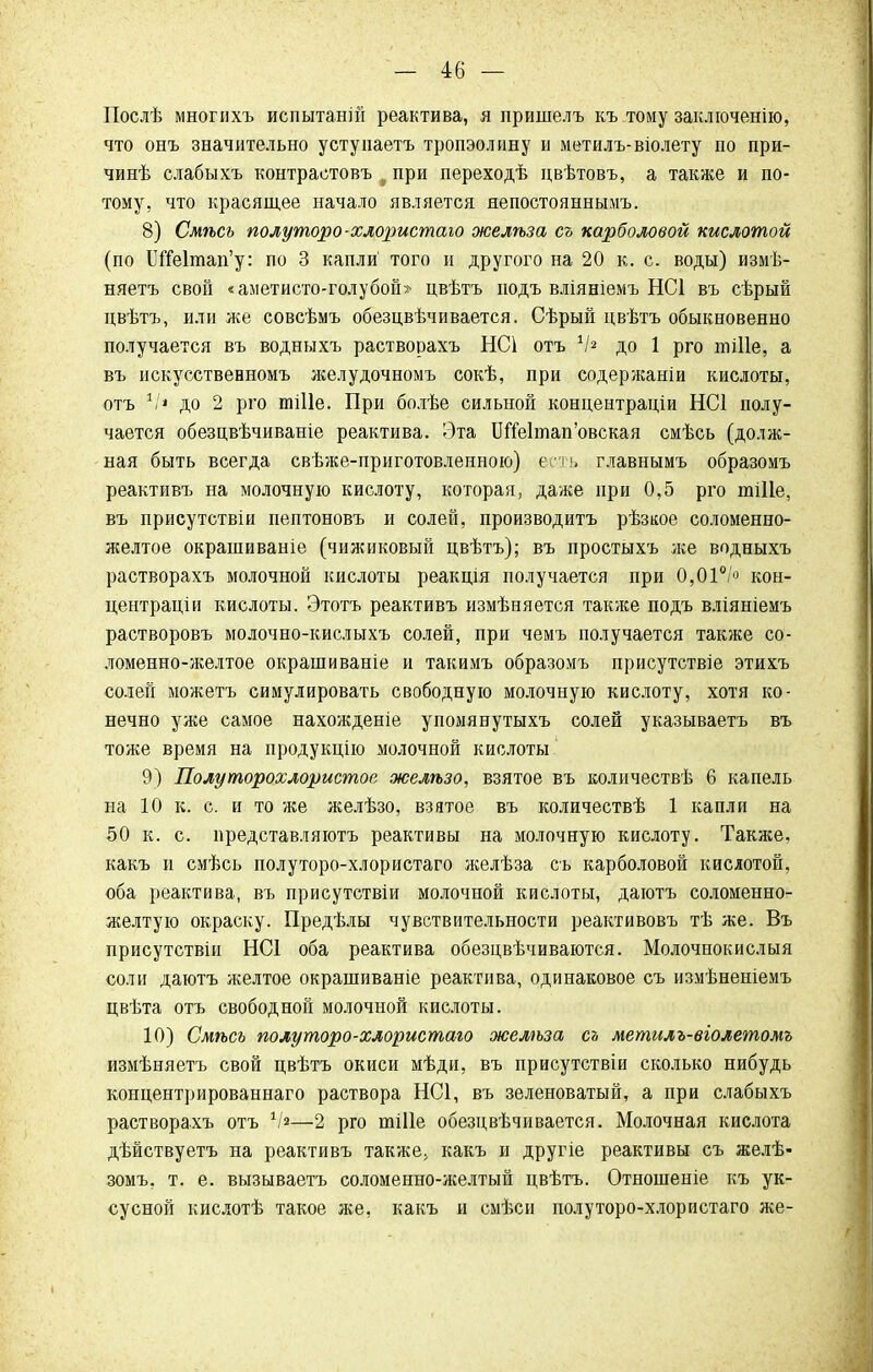 Послѣ многихъ испытаны реактива, я пришелъ къ тому заключение, что онъ значительно устуиаетъ тропэолину и метилъ-віолету по при- чинѣ слабыхъ контрастовъ , при переходѣ цвѣтовъ, а также и по- тому, что красящее начало является яепостояннымъ. 8) Смѣсъ полуторо-хлористаго желѣза съ карболовой кислотой (по БгЫтап'у: по 3 капли' того и другого на 20 к. с. воды) измѣ- няетъ своп «аметисто-голубой» цвѣтъ подъ вліяніемъ НС1 въ сѣрый цвѣтъ, или же совсѣмъ обезцвѣчивается. Сѣрый цвѣтъ обыкновенно получается въ водныхъ растворахъ НС1 отъ */« до 1 рго тіПе, а въ искусственномъ желудочномъ сокѣ, при содержаніи кислоты, отъ 1іі до 2 рго тіііе. При болѣе сильной концентраціи НС1 полу- чается обезцвѣчиваніе реактива. Эта 1Же1тап'овская смѣсь (долж- ная быть всегда свѣже-приготовленною) есть главнымъ образомъ реактивъ на молочную кислоту, которая, даже при 0,5 рго пііііе, въ присутствіи пептоновъ и солей, производитъ рѣзкое соломенно- желтое окрашиваніе (чижиковый цвѣтъ); въ простыхъ же водныхъ растворахъ молочной кислоты реакція получается при 0,01°/° кон- центрации кислоты. Этотъ реактивъ измѣняется также подъ вліяніемъ растворовъ молочно-кислыхъ солей, при чемъ получается также со- ломенно-желтое окрашиваніе и такимъ образомъ присутствіе этихъ солей можетъ симулировать свободную молочную кислоту, хотя ко- нечно уже самое нахожденіе упомянутыхъ солей указываетъ въ тоже время на продукцію молочной кислоты 9) Полуторохлористое желѣзо, взятое въ количествѣ 6 капель на 10 к. с. и то же желѣзо, взятое въ количествѣ 1 капли на 50 к. с. представляютъ реактивы на молочную кислоту. Также, какъ и смѣсь полуторо-хлористаго желѣза съ карболовой кислотой, оба реактива, въ присутствіи молочной кислоты, даготъ соломенно- желтую окраску. Предѣлы чувствительности реактивовъ тѣ же. Въ присутствіи НС1 оба реактива обезцвѣчиваются. Молочнокислый соли даютъ желтое окрашиваніе реактива, одинаковое съ измѣненіемъ цвѣта отъ свободной молочной кислоты. 10) Смѣсь полуторо-хлористаго желѣза съ метилъ-віолетомъ измѣняетъ свой цвѣтъ окиси мѣди, въ присутствіи сколько нибудь концентрированнаго раствора НС1, въ зеленоватый, а при слабыхъ растворахъ отъ V»—2 рго шіііе обезцвѣчивается. Молочная кислота дѣйствуетъ на реактивъ также, какъ и другіе реактивы съ желѣ- зомъ, т. е. вызываетъ соломенно-желтый цвѣтъ. Отношеніе къ ук- сусной кислотѣ такое же, какъ и смѣси полуторо-хлористаго же-
