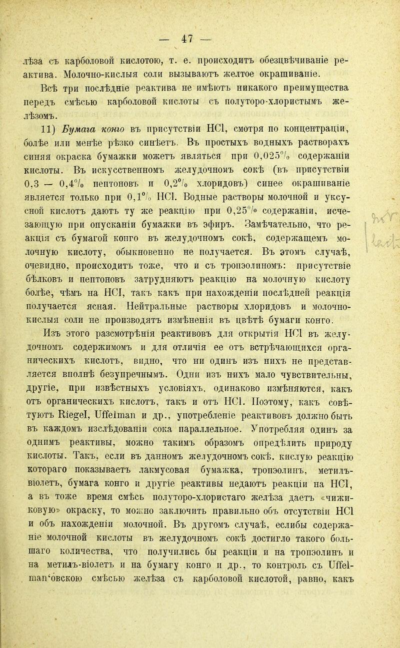 лѣза съ карболовой кислотою, т. е. происходить обезцвѣчиваніе ре- актива. Молочно-кислыя соли вызываютъ желтое окрашиваніе. Всѣ три послѣдніе реактива не имѣютъ никакого преимущества передъ смѣсью карболовой кислоты съ полуторо-хлористымъ же- лѣзомъ. 11) Бумага коню въ присутствии НС1, смотря по концентраціи, болѣе или менѣе рѣзко синѣетъ. Въ простыхъ водныхъ растворахъ синяя окраска бумажки можетъ являться при 0,025% содержаніи кислоты. Въ искусственномъ желудочномъ сокѣ (въ присутствіи 0.3 — 0,4°/о пептоновъ и 0,2°/0 х.торидовъ) синее окрашиваніе является только при 0,1°/,, НСІ. Водные растворы молочной и уксу- сной кислотъ даютъ ту же реакцію при 0,25°/о содержат и, исче- зающую при опусканіи бумажки въ эфиръ. Замѣчательно, что ре- акція съ бумагой копго въ желудочномъ сокѣ, содержащемъ мо- лочную кислоту, обыкновенно не получается. Въ этомъ случаѣ, очевидно, происходитъ тоже, что и съ тропэолиномъ: присутствіе бѣлковъ и пептоновъ затрудняютъ реакцію на молочную кислоту болѣе, чѣмъ на НСІ, такъ какъ при нахожденіи послѣдней реакція получается ясная. Нейтральные растворы хлоридовъ и молочно- кислыя соли не производятъ измѣненія въ цвѣтѣ бумаги конго. Изъ этого разсмотрѣнія реактивовъ для открытія НСІ въ желу- дочномъ содержимомъ и для отличія ее отъ встрѣчающихся орга- ническихъ кислотъ, видно, что ни одинъ изъ нихъ не представ- ляется вполнѣ безупречнымъ. Одни изъ нихъ мало чувствительны, другіе, при извѣстныхъ условіяхъ, одинаково измѣняются, какъ отъ органическихъ кислотъ, такъ и отъ НС1. Поэтому, какъ совѣ- туютъ Ше^еІ, ШГеітап и др., употребленіе реактивовъ должно быть въ каждомъ изслѣдованіи сока параллельное. Употребляя одинъ за однимъ реактивы, можно такимъ образомъ опредѣлить природу кислоты. Такъ, если въ данномъ желудочномъ сокѣ. кислую реакцію котораго показываетъ лакмусовая бумажка, тропэолинъ, метилъ- віолетъ, бумага конго и другіе реактивы недаютъ реакціи на НС1, а въ тоже время смѣсь полуторо-хлористаго желѣза даетъ «чижи- ковую» окраску, то можно заключить правильно объ отсутствіи НС1 и объ нахожденіи молочной. Въ другомъ случаѣ, еслибы содержа- ніе молочной кислоты въ желудочномъ сокѣ достигло такого боль- шаго количества, что получились бы реакціи и на тропэолинъ и на метилъ-віолетъ и на бумагу конго и др., то контроль съ ШГеІ- юап'бвскою смѣсью желѣза съ карболовой кислотой, равно, какъ