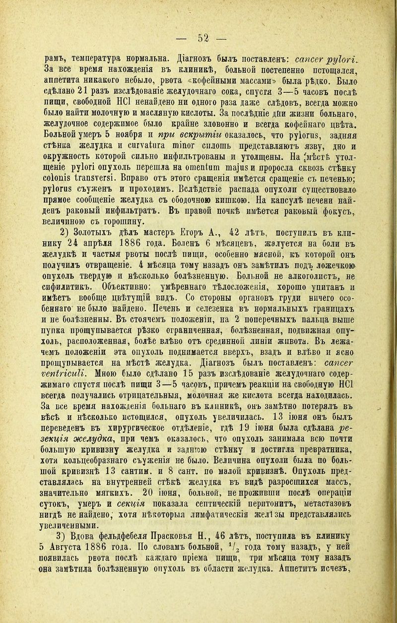 рамъ, температура нормальна. Діагнозъ былъ поставлены сапсег руіогі. За все время нахожденія въ клиникѣ, больной постепенно истощался, аппетита никакого небыло, рвота «кофейными массами» была рѣдко. Было сдѣлано 21 разъ изслѣдованіе желудочнаго сока, спустя 3—5 часовъ послѣ пищи, свободной НС1 ненайдено ни одного раза даже слѣдовъ, всегда можно было найти молочную и масляную кислоты. За послѣдніе дйи жизни больнаго, желудочное содержимое было крайне зловонно и всегда кофейнаго цвѣта. Больной умеръ 5 ноября и при вскрытіи оказалось, что руіогиз, задняя стѣнка желудка и сигѵаіііга тіпог сплошь представляютъ язву, дно и окружность которой сильно инфильтрованы и утолщены. На ^мѣств утол- щеніе руіогі опухоль перешла на отепіят таіиз и проросла сквозь стѣнку СОІОПІ8 1гап8ѵег8І. Вправо отъ этого сращенія имѣется сращеніе съ печенью; руіогиз съуженъ и проходимъ. Вслѣдствіе распада опухоли существовало прямое сообщеніе желудка съ ободочною кишкою. На капсулѣ печени най- денъ раковый инфильтратъ. Въ правой почкѣ имѣется раковый фокусъ, величиною съ горошину. 2) Золотыхъ дѣлъ мастеръ Егоръ А., 42 лѣтъ, поступилъ въ кли- нику 24 апрѣля 1886 года. Боленъ 6 мѣсяцевъ, жалуется на боли въ желудкѣ и частыя рвоты послѣ пищи, особенно мясной, къ которой онъ получилъ отвращеніе. 4 мѣсяца тому назадъ онъ замѣтилъ подъ ложечкою опухоль твердую и нѣсколько болѣзненную. Больной не алкоголистъ, не сифилитикъ. Объективно: умѣреннаго тѣлосложеыія, хорошо упитанъ и имѣетъ вообще цвѣтущій видъ. Со стороны органовъ груди ничего осо- бенней) не было найдено. Печень и селезенка въ нормальныхъ границахъ и не болѣзненны. Въ стоячемъ положевіи, на 2 поперечныхъ пальца выше пупка прощупывается рѣзко ограниченная, болѣзненная, подвижная опу- холь, расположенная, болѣе влѣво отъ срединной линіи живота. Въ лежа- чемъ положеніи эта опухоль поднимается вверхъ, взадъ и влѣво и ясно прощупывается на мѣстѣ желудка. Діагнозъ былъ поставленъ: сапсег ѵепігісиіі. Мною было сдѣлано 15 разъ изслѣдованіе желудочнаго содер- жимаго спустя послѣ пищи 3—5 часовъ, причемъ реакціи на свободную НС1 всегда получались отрицательный, молочная же кислота всегда находилась. За все время нахожденія больнаго въ клиникѣ, онъ замѣтно потерялъ въ вѣсѣ и нѣсколько истощился, опухоль увеличилась. 13 іюня онъ былъ переведенъ въ хирургическое отдѣленіе, гдѣ 19 іюня была сдѣлана ре- зекцгя желудка, при чемъ оказалось, что опухоль занимала всю почти большую кривизну желудка и заднюю ствнку и достигла превратника, хотя кольцеобразнаго съуженія не было. Величина опухоли была по боль- шой кривизнѣ 13 сантим, и 8 сант. по малой кривизнѣ. Опухоль пред- ставлялась на внутренней стѣкѣ желудка въ видѣ разросшихся массъ, значительно мягкихъ. 20 іюня, больной, не проживши послѣ операціи сутокъ, умеръ и секція показала септическій перитонита, ыетастазовъ нигдѣ ненайдено, хотя нѣкоторыя лимфатическія желізы представлялись увеличенными. 3) Вдова фельдфебеля Прасковья Н., 46 лѣтъ, поступила въ клинику 5 Августа 1886 года. По словамъ больной, Ѵ2 года тому назадъ, у ней появилась рвота послѣ каждаго пріема пищи, три мѣсяца тому назадъ она замѣтила болѣзненную опухоль въ области желудка. Аппетита исчезъ,