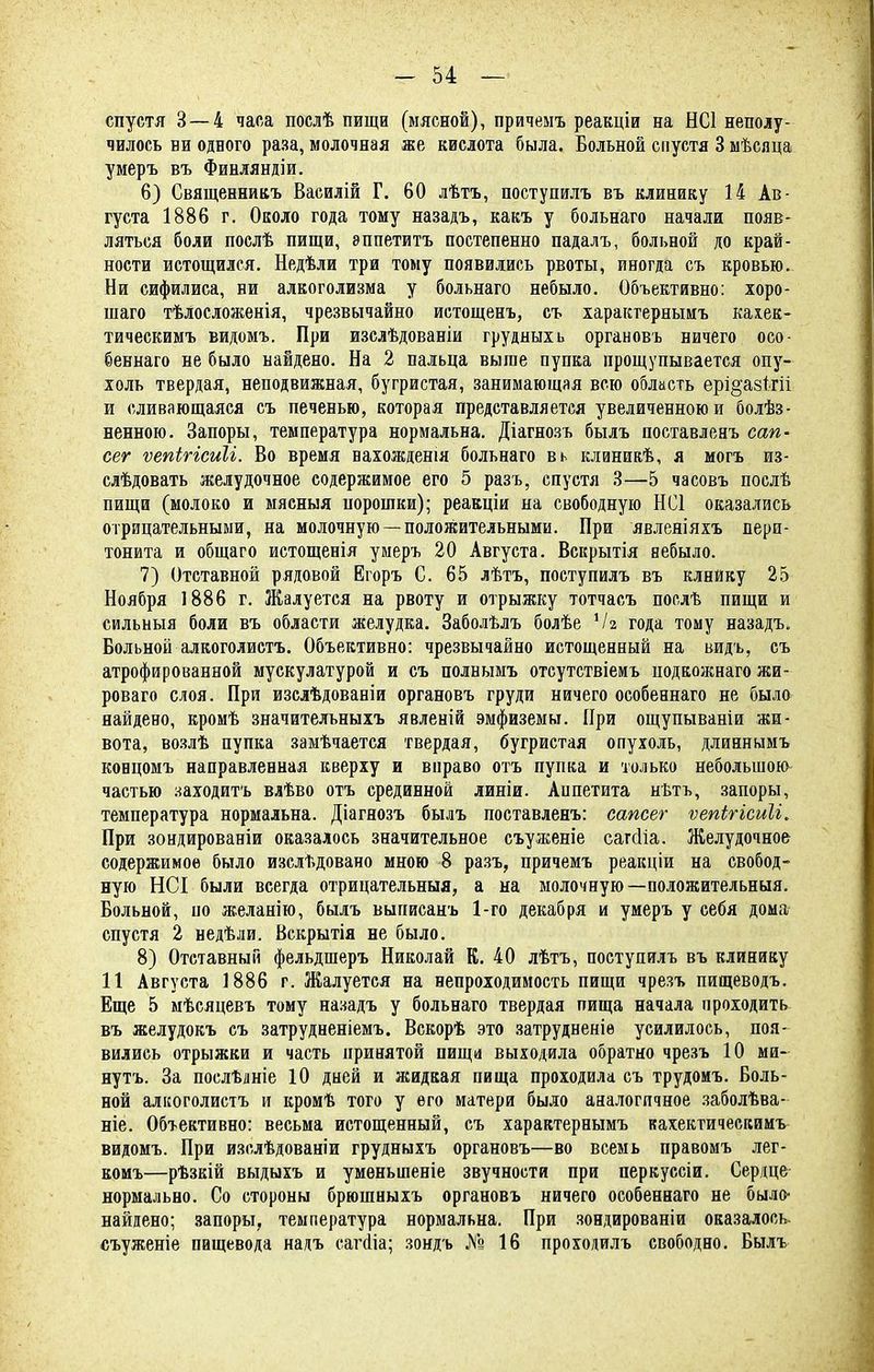 спустя 3 — 4 часа послѣ пищи (мясной), причемъ реакціи на НС1 неполу- чилось ни одного раза, молочная же кислота была. Больной спустя 3 мѣсяца умеръ въ Финляндіи. 6) Священникъ Василій Г. 60 лѣтъ, поступилъ въ клинику 14 Ав- густа 1886 г. Около года тому назадъ, какъ у больнаго начали появ- ляться боли послѣ пищи, эппетитъ постепенно падалъ, больной до край- ности истощился. Недѣли три тому появились рвоты, иногда съ кровью. Ни сифилиса, ни алкоголизма у больнаго небыло. Объективно: хоро- шаго тѣлосложенія, чрезвычайно истощенъ, съ характернымъ кахек- тическимъ видомъ. При изслѣдованіи грудныхь органовъ ничего оео- беннаго ве было найдено. На 2 пальца выше пупка прощупывается опу- холь твердая, неподвижная, бугристая, занимающая всю область ері^азтгіі и сливающаяся съ печенью, которая представляется увеличенною и болѣз- ненною. Запоры, температура нормальна. Діагнозъ былъ поставленъ сап- сег ѵепігісиіі. Во время нахожденія больнаго вь клиниаѣ, я могъ из- слѣдовать желудочное содержимое его 5 разъ, спустя 3—5 часовъ послѣ пищи (молоко и мясныя порошки); реакціи на свободную НС1 оказались отрицательными, на молочную —положительными. При явленіяхъ пери- тонита и общаго истощенія умеръ 20 Августа. Вскрытія небыло. 7) Отставной рядовой Егоръ С. 65 лѣтъ, поступилъ въ клнйку 25 Ноября 1886 г. Жалуется на рвоту и отрыжку тотчасъ послѣ пищи и сильныя боли въ области желудка. Заболѣлъ болѣе Ѵіг года тому назадъ. Больной алкоголистъ. Объективно: чрезвычайно истощенный на видъ, съ атрофированной мускулатурой и съ полнымъ отсутствіемъ подкожнаго жи- роваго слоя. При изслѣдованіи органовъ груди ничего особеннаго не было найдено, кромѣ значительныхъ явленій эмфиземы. При ощупываніи жи- вота, возлѣ пупка замѣчается твердая, бугристая опухоль, длиннымъ концомъ направленная кверху и вправо отъ пупка и только небольшою частью заходитъ влѣво отъ срединной линіи. Аппетита нѣтъ, запоры, температура нормальна. Діагнозъ былъ поставленъ: еапсег ѵепігісиіі. При зондированіи оказалось значительное съуженіе сатсііа. Желудочное содержимое было изслѣдовано мною 8 разъ, причемъ реакціи на свобод- ную НСІ были всегда отрицательный, а на молочную— положительныя. Больной, по желанію, былъ выиисанъ 1-го декабря и умеръ у себя дома спустя 2 недѣли. Вскрытія не было. 8) Отставный фельдшеръ Николай К. 40 лѣтъ, поступилъ въ клинику 11 Августа 1886 г. Жалуется на непроходимость пищи чрезъ пищеводъ. Еще 5 мѣсяцевъ тому назадъ у больнаго твердая пища начала проходить въ желудокъ съ затрудненіемъ. Вскорѣ это затрудненіѳ усилилось, поя- вились отрыжки и часть принятой пища выходила обратно чрезъ 10 ми- нутъ. За послѣлніе 10 дней и жидкая пища проходила съ трудомъ. Боль- ной алкоголистъ и кромѣ того у его матери было аналогичное заболѣва- ніе. Объективно: весьма истощенный, съ характернымъ кахектичесгсимъ видомъ. При изслѣдованіи грудныхъ органовъ—во всемь правомъ лег- комъ—рѣзкій выдыхъ и умѳныпеніе звучности при перкуссіи. Сердце нормально. Со стороны брюшныхъ органовъ ничего особеннаго не было- найдено; запоры, температура нормальна. При зондированіи оказалось съуженіе пищевода надъ сагаіа; зондь № 16 проходилъ свободно. Былъ