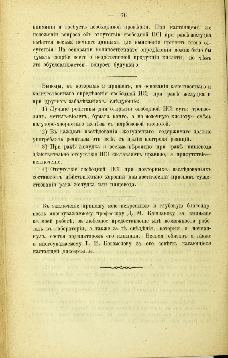 вниманш и требуетъ необходимой провѣрки. При настоящемъ же положеніи вопроса объ отсутствіи свободной НС1 при ракѣ желудка имѣется весьма немного данныхъ для выясненія причинъ этого от- сутствія. На основаніи количественнаго опредѣленія можно было бы думать скорѣе всего о недостаточной продукціи кислоты, но чѣмъ это обусловливается—вопросъ будущаго. Выводы, къ которымъ я пришелъ, на основаніи качественнаго и количественнаго опредѣленія свободной НС1 при ракѣ желудка и при другихъ заболѣваніяхъ, слѣдующіе: 1) Лучшіе реактивы для открытія свободной НС1 суть: тропэо- линъ, метилъ-віолетъ, бумага конго, а на молочную кислоту—смѣсь полуторо-хлористаго желѣза съ карболовой кислотой. 2) Въ каждомъ изслѣдованіи желудочнаго содержимаго должно употреблять реактивы эти всѣ, съ цѣлію контроля реакцій. 3) При ракѣ желудка и весьма вѣроятно при ракѣ пищевода дѣйствительно отсутствіе НС1 составляетъ правило, а присутствіе— исключеніе. 4) Отсутствіе свободной НС1 при повторныхъ изслѣдованіяхъ составляетъ дѣйствительно хорошій діагностическій признакъ суще- ствованія рака желудка или пищевода. Въ заключеніе приношу мою искреннюю и глубокую благодар- ность многоуважаемому профессору Д. М. Кошлакову за вниманіе къ моей работѣ, за любезное предоставленіе мнѣ возможности рабо- тать въ лабораторіи, а также за тѣ свѣдѣнія, которыя я почерп- нулъ, состоя ординаторомъ его клиники. Весьма обязанъ я также и многоуважаемому Т. И. Богомолову за его совѣты, касающіеся настоящей диссертаціи.