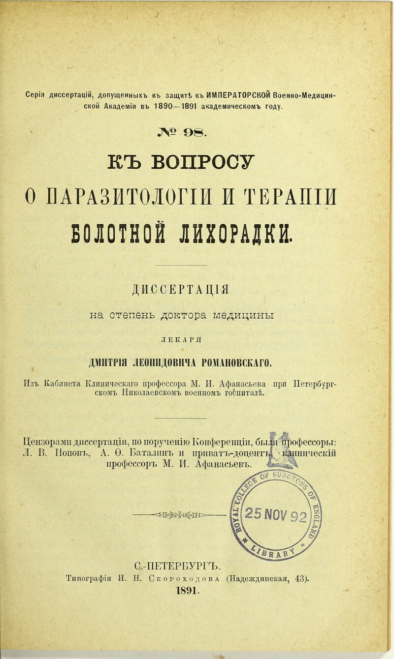 Серія диссертацій, допущенныхъ къ защитѣ въ ИМПЕРАТОРСКОЙ Военно-Медицин ской Академіи въ 1890—1891 академическомъ году. .V-’ о». КЪ ВОПРОСУ О ПАРАЗИТОЛОГІИ И ТЕРАПІИ БОЛОТНОЙ ЛИХОРАДКИ. ДИССЕРТАЦІЯ на степень доктора медицины ЛЕКАРЯ ДМИТРІЯ ЛЕОНИДОВИЧА РОМАНОВСКАГО. Изъ Кабинета Клиническаго профессора М. И. Афанасьева при Петербург- скомъ Николаевскомъ военномъ госпиталѣ. Цензорами диссертаціи, по порученію Конференціи, быіи пфофессоры: Л. В. Поповъ, А. Ѳ. Баталинъ и приватъ-доцентт| клиническій С.-ПЕТЕРБУРГЪ. Типографія И. Н. Скороходова (Надеждинская, 43). 1891.