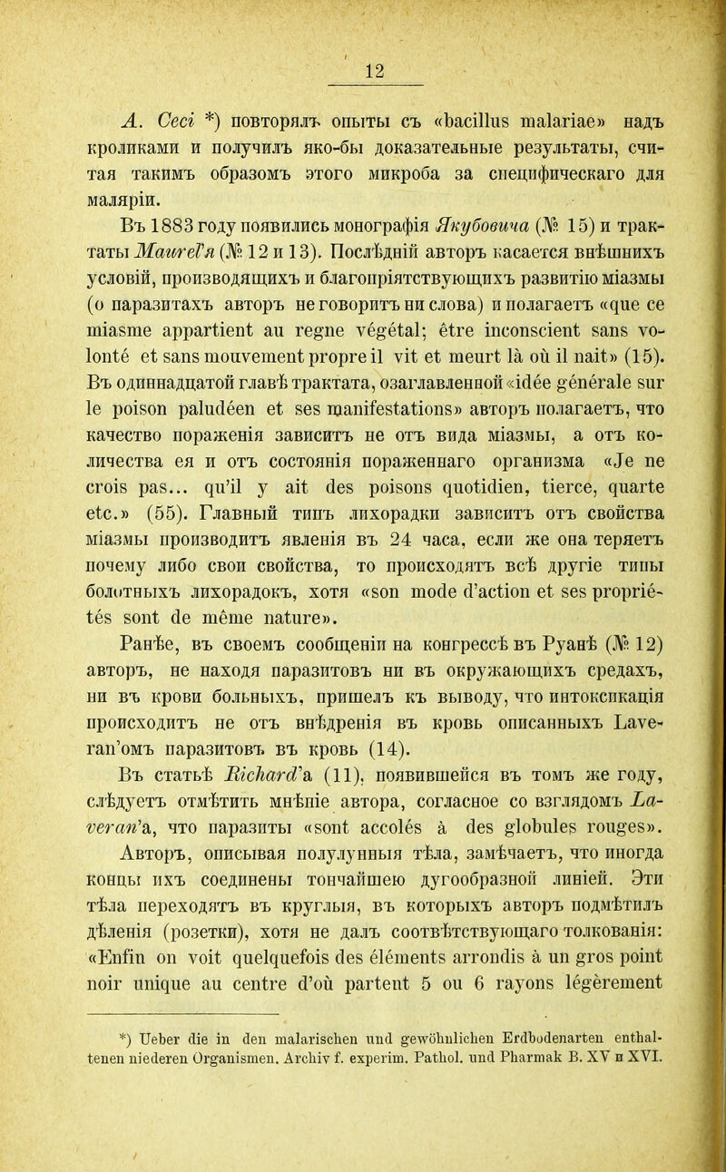 А. Сесі *) повторялъ опыты съ «Ъасіііиз таіахіае» надъ кроликами и получилъ яко-бы доказательные результаты, счи- тая такимъ образомъ этого микроба за специфическаго для маляріи. Въ 1883 году появились монографія Якубовича (№ 15) и трак- таты МаигеѴя (№ 12 и 13). Послѣдній авторъ касается внѣшнихъ условій, производящихъ и благопріятствующихъ развитію міазмы (о паразитахъ авторъ не говоритъ ни слова) и полагаетъ «цие се тіазгае арраіѣіепі аи ге^пе ѵё^ёіаі; ёіге іпсопзсіепі 8апз ѵо- Іопіё еі запз шоиѵетепі ргорге іі ѵіі еі тешѣ Іа ой іі паіі» (15). Въ одиннадцатой главѣ трактата, озаглавленной «ісіёе §ёпёга1е зиг 1е роіаоп раіисіёеп еі зев щапііезШіопз» авторъ полагаетъ, что качество пораженія зависитъ не отъ вида міазмы, а отъ ко- личества ея и отъ состоянія поравненнаго организма «Эе пе сгоіз раз... ци’іі у аіі без роізопз циоШіеп, Ііегсе, циагіе еіс.» (55). Главный типъ лихорадки зависитъ отъ свойства міазмы производитъ явленія въ 24 часа, если же она теряетъ почему либо свои свойства, то происходятъ всѣ другіе типы болотныхъ лихорадокъ, хотя «воп тосіе сГасііоп еі зез ргоргіё- іёз зопі сіе тёте паіиге». Ранѣе, въ своемъ сообщеніи на конгрессѣ въ Руанѣ (№12) авторъ, не находя паразитовъ ни въ окружающихъ средахъ, ни въ крови больныхъ, пришелъ къ выводу, что интоксикація происходитъ не отъ внѣдренія въ кровь описанныхъ Ьаѵе- гап’омъ паразитовъ въ кровь (14). Въ статьѣ ШсЪйгіУа (11). появившейся въ томъ же году, слѣдуетъ отмѣтить мнѣніе автора, согласное со взглядомъ Ьа- ѵегап'а,, что паразиты «зопі ассоіёз а <3ез ^ІоЬиІез гои&ез». Авторъ, описывая полулунныя тѣла, замѣчаетъ, что иногда концы ихъ соединены тончайшею дугообразной линіей. Эти тѣла переходятъ въ круглыя, въ которыхъ авторъ подмѣтилъ дѣленія (розетки), хотя не далъ соотвѣтствующаго толкованія: «ЕпЗіп оп ѵоіі циеіциеіоіз сіез ёіётепіз аггошііз а нп §гоз роіпі поіг ітіцие аи сепіге (З’ой рагіені 5 ои б гауопз Іё^ёгетепі *) ІГеЪег Ліе іи (Іеп таіагізсііеп шкі §’елѵо!іиіісііеп ЕгсІЪосІепагіеп еиіііаі- Іепеп піесіегеп Ог^апізтеп. Агсіііѵ і. ехрегіт. РаЙюІ. шкі РЬагтак В. ХУ и XVI.
