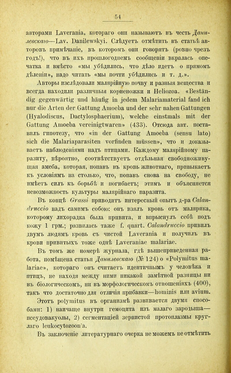авторамп Ьаѵегапіа, котораго они называютъ въ честь Дани- левскаго—Ъаѵ. Бапііелувкуі. Слѣдуетъ отмѣтить въ статьѣ ав- торовъ примѣчаніе, въ которомъ они говорятъ (ровно чрезъ годъ!), что въ ихъ прошлогоднемъ сообщеніи вкралась опе- чатка и вмѣсто «мы убѣдились, что дѣло идетъ о прямомъ дѣленіи», надо читать «мы почти убѣдились и т. д.». Авторы изслѣдовали малярійную почву и разныя вещества и всегда находили различныя корненожки и Неііогоа. «Вевіап- сіщ §е§еп\ѵагіщ шісі Ьаи% іп )ебеш Маіагіатаіегіаі Іапб ісЬ ппг сііе Агіеп бег ОаМшщ АтоеЬа шіб бег веЬг иаііеп Сгаіішщеп (Нуаіобівсиз, БасІуІоврЬаегішп), \ѵе1сЬе еіпвішаів ті4 бег ОаМип^ АтоеЬа ѵегеіпщѣѵѵагеи» (433). Отсюда авт. поста- вилъ гипотезу, что «іи бег ОаШпщ АтоеЬа (веши Іаіо) вісЬ біе Маіагіарагавііеп ѵогйпбеп ішіввеп», что и доказы- ваетъ наблюденіями надъ птицами. Каждому малярійному па- разиту, вѣроятно, соотвѣтствуетъ отдѣльная свободноживу- щая амеба, которая, попавъ въ кровь животнаго, привыкаетъ къ условіямъ на столько, что, попавъ снова на свободу, не имѣетъ силъ къ борьбѣ и погибаетъ; этимъ и объясняется невозможность культуры малярійнаго паразита. Въ концѣ Огаззі приводитъ интересный опытъ д-ра Саіап- (Ігиссіо надъ самимъ собою: онъ взялъ кровь отъ малярика, которому лихорадка была привита, и впрыснулъ себѣ подъ кожу 1 грм.; развилась таже Г. циагі. Саіапсігиссіо привилъ двумъ людямъ кровь съ чистой Ьаѵегапіа и получилъ въ крови привитыхъ тоже однѣ Ъаѵегапіае таіагіае. Въ томъ же номерѣ журнала, гдѣ вышеприведенная ра- бота, помѣщена статья Данилевскаго (№ 124) о «Роіутііив та- іагіае», котораго онъ считаетъ идентичнымъ у человѣка и птицъ, не находя между ними никакой замѣтной разницы ни въ біологическомъ, ни въ морфологическомъ отношеніяхъ (400), такъ что достаточно для отличія прибавки—Ьотіпів или аѵіит. Этотъ роіутііив въ организмѣ развивается двумя спосо- бами: 1) наичаще внутри гемоцита изъ малаго зародыша— псеудовакуолы, 2) сегментаціей зернистой протоплазмы круг- лаго Іеикосуіогооп’а. Въ заключеніе литературнаго очерка не можемъ не отмѣтить