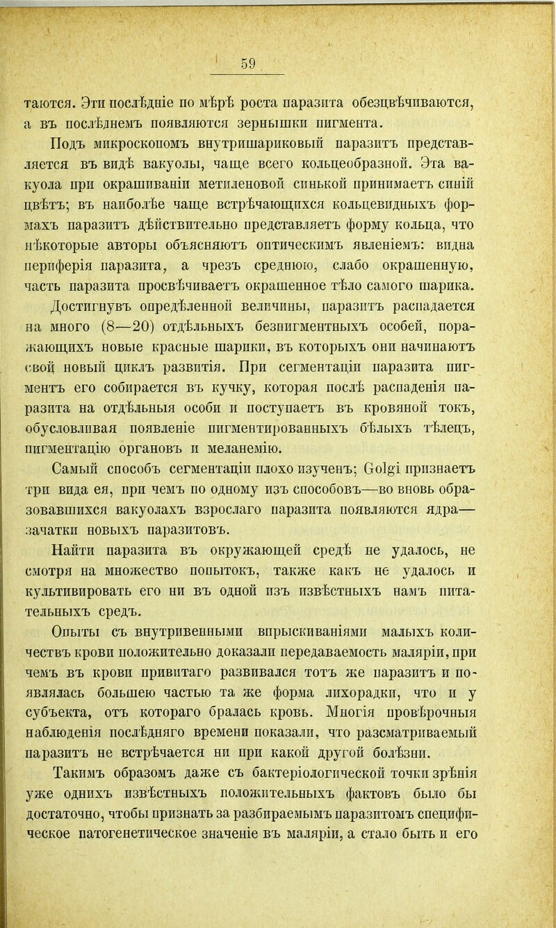 таются. Эти послѣдніе по мѣрѣ роста паразита обезцвѣчиваются, а въ послѣднемъ появляются зернышки пигмента. Подъ микроскопомъ внутришариковый паразитъ представ- ляется въ видѣ вакуолы, чаще всего кольцеобразной. Эта ва- куола при окрашиваніи метиленовой синькой принимаетъ синій цвѣтъ; въ наиболѣе чаще встрѣчающихся кольцевидныхъ фор- махъ паразитъ дѣйствительно представляетъ форму кольца, что нѣкоторые авторы объясняютъ оптическимъ явленіемъ: видна периферія паразита, а чрезъ среднюю, слабо окрашенную, часть паразита просвѣчиваетъ окрашенное тѣло самого шарика. Достигнувъ опредѣленной величины, паразитъ распадается на много (8—20) отдѣльныхъ безпигментныхъ особей, пора- жающихъ новые красные шарики, въ которыхъ они начинаютъ свой новый циклъ развитія. При сегментаціи паразита пиг- ментъ его собирается въ кучку, которая послѣ распаденія па- разита на отдѣльныя особи и поступаетъ въ кровяной токъ, обусловливая появленіе пигментированныхъ бѣлыхъ тѣлецъ, пигментацію органовъ и меланемію. Самый способъ сегментаціи плохо изученъ; Со1§ъ признаетъ три вида ея, при чемъ по одному изъ способовъ—во вновь обра- зовавшихся вакуолахъ взрослаго паразита появляются ядра— зачатки новыхъ паразитовъ. Найти паразита въ окружающей средѣ не удалось, не смотря на множество попытокъ, также какъ не удалось и культивировать его ни въ одной изъ извѣстныхъ намъ пита- тельныхъ средъ. Опыты съ внутривенными впрыскиваніями малыхъ коли- чествъ крови положительно доказали передаваемость маляріи, при чемъ въ крови привитаго развивался тотъ же паразитъ и по- являлась большею частью та же форма лихорадки, что и у субъекта, отъ котораго бралась кровь. Многія провѣрочныя наблюденія послѣдняго времени показали, что разсматриваемый паразитъ не встрѣчается ни при какой другой болѣзни. Такимъ образомъ даже съ бактеріологической точки зрѣнія уже однихъ извѣстныхъ положительныхъ фактовъ было бы достаточно, чтобы признать за разбираемымъ паразитомъ специфи- ческое патогенетическое значеніе въ маляріи, а стало быть и его