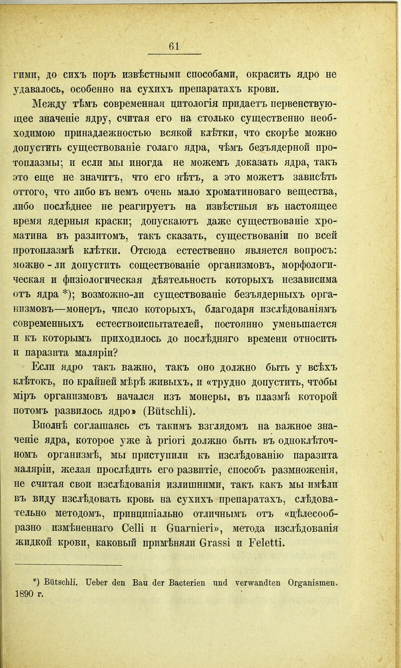 гими, до сихъ поръ извѣстными способами, окрасить ядро не удавалось, особенно на сухихъ препаратахъ крови. Между тѣмъ современная цитологія придаетъ первенствую- щее значеніе ядру, считая его на столько существенно необ- ходимою принадлежностью всякой клѣтки, что скорѣе можно допустить существованіе голаго ядра, чѣмъ безъядерной про- топлазмы; и если мы иногда не можемъ доказать ядра, такъ это еще не значитъ, что его нѣтъ, а это можетъ зависѣть оттого, что либо въ немъ очень мало хроматиноваго вещества, либо послѣднее не реагируетъ на извѣстныя въ настоящее время ядерныя краски; допускаютъ даже существованіе хро- матина въ разлитомъ, такъ сказать, существованіи по всей протоплазмѣ клѣтки. Отсюда естественно является вопросъ: можцо - ли допустить соществованіе организмовъ, морфологи- ческая и физіологическая дѣятельность которыхъ независима отъ ядра *); возможно-ли существованіе безъядерныхъ орга- низмовъ—монеръ, число которыхъ, благодаря изслѣдованіямъ современныхъ естествоиспытателей, постоянно уменьшается и къ которымъ приходилось до послѣдняго времени относить и паразита маляріи? Если ядро такъ важно, такъ оно должно быть у всѣхъ клѣтокъ, по крайней мѣрѣ живыхъ, и «трудно допустить, чтобы міръ организмовъ начался изъ монеры, въ плазмѣ которой потомъ развилось ядро» (ВііізсЫі). Вполнѣ соглашаясь съ такимъ взглядомъ на важное зна- ченіе ядра, которое уже а ргіогі должно быть въ одноклѣточ- номъ организмѣ, мы приступили къ изслѣдованію паразита маляріи, желая прослѣдить его развитіе, способъ размноженія, не считая свои изслѣдованія излишними, такъ какъ мы имѣли въ виду изслѣдовать кровь на сухихъ препаратахъ, слѣдова- тельно методомъ, принципіально отличнымъ отъ «цѣлесооб- разно измѣненнаго Сеііі и Оиагпіегі», метода изслѣдованія жидкой крови, каковый примѣняли Огавві и ЕеІеШ. *) ВйізсЫі. БГеЪег Деп Баи Дег Васіегіеп ипД ѵетапДіеп Ог^апівтеп. 1890 г.