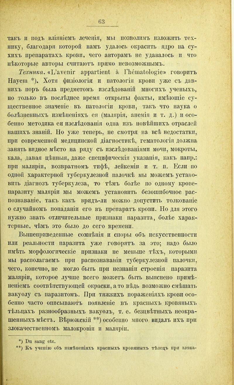 такъ и подъ вліяніемъ леченія, мы позволимъ изложить тех- нику, благодаря которой намъ удалось окрасить ядро на су- хихъ препаратахъ крови, чего авторамъ не удавалось и что нѣкоторые авторы считаютъ прямо невозможнымъ. Техника. «Ь’аѵепіг аррагііепі а ГЬётаіоІо^іе» говоритъ Наует *). Хотя физіологія и патологія крови уже съ дав- нихъ поръ была предметомъ изслѣдованій многихъ ученыхъ, но только въ послѣднее время открыты факты, имѣющіе су- щественное значеніе въ патологіи крови, такъ что наука о болѣзненныхъ измѣненіяхъ ея (малярія, анемія и т. д.) и осо- бенно методика ея изслѣдованія одна изъ новѣйшихъ отраслей нашихъ знаній. Но уже теперь, не смотря на всѣ недостатки, при современной медицинской діагностикѣ, гематологія должна занять видное мѣсто на ряду съ изслѣдованіями мочи, мокроты, кала, давая цѣнныя, даже специфическія указанія, какъ напр.: при маляріи, возвратномъ тифѣ, лейкеміи и т. п. Если по одной характерной туберкулезной палочкѣ мы можемъ устано- вить діагнозъ туберкулеза, то тѣмъ болѣе по одному крове- паразиту маляріи мы можемъ установить безошибочное рас- познаваніе, такъ какъ врядъ-ли можно допустить толкованіе о случайномъ попаданіи его въ препаратъ крови. Но для этого нужно знать отличительные признаки паразита, болѣе харак- терные, чѣмъ это было до сего времени. Вышеприведенные сомнѣнія и споры объ искусственности или реальности паразита уже говорятъ за это; надо было имѣть морфологическіе признаки не меньше тѣхъ, которыми мы располагаемъ при распознаваніи туберкулезной палочки, чего, конечно, не могло быть при незнаніи строенія паразита маляріи, которое лучше всего можетъ быть выяснено примѣ- неніемъ соотвѣтствующей окраски, а то вѣдь возможно смѣшать вакуолу съ паразитомъ. При тяжкихъ пораженіяхъ крови осо- бенно часто описываютъ появленіе въ красныхъ кровяныхъ тѣльцахъ разнообразныхъ вакуолъ, т. е. безцвѣтныхъ неокра- шенныхъ мѣстъ. Вѣрюжскій **) особенно много видалъ ихъ при злокачественномъ малокровіи и маляріи. *) Би зап§' еіс. **) Къ ученію объ измѣненіяхъ красныхъ кровяныхъ тѣлецъ при злока-