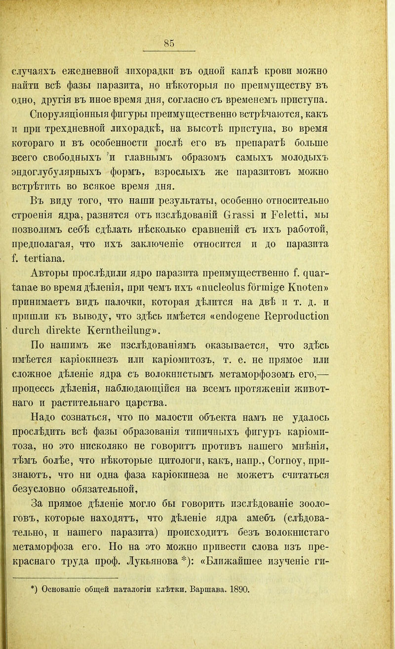 случаяхъ ежедневной лихорадки въ одной каплѣ крови можно найти всѣ фазы паразита, но нѣкоторыя по преимуществу въ одно, другія въ иное время дня, согласно съ временемъ приступа. Споруляціонныя фигуры преимущественно встрѣчаются, какъ и при трехдневной лихорадкѣ, на высотѣ приступа, во время котораго и въ особенности послѣ его въ препаратѣ больше всего свободныхъ 'и главнымъ образомъ самыхъ молодыхъ эндоглубулярныхъ формъ, взрослыхъ же паразитовъ можно встрѣтить во всякое время дня. Въ виду того, что наши результаты, особенно относительно строенія ядра, разнятся отъ изслѣдованій Огаззі и ГеІеШ, мы позволимъ себѣ сдѣлать нѣсколько сравненій съ ихъ работой, предполагая, что ихъ заключеніе относится и до паразита і. Іеіѣіапа. Авторы прослѣдили ядро паразита преимущественно ѣ циаг- Іапае во время дѣленія, при чемъ ихъ «писіеоінз іогтще Кпоіеп» принимаетъ видъ палочки, которая дѣлится на двѣ и т. д. и пришли къ выводу, что здѣсь имѣется «епсіо^еие Кергосіисііоп сіигсіі йігекіе КегпНіеіІиіщ». По нашимъ же изслѣдованіямъ оказывается, что здѣсь имѣется каріокинезъ или каріомитозъ, т. е. не прямое или сложное дѣленіе ядра съ волокнистымъ метаморфозомъ его,— процессь дѣленія, наблюдающійся на всемъ протяженіи живот- наго и растительнаго царства. Надо сознаться, что по малости объекта намъ не удалось прослѣдить всѣ фазы образованія типичныхъ фигуръ каріоми- тоза, но это нисколяко не говоритъ противъ нашего мнѣнія, тѣмъ болѣе, что нѣкоторые цитологи, какъ, напр., Согпоу, при- знаютъ, что ни одна фаза каріокинеза не можетъ считаться безусловно обязательной, За прямое дѣленіе могло бы говорить изслѣдованіе зооло- говъ, которые находятъ, что дѣленіе ядра амебъ (слѣдова- тельно, и нашего паразита) происходитъ безъ волокнистаго метаморфоза его. Но на это можно привести слова изъ пре- краснаго труда проф. Лукьянова *): «Ближайшее изученіе ги- :) Основаніе общей паталогіи клѣтки. Варшава. 1890.