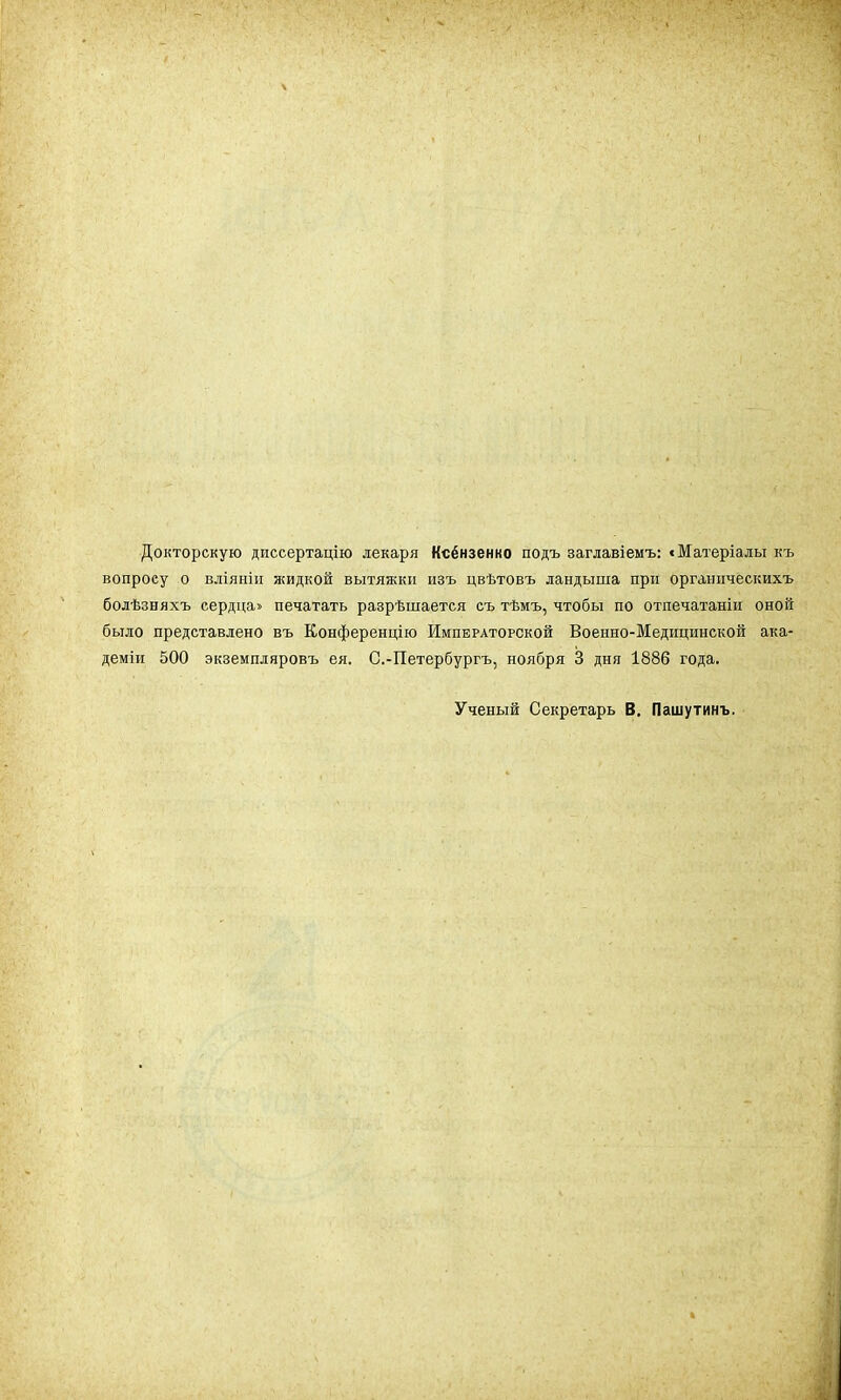 Докторскую диссертацію лекаря Ксёнзенко подъ заглавіемъ: «Матеріалы къ вопросу о вліяніи жидкой вытяжки изъ цвѣтовъ ландыша при органическихъ болѣзняхъ сердца» печатать разрѣшается съ тѣмъ, чтобы по отпечатаніи оной было представлено въ Конференцію Императорской Военно-Медицинской ака- демии 500 экземпляровъ ея. С.-Петербургъ, ноября 3 дня 1886 года. Ученый Секретарь В. Пашутинъ.