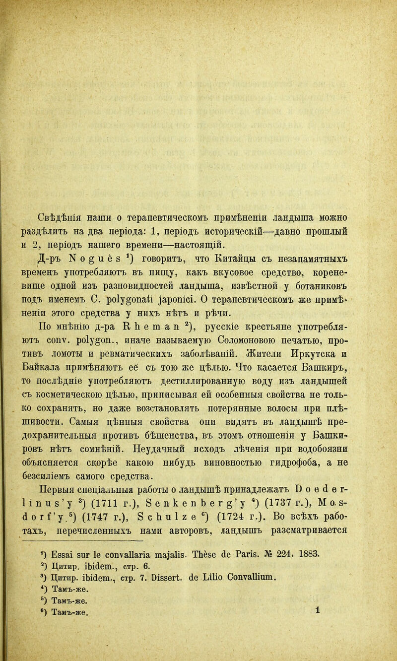 Свѣдѣнія наши о терапевтическомъ примѣненіи ландыша можно раздѣлить на два періода: 1, періодъ историческій—давно прошлый и 2, періодъ нашего времени—настоящій. Д-ръ N о § и ё 8 ') говорить, что Китайцы еъ незапамятныхъ временъ употребляютъ въ пищу, какъ вкусовое средство, корене- вище одной изъ разновидностей ландыша, извѣстной у ботаниковъ поДъ именемъ С. ро1у§опай ^аропісі. О терапевтическомъ же примѣ- неніи этого средства у нихъ нѣтъ и рѣчи. По мнѣнію д-ра ЕЬетап 2), русскіе крестьяне употребля- ютъ сопѵ. роіу^оп., иначе называемую Соломоновою печатью, про- тивъ ломоты и ревматическихъ заболѣваній. Жители Иркутска и Байкала примѣняютъ её съ тою же цѣлью. Что касается Башкиръ, то послѣдніе употребляютъ дестиллированную воду изъ ландышей съ косметическою цѣлью, приписывая ей особенный свойства не толь- ко сохранять, но даже возстановлять потерянные волосы при плѣ- шивости. Самыя цѣнныя свойства они видятъ въ ландышѣ пре- дохранительный противъ бѣшенства, въ этомъ отношеніи у Башки- ровъ нѣтъ сомнѣній. Неудачный исходъ лѣченія при водобоязни объясняется скорѣе какою нибудь виновностью гидрофоба, а не безсиліемъ самого средства. Первыя спеціальныя работы о ландышѣ принадлежать Б о е сі е г- 1 і п и з ' у 3) (1711 г.), 8епкепЬег§'у 4) (1737 г.), М о. 8- (1 о г Г у.5) (1747 г.), 8 с Ь и 1 2 е 6) (1724 г.). Во всѣхъ рабо- тахъ, перечисленныхъ нами авторовъ, ландышъ разсматривается ') Еззаі зиг 1е сопѵаііагіа таіаііз. ТЬёзе йе Рагіз. № 224. 1883. 2) Цитир. іЬійега., стр. 6. 3) Цитир. іЪШет., стр. 7. Оіззеіѣ йе Ілііо СопѵаШшп. 4) Тамъ-же. 6) Тамъ-же.