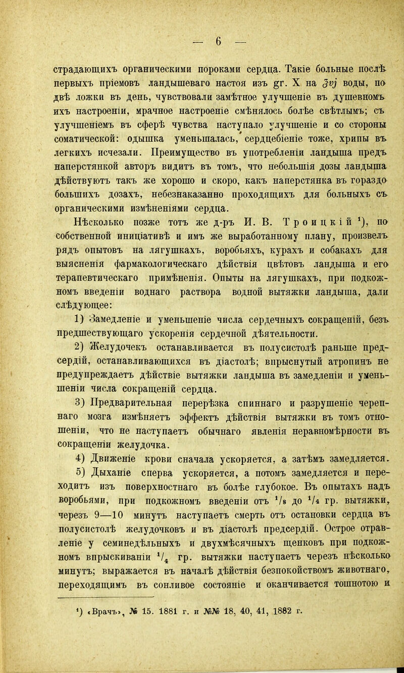 страдающихъ органическими пороками сердца. Такіе больные послѣ первыхъ пріемовъ ландышеваго настоя изъ §г. X на Зѵу воды, по двѣ ложки въ день, чувствовали замѣтное улучшеніе въ душевномъ ихъ настроены, мрачное настроеніе смѣнялось болѣе свѣтлымъ; съ улучшеніемъ въ сферѣ чувства наступало улучшеніе и со стороны соматической: одышка уменьшалась, сердцебіеніе тоже, хрипы въ легкихъ исчезали. Преимущество въ употреблены ландыша предъ наперстянкой авторъ видитъ въ томъ, что неболынія дозы ландыша дѣйствуютъ такъ же хорошо и скоро, какъ наперстянка въ гораздо болынихъ дозахъ, небезнаказанно проходящихъ для больныхъ съ органическими измѣненіями сердца. Нѣсколько позже тотъ же д-ръ И. В. Троицкій1), по собственной иниціативѣ и имъ же выработанному плану, произвелъ рядъ опытовъ на лягушкахъ, воробьяхъ, курахъ и собакахъ для выясненія фармакологическаго дѣйствія цвѣтовъ ландыша и его терапевтическаго примѣненія. Опыты на лягушкахъ, при подкож- номъ введеніи воднаго раствора водной вытяжки ландыша, дали слѣдующее: 1) Замедленіе и уменыпеніе числа сердечныхъ сокращены, безъ предшествующаго ускоренія сердечной дѣятельности. 2) Желудочекъ останавливается въ полусистолѣ раньше пред- сердій, останавливающихся въ діастолѣ; впрыснутый атропинъ не предупреждаем дѣйствіе вытяжки ландыша въ замедлены и умень- шены числа сокращены сердца. 3) Предварительная перерѣзка спиннаго и разрушеніе череп- наго мозга изиѣняетъ эффектъ дѣйствія вытяжки въ томъ отно- шены, что не наступаетъ обычнаго явленія неравномѣрности въ сокращены желудочка. 4) Движеніе крови сначала ускоряется, а затѣмъ замедляется. 5) Дыханіе сперва ускоряется, а потомъ замедляется и пере- ходить изъ поверхностнаго въ болѣе глубокое. Въ опытахъ надъ воробьями, при подкожномъ введены отъ Ѵв до Ч* гр. вытяжки, черезъ 9—10 минутъ насту паетъ смерть отъ остановки сердца въ полусистолѣ желудочковъ и въ діастолѣ предсердій. Острое отрав- леніе у семинедѣльныхъ и двухмѣсячныхъ щенковъ при подкож- номъ впрыскиваніи Ѵ4 гр. вытяжки наступаетъ черезъ нѣсколько минутъ; выражается въ началѣ дѣйствія безпокойствомъ животнаго, лереходящимъ въ сонливое состояніе и оканчивается тошнотою и 4) «Врачъ», № 15. 1881 г. и №№ 18, 40, 41, 1882 г.