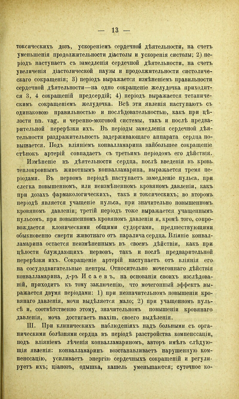 токсическихъ дозъ, ускореніемъ сердечной дѣятельности, на счетъ уменыненія продолжительности діастолы и ускоренія систолы; 2) пе- ріодъ наступаетъ съ замедленія сердечной дѣятельности, на счетъ увеличенія діастолической паузы и продолжительности систоличе- скаго сокращенія; 3) періодъ выражается измѣненіемъ правильности сердечной дѣятельности—на одно сокращеніе желудочка приходит- ся 3, 4 сокращеній предсердій; 4) періодъ выражается тетаниче- скимъ сокращеніемъ желудочка. Всѣ эти явленія наступаютъ съ одинаковою правильностью и послѣдовательностыо, какъ при цѣ- лости пп. ѵа§. и черепно-мозговой системы, такъ и послѣ предва- рительной перерѣзки ихъ. Въ періоды замедленія сердечной дѣя- тельности раздражительность задерживающаго аппарата сердца по- вышается. Подъ вліяніемъ конвалламарина найболыпее сокращеніе стѣнокъ артерій совпадаетъ съ третьимъ періодомъ его дѣйствщ. 1 Измѣненіе въ дѣятельности сердца, послѣ введенія въ кровь теплокровнымъ животнымъ конвалламарина, выражается тремя пе- ріодами. Въ первомъ періодѣ насту паетъ замедленіе пульса, при слегка повышенномъ, или неизмѣненномъ кровяномъ давленіи, какъ при дозахъ фармакологическихъ, такъ и токсическихъ; во второмъ періодѣ является учащеніе пульса, при значительно повышенномъ кровяномъ давленіи; третій періодъ тоже выражается учащеннымъ пульсомъ, при повышенномъ кровяномъ давленіи и, кромѣ того, сопро- вождается клоническими общими судоргами, предшествующими обыкновенно смерти животнаго отъ паралича сердца. Вліяніе конвал- ламарина остается неизмѣненнымъ въ своемъ дѣйствіи, какъ при цѣлости блуждающихъ нервовъ, такъ и послѣ предварительной перерѣзки ихъ. Сокращеніе артерій насту паетъ отъ вліянія его на сосудодвигательные центры. Относительно мочегоннаго дѣйствія конвалламарина, д-ръ И с а е в ъ, на основаніи своихъ изслѣдова- ній, приходитъ къ тому заключенію, что мочегонный эффектъ вы- ражается двумя періодами: 1) при незначите л ьномъ повышеніи кро- вянаго давленія, мочи выдѣляется мало; 2) при учащенномъ пуль- сѣ и, соотвѣтственно этому, значительномъ повышеніи кровянаго давленія, моча достигаетъ тахіт. своего выдѣленія. III. При клиническихъ наблюденіяхъ надъ больными съ орга- ническими болѣзнями сердца въ періодѣ разстройства компенссаціи, подъ вліяніемъ лѣченія конвалламариномъ, авторъ имѣлъ слѣдую- щія явленія: конвалламаринъ возстанавливаетъ нарушенную ком- пенссацію, усиливаетъ энергію сердечныхъ сокращеній и регули- руетъ ихъ; ціанозъ, одышка, кашель уменьшаются; суточное ко-